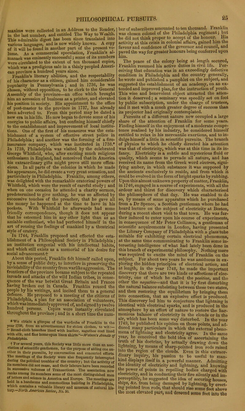 maxims were collected in an Address to the Reader, in the last number, and entitled The Way to Wealth. This admirable digest has been since translated into various languages, and is now widely know. A copy of it will be found in another part of tlio present vo- lume. As a commercial speculation, Franklin’s al- manack was eminently successful; some of its numbers were circulated to the extent of ten thousand copies, which was a prodigious sale in a thinly peopled Ameri- can province a hundred years since. Franklin’s literary abilities, and the respectability of his character as a citizen, gained him considerable popularity in Pennsylvania ; and in 1736, he was chosen, without opposition, to be clerk to the General Assembly of the province—an office which brought liim an accession of business as a printer, and elevated his position in society. His appointment to the office of post-master to the province in 1737, has already been adverted to. From this period may be dated a new era in liis life. He now began to devote some of his energies to public affairs, but confining himself chiefly to the establishment and improvement of local institu- tions. One of the first of his measures was the esta- blishment of a system of effective street police in Philadelphia; and another was the forming of a fire- insurance company, which was instituted in 1738.* In 1739, Philadelphia was visited by the celebrated George Whitfield, who, after exciting much religious enthusiasm in England, had conceived that in America his extraordinary gifts might prove still more effica- cious. In all parts of the colonies in which he made liis appearance, he did create a very great sensation, and particularly in Philadelphia. Franklin, among others, was delighted with the remarkable oratorical powers of Whitfield, which were the result of careful study; and when on one occasion he attended a charity sermon, predetermined to give nothing, he was so affected by successive touches of the preacher, that he gave all the money he happened at the time to have in his pockets. With Whitfield he afterwards had some friendly correspondence, though it does not appear that he esteemed him in any other light than as an amiable enthusiast, who had perfected himself in the art of rousing the feelings of mankind by a theatrical style of oratory. In 1744, Franklin proposed and effected the esta- blishment of a Philosophical Society in Philadelphia; an institution congenial with his intellectual habits, and which still exists as a memorial of his desire for social advancement.*)* About this period, Franklin felt himself called upon, by a sense of public duty, to interfere in preserving the inviolability of the countryfromwarlikeaggression. The frontiers of the province became subject to the repeated inroads and attacks of the wild Indian tribes, in conse- quence of the war betwixt Great Britain and France having broken out in Canada. Franklin roused the people by his writings, and incited them to a general defence. He proposed to a meeting of the citizens of Philadelphia, a plan for an association of volunteers, which was immediately approved of, and signed by twelve hundred persons. Copies were instantly, circulated throughout the province; and in a short time the num- *We obtain a glimpse of the wardrobe of Franklin in tho year 1730, from an advertisement for stolon clothes, to wit:— “ Broad-cloth breeches lined with leather, sagathce coat lined with silk, and fine home-spun linen shirts.”— Watson's Annals of Philadelphia. t For several years, this Society was little more than an asso- ciation of scientific gentlemen, for tho purpose of aiding one an- other in their pursuits, by conversation and concerted efforts. The meetings of the Society were also frequently interrupted during tho political troubles of the country; but tho aotivity of its members did not cease, and their labours have been recorded in successive volumes of Transactions. Tho association now ranks among its members some of tho most distinguished men Of letters and science in America and Europe. Tho meotings aro held in a handsome and commodious building in Philadelphia, which contains a valuable library and museum of natural his- tory.—North American Review, No. 60. bor of subscribers amounted to ten thousand. Franklin was chosen colonel of the Philadelphia regiment j but he did not think proper to accept of the honour. His activity at this crisis in colonial affairs, gained him the favour and confidence of the governor and council, and Eaved the way for greater honours being conferred upon im. The peace of the colony being at length secured, Franklin resumed his active duties in civil life. Per- ceiving that education was in an exceedingly defective condition in Philadelphia and the country generally, he wrote and published a pamphlet on the subject, and suggested the establishment of an academy, on an ex- tended and improved plan, for the instruction of youth. This wise and benevolent object attracted the atten- tion it deserved; a seminary was speedily set on foot by public subscription, under the charge of trustees, and it met with a much greater degree of success than its projector had originally contemplated. Pursuits of a different nature now occupied a large share of the attention of Franklin for some years. Finding himself in the enjoyment of a moderate compe- tence realised by his industry, he considered himself entitled to relax in liis mercantile exertions, and to in- dulge himself a little in scientific pursuits. The branch of physics to which he chiefly directed his attention was that of electricity, which was at this time in its in- fancy. Electricity is a subtle and mysterious fluid or quality, which seems to pervade all nature, and has received its name from the Greek word electron, signi- fying amber, in which substance it was supposed by the ancients exclusively to reside, and from which it could be evolved in the form of bright sparks by rubbing. Upon this almost unknown property of matter, Franklin, in 1746, engaged in a course of experiments, with all the ardour and thirst for discovery which characterised the philosophers of that day. He was enabled to do so, by means of some apparatus which he purchased from a Dr Spence, a Scottish gentleman whom he had heard lecture on the subject of electricity at Boston, during a recent short visit to that town. He was fur- ther induced to enter upon his course of experiments, in consequence of Mr Peter Collinson, a gentleman of scientific acquirements in London, having presented the Library Company of Philadelphia with a glass tube suitable for exhibiting certain electrical phenomena, at the same time communicating to Franklin some in- teresting intelligence of what had lately been done in this branch of experimental philosophy. Nothing more was required to excite the mind of Franklin on tho subject. For about two years he was assiduous in ex- ploring the hidden principles of electrical action, and at length, in the year 1748, he made the important discovery that there are two lands or affections of elec- tricity, one of which he called the positive, and the other the negative—and that it is by first disturbing the natural balance subsisting between these two states, and then restoring the equilibrium by bringing them into connection, that an explosive effect is produced. This discovery led him to conjecture that lightning is identical with electrical sparks, and is produced in the atmosphere by an effort of nature to restore the har- monious balance of electricity in the clouds or in the air, which has been some way disturbed. In the year 1749, he published his opinion on these points, and ad- duced many particulars in which the external pheno- mena of lightning and electricity agree. In the same year, he conceived the bold idea of ascertaining the truth of his doctrine, by actually drawing down the lightning, by means of sharp-pointed iron rods raised mto the region of the clouds. Even in this extraor- dinary inquiry, his passion to be useful to man- kind displays itself in a powerful manner. Admitting the identity of electricity and lightning, and knowing the power of points in repelling bodies charged with electricity, and in conducting their fire silently and im- perceptibly, he suggested the idea of securing houses ships, &c. from being damaged by lightning, by erect- ing pointed iron rods, that should rise some feet above the most elevated part, and descend some feet into the