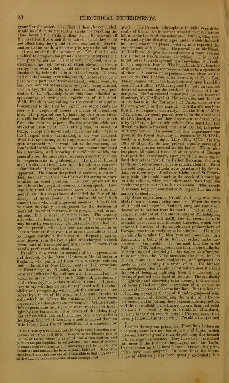 2(5 EtiECfRldAL EXPERIMENTS ground or the water. The effect of these, he concluded, would bo either to prevent a stroke by repelling the Cloud beyond the striking distance, or by drawing off the electrical fire which it contained ; or if they could not effect this, they would at least conduct the electric matter to the earth, without any injury to the building. It was not until the summer of 1752, that he was enabled to complete his grand discovery by experiment. The plan which he had originally proposed, was to erect on some high tower, or other elevated place, a sentry-box, from which should rise a pointed iron rod, insulated by being fixed in a cake of resin. Electri- fied clouds passing over this, would, he conceived, im- part to it a portion of their electricity, which would be rendered evident to the senses by sparks being emitted, when a key, the knuckle, or other conductor, was pre- sented to it. Philadelphia at this time afforded no opportunity of trying an experiment of this kind. While Franklin was waiting for the erection of a spire, it occurred to him that he might have more ready ac- cess to the region of clouds by means of a common kite. He prepared one by fastening two cross sticks to a silk handkerchief, which could not suffer so much from the rain as paper. To the upright stick was affixed an iron point. The string was, as usual, of hemp, except the lower end, which was silk. Where the hempen string terminated, a key was fastened. With this apparatus, on the appearance of a thunder- gust approaching, he went out to the common, ac- companied by his son, to whom alone he communicated his intentions, well knowing the ridicule which, too generally for the interests of science, awaits unsuccess- ful experiments in philosophy. He placed himself under a shade to avoid the rain—his kite was raised— a thunder-cloud passed over it—no sign of electricity appeared. He almost despaired of success, when sud- denly he observed the loose fibres of his string to move towards an erect position. He now presented his knuckle to the key, and received a strong spark. How exquisite must his sensations have been at this mo- ment ! On this experiment depended the fate of his theory. If he succeeded, his name would rank high among those who had improved science; if he failed, he must inevitably be subjected to the derision of mankind, or, what is worse, their pity, as a well-mean- ing man, but a weak, silly projector. The anxiety with which he looked for the result, of his experiment may be easily conceived. Doubts and despair had be- gun to prevail, when the fact was ascertained in so clear a manner that even the most incredulous could no longer withhold their assent. Repeated sparks were drawn from the key, a phial was charged, a shock given, and all the experiments made which were then usually performed with electricity. Franklin now wrote an account of his experiments and theories, in the form of letters to Mr Collinson in England, who published them in a separate volume, under the title of New Experiments and Observations on Electricity, at Philadelphia in America. They were read with avidity, and met with the cordial appro- bation of many learned men in England, particularly of Dr Priestley,* who thus speaks of them:—“ It is not easy to say whether we are most pleased with the sim- plicity and perspicuity with which the author proposes every hypothesis of his own, or the noble frankness with which he relates his mistakes when they were corrected by subsequent experiments.” While Frank- lin’s experiments and theories were received with de- light by the learned in all quarters of the globe, they met at first with nothing but contemptuous sneers from the Royal Society of London, which esteemed them as little better than the whimsicalities of a charlatan or * Dr Priestley was an eminent philosopher and dissenting cler- gyman (bom 1733, died 1804). Ho spent a considerable part of his lifo at Leeds, where he presided over a congregation, and pursued his philosophical investigations. As a man of science, he stands high in invention and discovery; and to no one have ohemistry and pneumatics been so much indebted. His philan- thropic and magnanimous character was akin to that of Franklin, with whom he became acquainted and corresponded. quack. The French philosophers thought very diffe- rently of them. A11 imperfect translation of the letters fell into the hands of the celebrated Buffon, who, not- withstanding the disadvantages under which the work laboured, was much pleased with it, and repeated the experiments with success. He prevailed on his friend, M. D’Alibard, to give his countrymen a more correct translation of the American electrician. This contri- buted much towards spreading a knowledge of Frank- lin’s principles in France. The king, Louis XV., hearing ot these experiments, expressed a wish to be a spectator oi them. A course of experiments was given at the seat of the Due D’Ayen, at St Germain, by M. de Lor. The applauses which the king bestowed upon Franklin excited in Buffon, D’Alibard, and De Lor, an earnest desire of ascertaining the truth of his theory of thun- der-gust. Buffon erected apparatus on the tower of Montbar, M. D’Alibard at Mary-la-ville, and De Lor at his house in the Estrapade at Paris, some of the highest ground in that capital. D’Alibard’s machine first showed signs of electricity. On the 10th of May, 1752, a thunder-cloud passed over it, in the absence of M. D’Alibard, and a number of sparks were drawn from it by Coiffier, a joiner, with whom D’Alibard had left directions how to proceed, and by M. Raulet, the prior of Mary-la-ville. An account of this experiment was given to the Royal Academy of Sciences by M. D’Ali- bard, in a Memoir, dated May 13tli, 1752. On the 18th of May, M. de Lor proved equally successful with the apparatus erected at his house. ' These phi- losophers stimulated those of other parts of Europe to repeat the experiment, amongst whom none signa- lised themselves more than Father Beccaria, of Turin, to whose observations science is much indebted. Even the cold regions of Russia were penetrated by the ar- dour for discovery. Professor Richman of St Peters- burg bade fair to add much to the stock of knowledge on this subject, when an unfortunate flash from his conductor put a period to his existence. The friends of science long remembered with regret this amiable martyr to electricity. By these experiments, Franklin’s theory was esta- blished in a most convincing manner. When the truth of it could no longer be doubted, envy and vanity en- deavoured to detract from its merit. That an Ameri- can, an inhabitant of the obscure city of Philadelphia, the name of which was hardly known, should be able to make discoveries and to frame theories, which had escaped the notice of the enlightened philosophers of Europe, was too mortifying to be admitted. He must certainly have taken the idea from some one else. An American, a being of an inferior order, make dis- coveries!— Impossible. It was said that the Abbd Nollet, in 1748, had suggested the idea of the similarity of lightning and electricity hi his Lemons de Physique. It is true that the Abbe' mentions the idea, but he throws it out as a bare conjecture, and proposes no mode of ascertaining the truth of it. He himself acknowledges, that Franklin first entertained the bold thought of bringing lightning from the heavens, by means of pointed rods fixed in the air. The similarity of lightning and electricity is so strong, that we need not be surprised at notice being taken of it, as soon as electrical phenomena became familiar. But the honour of forming a regular theory of thunder-gusts—of sug- gesting a mode of determining the truth of it by ex- periments, and of putting these experiments in practice, and thus establishing the theory upon a firm and solid basis—is incontestibly due to Franklin. D’Alibard, who made the first experiments in France, says, that he only followed the track which Franklin had pointed out. Besides these great principles, Franklin’s letters on electricity contain a number of facts and hints, which have contributed greatly towards reducing this branch of knowledge to a science. They have been translated into most of the European languages, and into Latin. I11 proportion as they have become known, his prin- ciples have been adopted. In later times, the know- ledge of electricity has been greatly extended; but