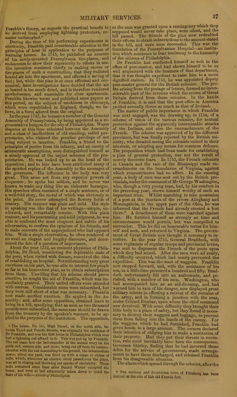 MILITARY Franklin's theory, as regards the practical benefit to be derived from employing lightning protectors, re- mains undisturbed.* During the time of his performing experiments in electricity, Franklin paid considerable attention to the principles of heat in application to tho purposes of warming houses. In 1745, he published an account of his newly-invented Pennsylvania fire-places, and endeavours to show their superiority to others in use. His invention consisted chiefly in making stoves or fire-places of such a construction, that they radiated heated air into the apartment, and effected a saving of fuel; but, while this plan is at once effectual and eco- nomical, later investigations have decided that the air so heated is too much dried, and is therefore rendered unwholesome, and unsuitable for close apartments. Franklin likewise wrote aud published some papers at this period, on the subject of smokiness in chimneys, which were republished in England, though, we be- lieve, in a form altered from the original. In the year 1747, he became a member of the General Assembly of Pennsylvania, by being appointed as a re- presentative burgess for the city of Philadelphia. W arm disputes at this time subsisted between the Assembly and a class of landholders of old standing, called pro- prietaries, who claimed the peculiar privilege of not being subject to taxation. Franklin, a friend to the principles of justice from his infancy, and an enemy of aristocratic assumptions, soon distinguished himself as a steady opponent of the unjust schemes of the pro- prietaries. He was looked up to as the head of the opposition; and to him have been attributed many of the spirited replies of the Assembly to the messages of the governors. His influence in the body was very great. This arose not from any superior powers of eloquence; he spoke but seldom, and he never was known to make any thing like an elaborate harangue. His speeches often consisted of a single sentence, or of a well-told story, the moral of which was obviously to the point. He never attempted the flowery fields of oratory. His manner was plain and mild. His style in speaking was like that of his writings—simple, un- adorned, and remarkably concise. With this plain manner, and Iris penetrating and solid judgment, he was able to confound the most eloquent and subtle of his adversaries, to confirm the opinions of his friends, and to make converts of the unprejudiced who had opposed him. With a single observation, he often rendered of no avail an elegant and lengthy discourse, and deter- mined the fate of a question of importance. About the year 1752, an eminent physician of Phila- delphia, Dr Bond, considering the deplorable state of the poor, when visited with disease, conceived the idea of establishing an hospital. Notwithstanding very great exertions on his part, he was able to interest few people so far in his benevolent plan, as to obtain subscriptions from them. Unwilling that his scheme should prove abortive, he sought the aid of Franklin, which was im- mediately granted. Their united efforts were attended with success. Considerable sums were subscribed, but they were still short of what was necessary. Franklin now made another exertion. He applied to the As- sembly : and, after some opposition, obtained leave to bring in a bill, specifying, that as soon as two thousand pounds were subscribed, the same sum should be drawn from the treasury by the speaker’s warrant, to bo ap- plied to the purposes of the institution. The opposition, '* The house, No. 141, High Street, on tho north side, be- tween Third and Fourth Streets, was originally the residence of Dr Franklin, and was tho first house in Philadelphia which over had a lightning rod affixed to it. This was put up by Franklin. The rod camo into the bed-chambor in tho second story on tho gable end, eastern side, and there, being cut off from its commu- nication with the rod descending to the ground, the intermediate space, about ono yard, was filled up with a rango or chime of bells, which, whenever an electric cloud passed over the place, was set to ringing and throwing out sparks of electricity. Those bells remained some timo alter Daniel Wistcr occupied the house, and wore at last roluctnntly taken down to quiet tho fear3 of his wife.—Annalt qf Philadelphia, as tlio sum was granted upon a contingency which they supposed would never take place, were silent, and the bill passed. The friends of the plan now redoubled their efforts to obtain subscriptions to the amount stated in tho bill, and were soon successful. This was the foundation of the Pennsylvanian Hospital—an institu- tion which continues to bear testimony to tho humanity of the citizens of Philadelphia. Dr Franklin had conducted himself so well in the office of post-master, and had shown himself to be so well acquainted with the business of that department, that it was thought expedient to raise him to a more dignified station. In 1753, he was appointed deputy post-master general for the British colonies. The pro- fits .arising from the postage of letters, formed no incon- siderable part of the revenue which the crown of Great Britain derived from these colonies. In the hands of Franklin, it is said that the post-office in America yielded annually thrice as much as that of Ireland. The matter of public importance in which Franklin was next engaged, was the drawing up, in 1754, of a scheme of union of the various colonies, for mutual protection against the apparently interminable attacks of the Indians, and also the encroachments of tho French. The scheme was approved of by the different provinces, but was finally rejected by the British mi- nistry, who dreaded seeing the colonists united in their interests, or adopting any means for common defence. The proposition which had been made for establishing a plan of general protection, was not the result of merely theoretic fears. In 1753, the French colonists in Canada and the vale of the Mississippi made en- croachments on the boundaries of Virginia, against which remonstrances had no effect. In the ensuing year, a body of men was sent out by the British pro- vincials, under the command of Mr George Washington, who, though a very young man, had, by his conduct in the preceding year, shown himself worthy of such an important trust. Whilst marching to take possession of a post at the junction of the rivers Alleghany and Monongahela, in the upper part of the Ohio, he was informed that the French had already erected a fort there.* A detachment of these were marched against him. He fortified himself as strongly as time and circumstances would permit, but was compelled to surrender. This he did on honourable terms for him- self and men, and returned to Virginia. The govern- ment of Great Britain now thought it necessary to in- terfere. In the year 1755, General Braddock, with some regiments of regular troops and provincial levies, was sent to dispossess the French of the posts upon which they had seized. After the men were all ready, a difficulty occurred, which had nearly prevented tho expedition. This was the want of waggons. Franklin now stepped forward, and, with the assistance of his son, in a little time procured a hundred and fifty. Brad- dock unfortunately fell into an ambuscade, and pe- rished, with a number of his men. Washington, who had accompanied him as an aid-de-camp, and had warned him in vain of his danger, now displayed great military talents in effecting a retreat of the remains of the army, and in forming a junction with the rear, under Colonel Dunbar, upon whom the chief command now devolved. With some difficulty they brought their little body to a place of safety, but they found it neces- sary to destroy their waggons and baggage, to prevent them from falling into the hands of tho enemy. For the waggons which he had furnished, Franklin had given bonds to a large amount. Tho owners declared their intention of obliging him to make a restitution of their property. Had they put their threats in execu- tion, ruin must inevitably have been the consequence. Governor Shirley, finding that lie had incurred those debts for the service of government, made arrange- ments to have them discharged, and released Franklin from his disagreeable situation. Tho alarm which spread through the colonies, after the * Tho modern and flourishing town of Pittsburg h»s been erected on the site of this old French fort.