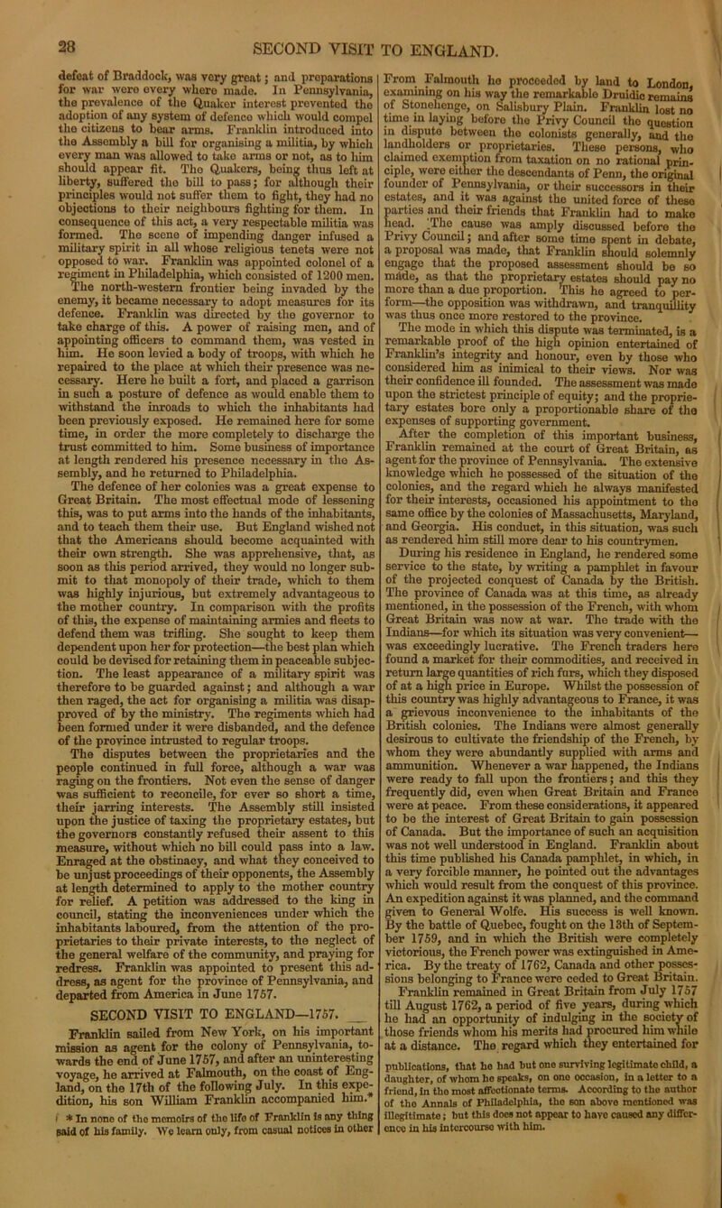 defeat of Braddock, was very great; and preparations for war were every where mado. In Pennsylvania, the prevalence of the Quaker interest prevented the adoption of any system of defence which would compel the citizens to hear arms. Franklin introduced into the Assembly a bill for organising a militia, by which every man was allowed to take arms or not, as to him should appear fit. The Quakers, being thus left at liberty, suffered the bill to pass; for although their principles would not suffer them to fight, they had no objections to their neighbours fighting for them. In consequence of this act, a very respectable militia was formed. The scene of impending danger infused a military spirit in all whose religious tenets were not opposed to war. Franklin was appointed colonel of a regiment in Philadelphia, which consisted of 1200 men. The north-western frontier being invaded by the enemy, it became necessary to adopt measures for its defence. Franklin was directed by the governor to take charge of this. A power of raising men, and of appointing officers to command them, was vested in him. He soon levied a body of troops, with which he repaired to the place at which their presence was ne- cessary. Here he built a fort, and placed a garrison in such a posture of defence as would enable them to •withstand the inroads to which the inhabitants had been previously exposed. He remained here for some time, in order the more completely to discharge the trust committed to him. Some business of importance at length rendered his presence necessary in the As- sembly, and he returned to Philadelphia. The defence of her colonies was a great expense to Great Britain. The most effectual mode of lessening this, was to put arms into the hands of the inhabitants, and to teach them their use. But England wished not that the Americans should become acquainted with their own strength. She was apprehensive, that, as soon as this period arrived, they would no longer sub- mit to that monopoly of their trade, which to them was highly injurious, but extremely advantageous to the mother country. In comparison with the profits of this, the expense of maintaining armies and fleets to defend them was trifling. She sought to keep them dependent upon her for protection—the best plan which could be devised for retaining them in peaceable subjec- tion. The least appearance of a military spirit was therefore to be guarded against; and although a war then raged, the act for organising a militia was disap- proved of by the ministry. The regiments which had been formed under it were disbanded, and the defence of the province intrusted to regular troops. The disputes between the proprietaries and the people continued in full force, although a war was raging on the frontiers. Not even the sense of danger was sufficient to reconcile, for ever so short a time, their jarring interests. The Assembly still insisted upon the justice of taxing the proprietary estates, but the governors constantly refused their assent to this measure, without which no bill could pass into a law. Enraged at the obstinacy, and what they conceived to be unjust proceedings of their opponents, the Assembly at length determined to apply to the mother country for relief. A petition was addressed to the king in council, stating the inconveniences under which the inhabitants laboured, from the attention of the pro- prietaries to their private interests, to the neglect of the general welfare of the community, and praying for redress. Franklin was appointed to present this ad- dress, as agent for the province of Pennsylvania, and departed from America in June 1757. SECOND VISIT TO ENGLAND—1757. Franklin sailed from New York, on his important mission as agent for the colony of Pennsylvania, to- wards the end of June 1757, and after an uninteresting voyage, he arrived at Falmouth, on the coast of Eng- land, on the 17th of the following July. In this expe- dition, his son William Franklin accompanied him.* i * In none of the memoirs of tlio life of Franklin is any thing said of his family. We learn only, from casual notices in other From Falmouth ho proceeded by land to London, examining on his way the remarkable Druidic remains of Stonehenge, on Salisbury Plain. Franklin lost no time in laying before the Privy Council the question in dispute between the colonists generally, and the landholders or proprietaries. These persons, who claimed exemption from taxation on no rational prin- ciple, were either the descendants of Penn, the original I founder of Pennsylvania, or their successors in their estates, and it .was. against the united force of these , arties and their friends that Franklin had to make ead. .The cause was amply discussed before the Privy Council; and after some time spent in debate, a proposal was made, that Franklin should solemnly engage that the proposed assessment should bo so made, as that the proprietary estates should pay no more than a due proportion. This he agreed to per- form—the opposition was withdrawn, and tranquillity was thus once more restored to the province. The mode in which this dispute was terminated, is a remarkable proof of the high opinion entertained of Franklin’s integrity and honour, even by those who considered him as inimical to their views. Nor was their confidence ill founded. The assessment was made upon the strictest principle of equity; and the proprie- tary estates bore only a proportionable share of the expenses of supporting government. After the completion of this important business, Franklin remained at the court of Great Britain, as agent for the province of Pennsylvania. The extensive knowledge which he possessed of the situation of the ) colonies, and the regard which he always manifested for their interests, occasioned his appointment to the same office by the colonies of Massachusetts, Maryland, and Georgia. His conduct, in this situation, was such as rendered him still more dear to his countrymen. During his residence in England, he rendered some service to the state, by writing a pamphlet in favour of the projected conquest of Canada by the British. The province of Canada was at this time, as already mentioned, in the possession of the French, with whom Great Britain was now at war. The trade with the Indians—for which its situation was very convenient— was exceedingly lucrative. The French traders here found a market for their commodities, and received in return large quantities of rich furs, which they disposed of at a high price in Europe. Whilst the possession of this country was highly advantageous to France, it was a grievous inconvenience to the inhabitants of the British colonies. The Indians were almost generally desirous to cultivate the friendship of the French, by whom they were abundantly supplied with arms and ammunition. Whenever a war happened, the Indians were ready to fall upon the frontiers; and this they frequently did, even when Great Britain and France were at peace. From these considerations, it appeared to be the interest of Great Britain to gain possession of Canada. But the importance of such an acquisition was not well understood in England. Franklin about this time published his Canada pamphlet, in which, in a very forcible manner, he pointed out the advantages which would result from the conquest of this province. An expedition against it was planned, and the command given to General Wolfe. His success is well known. By the battle of Quebec, fought on the 13th of Septem- ber 1759, and in which the British were completely victorious, the French power was extinguished in Ame- rica. By the treaty of 1762, Canada and other posses- sions belonging to France were ceded to Great Britain. Franklin remained in Great Britain from July 1757 till August 1762, a period of five years, during which he had an opportunity of indulging in the society of those friends whom his merits had procured him while at a distance. The regard which they entertained for publications, that he had hut one surviving legitimate child, a daughter, of whom ho speaks, on one occasion, in a letter to a friend, in tho most affectionato terms. According to the author of tho Annals of Philadelphia, tho son above mentioned was illegitimate; but this does not appear to hare caused any differ- ence in his intercourse with him.