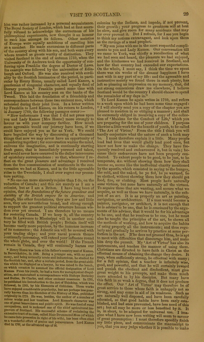 20 VISIT TO SCOTLAND. him was rather increased by a personal acquaintance. The Royal Society of Loudon, which had at first scorn- fully refused to acknowledge the correctness of his philosophical experiments, now thought it an honour to rank him amongst its fellow's. Other societies of Europe were equally ambitious of enrolling him as a member. He made excursions to different parts of the country along with his son, and both were every where treated as guests worthy of distinction. They visited Scotland in the end of autumn 1759, when the University of St Andrews took tho opportunity of con- ferring upon Franklin the degree of Doctor of Laws. Its example was followed by the universities of Edin- burgh and Oxford. Ho was also received with cordi- ality by the Scottish luminaries of tho period, in parti- cular by Henry Home, usually called Lord Ivames, a gentleman of congenial character, and equally fond of literary pursuits.* Franklin passed some time with Lord Karnes at his country seat on the banks of the Tweed. This laid the foundation of a friendship and correspondence between these two eminent men, which subsisted during their joint lives. In a letter written by Franklin to Lord Kames, on his return to London, in January 1760, the following passages occur:— “ How unfortunate I was that I did not press upon you and Lady Kames [Mrs Home] more strongly to favour us with your company farther. How much more agreeable would our journey have been, if we could have enjoyed you as far as York. We could have beguiled the way by discoursing of a thousand things that now we may never have an opportunity of considering together; for conversation warms the mind, enlivens the imagination, and is continually starting fresh game, that is immediately pursued and taken, and would never have occurred in the duller intercourse of epistolary correspondence : so that, whenever I re- flect on the great pleasure and advantage I received from the free communication of sentiments in the con- versation we had at Kames, and in the little agreeable rides to the Tweedside, I shall ever regret our prema- ture parting. “ No one can more sincerely rejoice than I do, on the reduction of Canada; and this not merely as I am a colonist, but as I am a Briton. I have long been of opinion, that the foundations of the future grandeur and stability of the British empire lie in America; and though, like other foundations, they are low and little seen, they are nevertheless broad, and strong enough to support the greatest political structure human wis- dom ever yet erected. I am therefore by no means for restoring Canada. If we keep it, all the country from St Lawrence to Mississippi will in another cen- tury be filled with British people ; Britain itself will become vastly more populous, by the immense increase of its commerce; the Atlantic sea will be covered with your trading ships; and your naval powers thence continually increasing, will extend your influence round the whole globe, and over the world! If the French remain in Canada, they will continually harass our * Henry Home was bom at his father’s country seat of Kames, in Berwickshire, in 1696. Being a younger son, with no patri- mony, and being naturally acuto and industrious, ho studied for the Scottish bar, and, after a certain period, from the great abili- ties which ho displayed as a lawyer, ho was raised to tho bench, on which occasion ho assumed tho official designation of Lord Kames. From his youth, ho had a turn for metaphysical disqui- sition, and maintained a correspondence with Bishops Berkeley and Butler, Dr Clarke, and other eminent reasoners. In 1761, ho published his Introduction to tho Art of Thinking, which was followed, in 1762, by his Elements of Criticism. These works have enjoyed considerable popularity, but are perhaps loss gene- rally known than his Sketches of the History of Man, published originally in 1773. no was, besides, tho author of a number of minor works and law treatises. Lord Karnes’s character was one of great bencvolcnco and public spirit. Ho was fond of rural occupations, and is reckoned one of tho chief agricultural im- provers of Scotland. His successful scheme of reclaiming tho extensive tract of morass, called Blair Drummond Moss (of which ho came into possession in right of his wife), has been often cited “ a,7°l1!,rfu*cf0rtJ0f 8°ni»s nnd perseverance. Lord Kames died in 1782, at tho advanced ago of 86. colonies by the Indians, and impede, if not prevent, their growth; your progress to greatness will at best be slow, and give room for many accidents that may for ever prevent it. But I refrain, for I see you begin to think my notions extravagant, and look upon them as the ravings of a mad prophet. “ My son joins with me in the most respectful compli- ments to you and Lady Kames. Our conversation till we came to York, was chiefly a recollection of what we had seen and heard, the pleasure we had enjoyed, and the kindnesses we had received in Scotland, and how far that country had exceeded our expectations. On the whole, I must say, I think the time we spent there was six weeks of the densest happiness I have met with in any part of my life: and the agreeable and instructive society we found there in such plenty, has left so pleasing an impression on my memory, that, did not strong connexions draw me elsewhere, I believe Scotland would be the country I should choose to spend the remainder of my days in.” To Lord Kames he again writes in 1760, and refers to a work upon which he had been some time engaged: “ I will shortly send you a copy of the chapter you are pleased to mention in so obliging a manner; and shall be extremely obliged in receiving a copy of the collec- tion of ‘Maxims for the Conduct of Life,’ which you are preparing for the use of your children. I purpose likewise a little work for the benefit of youth, to be called ‘ The Art of Virtue.’ From the title I think you will hardly conjecture what the nature of such a book may be. I must therefore explain it a little. Many people lead bad lives that would gladly lead good ones, but know not how to make the change. They have fre- quently resolved and endeavoured it, but in vain; be- cause their endeavours have not been properly con- ducted. To exhort people to be good, to be just, to be temperate, &c. without showing them how they shall become so, seems like the ineffectual charity mentioned by the apostle, which consisted in saying to the hungry, the cold, and the naked, be ye fed, be ye warmed, be ye clothed, without showing them how they should get food, fire, or clothing. Most people have naturally some virtues, but none have naturally all the virtues. To acquire those that are wanting, and secure what we acquire, as well as those we have naturally, is the sub- ject of an art. It is as properly an art as painting, navigation, or architecture. If a man would become a painter, navigator, or architect, it is not enough that he is advised to be one, that he is convinced by the argu- ments of his adviser, that it would be for his advantage to be one, and that he resolves to be one, but he must also be taught the principles of the art, be shown all the methods of working, and how to acquire the habits of using properly all the instruments; and thus regu- larly and gradually he arrives by practice at some per- fection in the art. If he does not proceed thus, he is apt to meet with difficulties that discourage him, and make him drop the pursuit. My ‘Art of Virtue’ has also its instruments, and teaches the manner of using them. Christians are directed to have faith in Christ as the effectual means of obtaining the change they desire. It may, when sufficiently strong, be effectual with many; for a full opinion, that a teacher is infinitely wise, good, and powerful, and that he will certainly reward and punish the obedient and disobedient, must give great weight to his precepts, and make them much more attended to by his disciples. But many have tins faith in so weak a degree, that it does not produce the effect.. Our ‘ Art of Virtue’ may therefore be of great service to those whose faith is unhappily not so strong, and may come in aid of its weakness. Such as are naturally well disposed, and have been carefully educated, so that good habits have been early esta- blished, and bad ones prevented, have less need of this art; but all may be more or less benefited by it. It is, in short, to be adapted for universal use. I ima- gine what I have now been writing will seem to savour of great presumption: I must therefore speedily finish my little piece, and communicate tho manuscript to you, that you may judge whether it is possible to malm