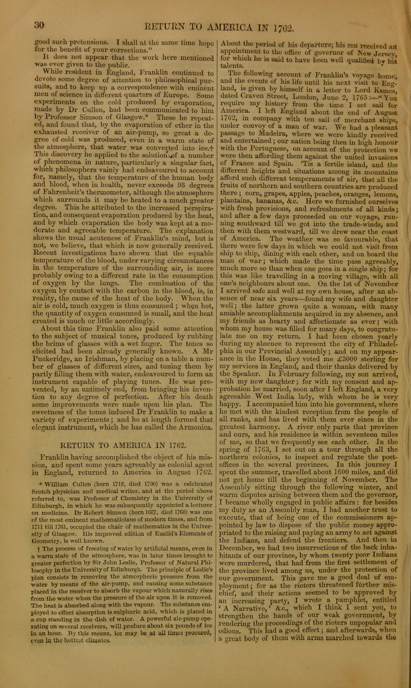good sucli pretensions. I shall at the same time hope for the benefit of your corrections.” It does not appear that the work here mentioned was ever given to the public. While resident in England, Franklin continued to devote some degree of attention to philosophical pur- suits, and to keep tip a correspondence with eminent men of science in different quarters of Europe. Some experiments on the cold produced by evaporation, made by Dr Cullen, had been communicated to him by Professor Simson of Glasgow.* These he repeat- ed, and found that, by the evaporation of other in the exhausted receiver of an air-pump, so great a de- gree of cold was produced, even in a warm state of the atmosphere, that water was converted into ice/j“ This discovery he applied to the solutionwof a number of phenomena in nature, particularly a singular fact, which philosophers vainly had endeavoured to account for, namely, that the temperature of the human body and blood, when in health, never exceeds 98 degrees of Fahrenheit’s thermometer, although the atmosphere which surrounds it may be heated to a much greater degree. This he attributed to the increased perspira- tion, and consequent evaporation produced by the heat, and by which evaporation the body was kept at a mo- derate and agreeable temperature. The explanation shows the usual acuteness of Franklin’s mind, but is not, we believe, that which is now generally received. Recent investigations have shown that the equable temperature of the blood, under varying circumstances in the temperature of the surrounding air, is more probably owing to a different rate in the consumption of oxygen by the lungs. The combustion of the oxygen by contact with the carbon in the blood, is, in reality, the cause of the heat of the body. When the air is cold, much oxygen is thus consumed ; when hot, the quantity of oxygen consumed is small, and the heat created is much or little accordingly. About this time Franklin also paid some attention to the subject of musical tones, produced by l-ubbing the brims of glasses with a wet finger. The tones so elicited had been already generally known. A Mr Puckeridge, an Irishman, by placing on a table a num- ber of glasses of different sizes, and tuning them by partly filling them with water, endeavoured to form an instrument capable of playing tunes. He was pre- vented, by an untimely end, from bringing his inven- tion to any degree of perfection. After his death some improvements were made upon his plan. The sweetness of the tones induced Dr Franklin to make a variety of experiments ; and he at length fox-med that elegant instrument, which he has called the Armonica. RETURN TO AMERICA IN 1762. Franklin having accomplished the object of his mis- sion, and spent some years agreeably as colonial agent in England, returned to America in August 1762. * William Cullen (bom 1712, died 1790) was a celebrated Scotch physician and medical writer, and at tho period above referred to, was Professor of Chemistry in the University of Edinburgh, in which he was subsequently appointed a lecturer on medicine. Dr Robert Simson (born 1687, died 1768) was ono of the most eminent mathematicians of modem times, and from 1711 till 1761, occupied the chair of mathematics in the Univer- sity of Glasgow. His improved edition of Euclid’s Elements of Geometry, is well known. f The process of freezing of water by artificial means, even in a warm state of the atmosphore, was in later timos brought to greater perfection by Sir John Leslio, Professor of Natural Phi- losophy in the University of Edinburgh. Tho principle of Leslie’s plan consists in removing the atmospheric pressure from tho water by means of the air-pump, and causing some substance placed in the receiver to absorb the vapour which naturally rises from the water when the pressure of the air upon it is removed. Tho heat is absorbed along with the vapour. Tho substance em- ployed to effect absorption is sulpliuric acid, which is placed in a cup standing in tho dish of water. A powerful air-pump ope- rating on several receivers, will produce about six pounds of ice in an hour. By this means, ice may bo at all times procured, even in the hottest climates. About tho period of his departure; his son l'ecelved art appointment to tho office of governor of New Jersey for which lie is said to have been well qualified bv his talents. J The following account of Franklin's voyage home, and the events of his life until his next visit to Eng- land, is given by himself in a letter to Lord Kamel dated Craven Street, London, June 2, 1765:—“You require my history from the time I set sail for America. I left England about the end of August 1762, in company with ten sail of merchant ships, under convoy of a man of war. We had a pleasant passage to Madeira, where we were kindly received and entertained; our nation being then in high honour with the Portuguese, on account of the protection wo were then affording them against the united invasions of France and Spain. ’Tis a fertile island, and the different heights and situations among its mountains afford such different temperaments of air, that all the fruits of northern and southern countries are produced there; com, grapes, apples, peaches, oranges, lemons, plantains, bananas, &c. Hei’e we furnished ourselves with fi'esli pi'ovisions, and refreshments of all kinds; and after a few days proceeded on our voyage, run- ning southward till we got into the trade-winds, and then with them westward, till we drew near the coast of America. The weather was so favourable, that there were few days in which we could not visit from ship to ship, dining with each other, and on board the man of war; which made the time pass agreeably, much more so than when one goes in a single ship; for this was like ti’avelling in a moving village, with all one’s neighbours about one. On the 1st of November I aiTived safe and well at my own house, after an ab- sence of near six years—found my wife and daughter well; the latter gx’own quite a woman, with many amiable accomplishments acquired in my absence, and my friends as hearty and affectionate as ever; with whom my house was filled for many days, to congratu- late me on my return. I had been chosen yearly during my absence to represent the city of Philadel- phia in our Provincial Assembly; and on my appear- ance in the House, they voted me £3000 sterling for my services in England, and their thanks delivered by the Speaker. In February following, my son airived, with my new daughter; for with my consent and ap- probation he married, soon after I left England, a very agreeable West India lady, with whom he is very happy. I accompanied him into his government, where he met with the kindest reception from the people of all ranks, and has lived with them ever since in the greatest harmony. A river only parts that pi’ovincc and ours, and his residence is within seventeen miles of me, so that we frequently see each other. In the spring of 1763, I set out on a tour through all the northern colonies, to inspect and regulate the post- offices in the several provinces. In this journey I spent the summer, travelled about 1600 miles, and did not get home till the beginning of November. The Assembly sitting through the following winter, and warm disputes ai-ising between them and the governor, I became wholly engaged in public affairs: for besides my duty as an Assembly man, I had another trust to execute, that of being one of the commissioners ap- pointed by law to dispose of the public money appro- priated to the raising and paying an army to act against the Indians, and defend the frontiers. And then in December, we had two insuiTections of the back inha- bitants of our pi’ovince, by whom twenty poor Indians were murdered, that had from the first settlement of the pi’ovince lived among us, under the protection of our govei’nment. This gave me a good deal of em- ployment ; for as the rioters threatened further mis- chief, and their actions seemed to be approved by an increasing party, I wrote a pamphlet, entitled ‘ A Narrative, ’ &c., which I think I sent you, to strengthen the hands of our weak government, by rendering the proceedings of the l’ioters unpopular and odious. This had a good effect; and afterwards, when a great body of them with arms marched towards tho