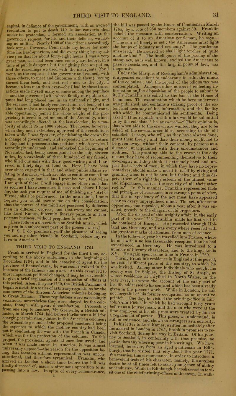capital, in defiance of the government, with an avowed ! resolution to put to death HO Indian converts then ' under its protection, I formed an association at the governor’s request, for his and their defence, we hav- ing no militia. Nearly 1000 of the citizens accordingly took arms: Governor Penn made my house for somo time his head-quarters, and did every thing by my ad- vice ; so that for about forty-eight hours I was a very great man, as I had been once some years before, in a time of public danger: but the fighting face wo put on, and the reasonings wo used with the insurgents (for I went, at the request of the governor and council, with three others, to meet and discourse with them), having turned them back, and restored quiet to the city, I became a less man than ever—for I had by these trans- actions made myself many enemies among the populace —and the governor (with whose family our public dis- putes had long placed me iu an unfriendly light, and the services I had lately rendered him not being of the kind that make a man acceptable), thinking it a favour- able opportunity, joined the whole weight of the pro- prietary interest to get me out of the Assembly, which was accordingly effected at the last election, by a ma- jority of about 25 in 4000 voters. The house, however, when they met in October, approved of the resolutions taken while I was Speaker, of petitioning the crown for a change of government, and requested me to return to England to prosecute that petition ; which service I accordingly undertook, and embarked the beginning of November last, being accompanied to the ship, sixteen miles, by a cavalcade of three hundred of my friends, who filled our sails with their good wishes; and I ar- rived in thirty days at London. Here I have been ever since engaged in that, and other public affairs re- lating to America, which are like to continue some time longer upon my hands: but I promise you, that when I am quit of these, I will engage in no other; and that as soon as I have recovered the ease and leisure I hope for, the task you require of me, of finishing my ‘ Art of Virtue,’ shall be performed. In the mean time, I must request you would excuse me on this consideration, that the powers of the mind are possessed by different men in different degrees, and that every one cannot, like Lord Kames, intermix literary pursuits and im- portant business, without prejudice to either.” [Here follows a dissertation on Scottish music, which is given in a subsequent part of the present work.] “ P. S. I do promise myself the pleasure of seeing you and my other friends in Scotland, before my re- turn to America.” THIRD VISIT TO ENGLAND—1764. Franklin arrived in England for the third time, ac- cording to the above statement, in the beginning of December 1764; and in his capacity of agent for the province of Pennsylvania, he was soon involved in the business of the famous stamp act. As this event led to most important political changes, it may be serviceable to give a brief explanation of the situation of affairs at this period. About the yearl760, the British Parliament began to institute a series of arbitrary regulations for the commerce of the thirteen American colonies belongin', to Great Britain. These regulations were exceedingly vexatious, nevertheless they were obeyed by the colo- nists, though with great dissatisfaction. Proceeding from one step to another, Mr Grenville, a British mi- nister, in March 1764, laid before Parliament a bill for charging certain stamp duties in the American colonies; the ostensible ground of the pi'oposed enactment being the expenses to which the mother country had been put in conducting the war with the French in Canada which was for the protection of the colonies. To this project, the provincial agents at once demurred ; and when it was made known in America, it was almost universally opposed—the reason for the opposition be- mg, that taxation without representation was uncon- stitutional, and therefore tyrannical. Franklin, who arrived in London a short time before the bill was finally disposed of, made a strenuous opposition to its passing into a law. In spite of every remonstrance, c the bill was passed by the IIouso of Commons in March 1765, by a vote of 250 members against 50. Franklin beheld the measure with consternation. Writing an account of it to an American gentleman, he says— “ The sun of liberty is set; the Americans must light the lamps of industry and economy.” The gentleman answered, “ Be assured wo shall light torches of quite another kind.” The intelligence of the passing of the stamp act, as is well known, excited the Americans to passive resistance, and the law, in point of fact, was inoperative. Under the Marquis of Rockingham’s administration, it appeared expedient to endeavour to calm the minds of the colonists ; and the repeal of the odious tax was contemplated. Amongst other means of collecting in- formation on .the disposition of the people to submit to it, Dr Franklin was called to the bar of the House of Commons. The examination which he here underwent was published, and contains a stinking proof of the ex- tent and accuracy of his information, and the facility with which he communicated his sentiments. Being asked “ If no regulation with a tax would be submitted to by the colonists,” he answered—“ Their opinion is, that when aids to the crown are wanted, they are to be asked of the several assemblies, according to the old established usage, who will, as they have always done, grant them freely ; and that their money ought not to be given away, without their consent, by persons at a distance, unacquainted with their circumstances and abilities. The granting aids to the crown is the only means they have of recommending themselves to their sovereign; and they think it extremely hard and un- just that a body of men, in which they have no repre- sentatives, should make a merit to itself by giving and granting what is not its own, but theirs ; and thus de- prive them of a right they esteem of the utmost value and importance, as it is the security of all their other rights.” In this manner, Franklin represented facts and principles of resistance in so strong a point of view, that the inexpediency of the act must have appeared clear to every unprejudiced mind. The act, after some opposition, was repealed, about a year after it was en- acted, greatly to the chagrin of its projectors. After the disposal of this weighty affair, in the early part of the year 1766 Franklin made his first visit to the continent of Europe. He proceeded through Hol- land and Germany, and was every where received with the greatest marks of attention from men of science. In the following year he travelled into France, where he met with a no less favourable reception than he had experienced in Germany. He was introduced to a number of literary characters, aDd to the king, Louis XV. He again spent some time in France in 1769. During Franklin’s residence in England at this period, he visited different parts of the country, to which he was invited. Among other individuals who sought his society was Dr Shipley, the Bishop of St Asaph, at whose ^residence at Twyford in North Wales, in the ffar 1/71, he wrote the account of the early part of lis life, addressed to his son, and which has been already given in the present work. While in London, he was not forgetful of his former occupation as an operative printer. One day, he visited the printing-office in Lin- coln’s-inn Fields, iu which he had wrought forty years before as a journeyman, and the men who were at the time employed at his old press were treated by him to a regalement of porter. This press, we understand, is still m existence, and shown to strangers as a curiosity. In his letter to Lord Kames, written immediately after his arrival in London in 1765, Franklin promises to re- visit Scotland, during his stay in Britain. Of his jour- ney to Scotland, in conformity with that promise, no particulars any where appear in his writings. We have learned, however, from an aged gentleman in Edin- burgh, that ho visited that city about the year 1771. We mention this circumstance, in order to introduce a benevolent trait of his character, namely, the anxious desire he at all times felt to assist young men of ability and industry. While in Edinburgh, he took occasion to vi- sit one of the chief printing-offices in the town. In walk-