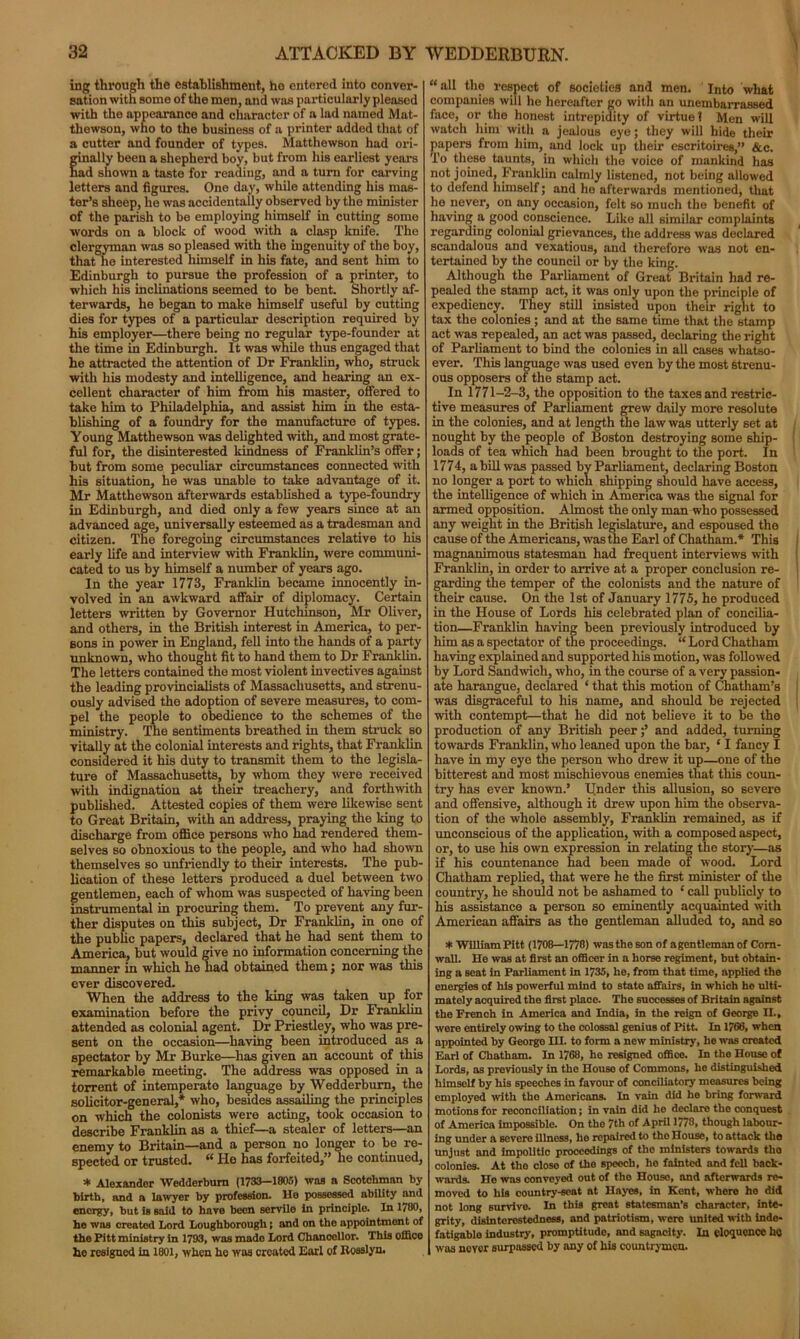 ing through the establishment, ho entered into conver- sation with some of the men, and was particularly pleasod with the appearance and character of a lad named Mat- thewson, who to the business of a printer added that of a cutter and founder of types. Matthewson had ori- ginally been a shepherd boy, but from his earliest years had shown a taste for reading, and a turn for carving letters and figures. One day, while attending his mas- ter’s sheep, he was accidentally observed by the minister of the parish to be employing himself in cutting some words on a block of wood with a clasp knife. The clergyman was so pleased with the ingenuity of the boy, that he interested himself in his fate, and sent him to Edinburgh to pursue the profession of a printer, to which his inclinations seemed to be bent. Shortly af- terwards, he began to make himself useful by cutting dies for types of a particular description required by his employer—there being no regular type-founder at the time in Edinburgh. It was while thus engaged that he attracted the attention of Dr Franklin, who, struck with his modesty and intelligence, and hearing an ex- cellent character of him from his master, offered to take him to Philadelphia, and assist him in the esta- blishing of a foundry for the manufacture of types. Young Matthewson was delighted with, and most grate- ful for, the disinterested kindness of Franklin’s offer; but from some peculiar circumstances connected with his situation, he was unable to take advantage of it. Mr Matthewson afterwards established a type-foundry in Edinburgh, and died only a few years since at an advanced age, universally esteemed as a tradesman and citizen. The foregoing circumstances relative to his early life and interview with Franklin, were communi- cated to us by himself a number of years ago. In the year 1773, Franklin became innocently in- volved in an awkward affair of diplomacy. Certain letters written by Governor Hutchinson, Mr Oliver, and others, in the British interest in America, to per- sons in power in England, fell into the hands of a party unknown, who thought fit to hand them to Dr Franklin. The letters contained the most violent invectives against the leading provincialists of Massachusetts, and strenu- ously advised the adoption of severe measures, to com- pel the people to obedience to the schemes of the ministry. The sentiments breathed in them struck so vitally at the colonial interests and rights, that Franklin considered it his duty to transmit them to the legisla- ture of Massachusetts, by whom they were received with indignation at their treachery, and forthwith published. Attested copies of them were likewise sent to Great Britain, with an address, praying the king to discharge from office persons who had rendered them- selves so obnoxious to the people, and who had shown themselves so unfriendly to their interests. The pub- lication of these letters produced a duel between two gentlemen, each of whom was suspected of having been instrumental in procuring them. To prevent any fur- ther disputes on this subject, Dr Franklin, in one of the public papers, declared that he had sent them to America, but would give no information concerning the manner in which he had obtained them; nor was this ever discovered. When the address to the king was taken up for examination before the privy council. Dr Franklin attended as colonial agent. Dr Priestley, who was pre- sent on the occasion—having been introduced as a spectator by Mr Burke—has given an account of this remarkable meeting. The address was opposed in a torrent of intemperate language by Wedderburn, the solicitor-general,* who, besides assailing the principles on which the colonists were acting, took occasion to describe Franklin as a thief—a stealer of letters—an enemy to Britain—and a person no longer to be re- spected or trusted. “ He has forfeited,” he continued, * Alexander Wedderburn (1733-1805) was a Scotchman by birth, and a lawyer by profession. He possessed ability and energy, but is said to have been servile in principle. In 1780, he was created Lord Loughborough; and on the appointment of the Pitt ministry in 1793, was made Lord Chancellor. This office he resigned in 1801, when ho was created Earl of Roaslyn. “all the respect of societies and men. Into what companies will he hereafter go with an unembarrassed face, or the honest intrepidity of virtue 1 Men will watch him with a jealous eye; they will hide their papers from him, and lock up their escritoires,” &c. To these taunts, in which the voice of mankind has not joined, Franklin calmly listened, not being allowed to defend himself; and he afterwards mentioned, that he never, on any occasion, felt so much the benefit of having a good conscience. Like all similar complaints regarding colonial grievances, the address was declared scandalous and vexatious, and therefore was not en- tertained by the council or by the king. Although the Parliament of Great Britain had re- pealed the stamp act, it was only upon the principle of expediency. They still insisted upon their right to tax the colonies ; and at the same time that the stamp act was repealed, an act was passed, declaring the right of Parliament to bind the colonies in all cases whatso- ever. This language was used even by the most Strenu- ous opposers of the stamp act. In 1771-2-3, the opposition to the taxes and restric- tive measures of Parliament grew daily more resolute in the colonies, and at length the law was utterly set at nought by the people of Boston destroying some ship- loads of tea which had been brought to the port. In 1774, a bill was passed by Parliament, declaring Boston no longer a port to which shipping should have access, the intelligence of which in America was the signal for armed opposition. Almost the only man who possessed any weight in the British legislature, and espoused the cause of the Americans, was the Earl of Chatham.* This magnanimous statesman had frequent interviews with Franklin, in order to arrive at a proper conclusion re- garding the temper of the colonists and the nature of their cause. On the 1st of January 1775, he produced in the House of Lords his celebrated plan of concilia- tion—Franklin having been previously introduced by him as a spectator of the proceedings. “ Lord Chatham having explained and supported his motion, was followed by Lord Sandwich, who, in the course of a very passion- ate harangue, declared ‘ that this motion of Chatham’s was disgraceful to his name, and should be rejected with contempt—that he did not believe it to be the production of any British peer;’ and added, turning towards Franklin, who leaned upon the bar, ‘ I fancy I have in my eye the person who drew it up—one of the bitterest and most mischievous enemies that this coun- try has ever known.’ tinder this allusion, so severe and offensive, although it drew upon him the observa- tion of the whole assembly, Franklin remained, as if unconscious of the application, with a composed aspect, or, to use his own expression in relating the story—as if his countenance had been made of wood. Lord Chatham replied, that were he the first minister of the country, he should not be ashamed to ‘ call publicly to his assistance a person so eminently acquainted with American affairs as the gentleman alluded to, and so * William Pitt (1708—1778) was the son of agentleman of Corn- wall. He was at first an officer in a horse regiment, but obtain- ing a seat in Parliament in 1735, he, from that time, applied the energies of his powerful mind to state affairs, in which ho ulti- mately acquired the first place. The successes of Britain against the French in America and India, in the reign of George IL, were entirely owing to the colossal genius of Pitt. In 1766, when appointed by Georgo HI. to form a new ministry, he was created Earl of Chatham. In 1768, ho resigned office. In the House of Lords, as previously in the House of Commons, he distinguished himself by his speeches in favour of conciliatory measures being employed with tho Americans. In vain did he bring forward motions for reconciliation; in vain did he declare tho conquest of America impossible. On tho 7th of April 1778, though labour- ing under a severe illness, ho repaired to tho House, to attack the Unjust and impolitic proceedings of the ministers towards tho colonies. At tho close of the speech, he fainted and fell back- wards. He was convoyed out of the House, and afterwards re- moved to his country-seat at Hayes, in Kent, where he did not long survive. In this great statesman’s character, inte- grity, disinterestedness, and patriotism, were united with inde- fatigable industry, promptitude, and sagacity. In eloquence ho was never surpassed by any of his countrymen.