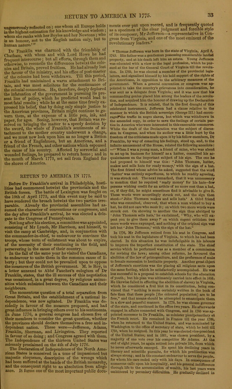 ungenerously reflected on; one whom all Europe holds in the highest estimation for his knowledge and wisdom ; whom she ranks with her Boyles aud her Newtons ; who is an honour, not to tho English nation only, hut to human nature.’ ” Dr Franklin was charmed with the friendship of Chatham, with whom and with Lord Howe he had frequent intercourse ; but all efforts, through them and otherwise, to reconcile the differences betwixt the colo- nies and Britain, proved fruitless. He had already lost the favour of the ministry, and his office of post-master of the colonies had been withdrawn. Till this period, Franklin had maintained a warm attachment to Bri- tain, and was most solicitous for the continuance of the colonial connection. He, therefore, deeply deplored the infatuation of the government in pursuing its pre- sent line of policy, which he predicted would lead to most fatal results; while he at the same time freely ex- pressed his belief, that by doing only simple justice to the American provinces, Britain might continue to go- vern them, at the expense of a little pen, ink, and paper, for ages. Seeing, however, that Britain was re- solved on bringing the matter to a speedy decision by the sword, the whole of Franklin’s sentiments of at- tachment to tho mother country underwent a change, and we must now look upon him as no longer a Briton or a friend of Englishmen, but an American, and a friend of the French, and other nations which espoused the cause of his country. Affected by sorrowful and wounded feelings, he prepared to return home; and in the month of March 1775, set sail from England for the shores of America. RETURN TO AMERICA IN 1775. Before Dr Franklin’s arrival in Philadelphia, hosti- lities had commenced betwixt the provincials and the British forces. The battle of Lexington was fought on the 19th of April 1775, and this event may be said to have rendered the breach betwixt the two parties irre- parable. Already the provincial assemblies had as- sumed the character of conventions or congresses, and the day after Franklin’s arrival, he was elected a dele- gate to the Congress of Pennsylvania. Not long after his election, a committee was appointed, consisting of Mr Lynch, Mr Harrison, and himself, to visit the camp at Cambridge, and, in conjunction with the commander-in-chief, to endeavour to convince the troops, whose term of enlistment was about to expire, of the necessity of their continuing in the field, and persevering in the cause of their country. In the fall of the same year he visited the Canadians, to endeavour to unite them in the common cause of li- berty ; but they could not be prevailed upon to oppose the measures of the British government. M. le Roy, in a letter annexed to Abbd Fauchet’s eulogium of Dr Franklin, states, that the ill success of this negotiation was occasioned, in a great degree, by religious animo- sities which subsisted between the Canadians and their neighbours. The momentous question of a total separation from Great Britain, and the establishment of a national in- dependence, was now agitated. Dr Franklin was de- cidedly in favour of the measure proposed, and had freat influence in bringing others over to his sentiments. n June 1776, a general congress had chosen five of their members to consider the great question, whether the provinces should declare themselves a free and in- dependent nation. These were—Jefferson, Adams, Franklin, Sherman, and Livingston. They reported in favour of so doing ; and Congress agreed with them. The Independence of the thirteen United States was solemnly proclaimed on the 4th of July 1776. The Declaration of Independence of the North Ame- rican States is conceived in a tone of impassioned but majestic eloquence, descriptive of the wrongs which had been suffered at tho hands of tho British monarchy, and the consequent right to an absolution from allegi- ance. It forms one of the most important public docu- ments ever put upon record, and is frequently quoted as a specimen of the clear judgment and forcible style of its composer, Mr Jefferson—a representative in Con- gress from Virginia, and one of tho most eminent of the revolutionary leaders.* * Thomas Jefferson was bom in the state of Virginia, April 2, 1743. His father was a gentleman possessing considerable landed property, and at his death left him an estate. Young Jefferson was educated with a view to tho legal profession, which ho pur- sued ut tho bar of tho General Court of Virginia till tho revolu- tion. In 1769, he was elected a member of the provincial legis- lature, and signalised himself by his bold support of the rights of the Americans, in opposition to the arbitrary measures of the government. When a general convention or congress was ap- pointed to take tho country's grievances into consideration, ho was sent as a delegate from Virginia; and it was now that hia commanding genius placed him among tho leaders of the revolu- tion, and acquired him the honour of drawing up the Declaration of Independence. It is related, that in the first draught of this celebrated instrument, Jefferson had a clause relativo to the manner in which the British sovereign (George III.) had encou- ragcd*tiie traffic in negro slaves, but which was withdrawn in tho amended copy, in order to save the feelings of certain par- ties in America who were interested in this execrable commerce. While the draft of the Declaration was the subject of discus- sion in Congress, and when its author was a little hurt by the freedom of the criticisms made upon it by his fellow-members, Dr Franklin, by way of consoling his feelings, stood up, and, to the infinite amusement of the House, related the following anecdote: —“ When I was a young man, a friend of mine, who was about to set up in business for himself as a hatter, consulted his ac- quaintances on the important subject of his sign. The one ha had proposed to himself was this: ‘ John Thomson, hatter, makes and sells hats for ready money,’ with the sign of a hat. The first friend whose advice he asked, suggested that the word ‘ hatter1 was entirely superfluous, to which he readily agreeing, it was struck out. The next remarked, that it was unnecessary to mention that he required ‘ ready money’ for his hats—few persons wishing credit for an article of no more cost than a hat, or, if they did, he might sometimes find it advisable to give it. These words were accordingly struck out, and the sign then stood—’ John Thomson makes and sells hats.’ A third friend who was consulted, observed, that when a man wished to buy a hat, he did not care who made it; on which two moro words were struck out. On showing to another the sign thus abridged to ‘ John Thomson sells hats,’ he exclaimed, ‘ Why, who will ex- pect you to give them away ?’ on which cogent criticism two more words were expunged, and nothing of the original sign was left but ‘ John Thomson,’ with the sign of the hat.” In 1776, Mr Jefferson retired from his seat in Congress, and took his seat in the legislature of Virginia, to which ho had been elected. In this situation he was indefatigable in his labours to improve the imperfect constitution of the state. The chief service which he performed was as a member of a commission for revising the laws; among other reforms, he favoured the abolition of the law of primogeniture, and the preference of male to female succession to heritable property. Another great object of Jefferson's exertions was the placing all religious sects upon the same footing, which he satisfactorily accomplished. He was less successful in a proposal to establish schools for the education of youth; but his plan was ultimately carried into effect in 1816. He likewise failed in effecting the abolition of slavery in Virginia, which he considered a fcul blot in its constitution, being con- vinced that “nothing is more certainly written in the book of fate than that these people [the coloured population] are to be free,” and that means should bo attempted to emancipate them in a slow and peaceful manner. In 1779, he was chosen governor of the 6tate, and continued in tho office two years. He afterwards engaged in affairs connected with Congress, and in 1785 was ap- pointed successor to Dr Franklin, as minister plenipotentiary at the French court. Ho remained in France till the year 1789, when he roturned to tho United States, and was nominated by Washington to tho office of secretary of state, which he held till 1793, when he resigned. In this year ho was elected vice-president of the United States; and in 1801, was chosen president, by a majority of one vote over his competitor Sir Adams. At the end of oight years, ho again rotired into private life, from which ho never afterwards emerged. He spent his declining years in literary and scientific pursuits, for which his predilection was always strong; and in tho constant endeavour to serve the people, for whom his care ended only with his days. In consequence of numerous calls upon his hospitality, and his general indifferenco through lifo to the accumulation of wealth, his last years were embittered by pecuniary difficulties. He gradually declined in