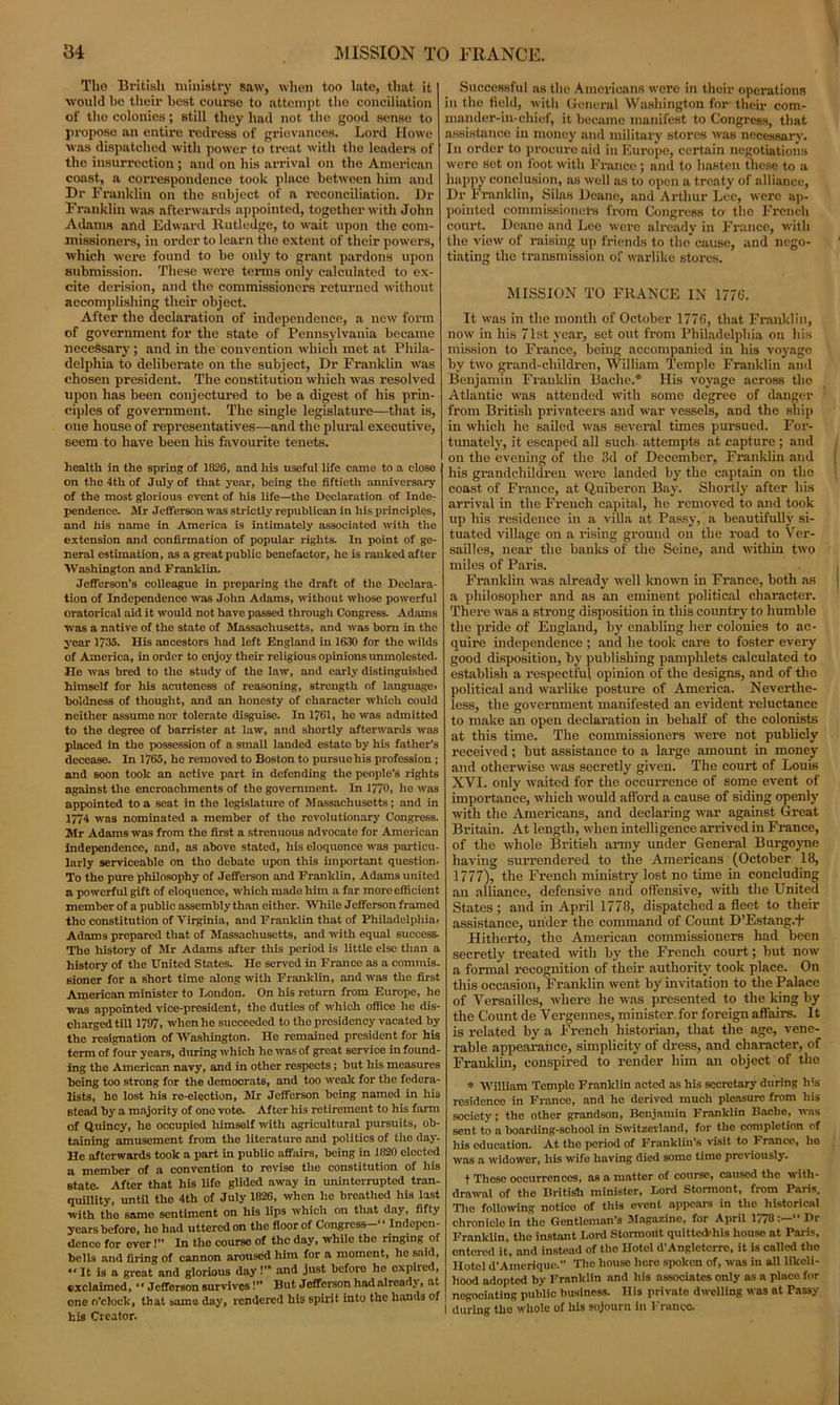The British ministry saw, when too late, that it would bo their best course to attempt tho conciliation of tho colonies; Btill they had not the good sense to propose an entire redress of grievances. Lord Howe was dispatched with power to treat with the leaders of the insurrection; and on his arrival on the American coast, a correspondence took place between him and Dr Franklin on the subject of a reconciliation. Dr Franklin was afterwards appointed, together with John Adams and Edward Rutledge, to wait upon the com- missioners, in order to learn the extent of their powers, which were found to be only to grant pardons upon submission. These were terms only calculated to ex- cite derision, and the commissioners returned without accomplishing their object. After the declaration of independence, a new form of government for the state of Pennsylvania became necessary ; and in the convention which met at Phila- delphia to deliberate on the subject, Dr Franklin was eliosen president. The constitution which was resolved upon has been conjectured to be a digest of his prin- ciples of government. The single legislature—that is, one house of representatives—and the plural executive, seem to have been his favourite tenets. health in the spring of 1826, and his useful life came to a close on the 4th of July of that year, being the fiftieth anniversary of the most glorious event of his life—the Declaration of Inde- pendence. Mr Jefferson was strictly republican in his principles, and his name in America is intimately associated with the extension and confirmation of popular rights. In point of ge- neral estimation, as a great public benefactor, he is ranked after Washington and Franklin. Jefferson’s colleague in preparing the draft of tho Declara- tion of Independence was John Adams, without whose powerful oratorical aid it would not have passed through Congress. Adams was a native of the state of Massachusetts, and was born in the year 1735. His ancestors had left England in 1630 for tho wilds of America, in order to enjoy their religious opinions unmolested. He was bred to the study of the law, and early distinguished himself for his acuteness of reasoning, strength of language, boldness of thought, and an honesty of character which could neither assume nor tolerate disguise. In 1761, he was admitted to the degree of barrister at law, and shortly afterwards was placed in the possession of a small landed estate by his father's decease. In 1765, he removed to Boston to pursue his profession ; and soon took an active part in defending the people’s rights against the encroachments of tho government. In 1770, he was appointed to a seat in the legislature of Massachusetts; and in 1774 was nominated a member of the revolutionary Congress. Mr Adams was from the first a strenuous advocate for American independence, and, as above stated, his eloquence was particu- larly serviceable on tho debate upon this important question. To the pure philosophy of Jefferson and Franklin, Adams united a powerful gift of eloquence, which made him a far more efficient member of a public assembly than either. While Jefferson framed tho constitution of Virginia, and Franklin that of Philadelphia, Adams prepared that of Massachusetts, and with equal success. The history of Mr Adams after this period is little else than a history of the United States. He served in France as a commis- sioner for a short time along with Franklin, and was the first American minister to London. On his return from Europe, he was appointed vice-president, the duties of which office he dis- charged till 1797, when he succeeded to the presidency vacated by the resignation of Washington. He remained president for his term of four years, during Avhich he was of great service in found- ing the American navy, and in other respects; but his measures being too strong for the democrats, and too weak for the federa- lists, he lost his re-election, Mr Jefferson being named in his stead by a majority of one vote. After his retirement to his farm of Quincy, he occupied himsolf with agricultural pursuits, ob- taining amusement from tho literature and politics of the day. He afterwards took a part in public affairs, being in 1820 elected a member of a convention to reviso the constitution of his state. After that his life glided away in uninterrupted tran- quillity, until the 4th of July 1826, when he breathed his last with the same sentiment on his lips which on that day, fifty years before, he had uttered on the floor of Congress-'* Indepen- dence for over!” In the course of the day, whUe tho ringing of bells and firing of cannon aroused him for a moment, ho said, “ It is a great and glorious day!” and just before ho oxpiied, exclaimed, “ Jefferson survives!” But Jefferson had already, at one o’clock, that same day, rendered his spirit into the hands of his Creator. Successful ns the Americans were in their operations in the field, with General Washington for their com- mander-in-chief, it became manifest to Congress, that assistance in money and military stores was necessary. In order to procure aid in Europe, certain negotiations were set on foot with France ; and to hasten these to a happy conclusion, as well as to open a treaty of alliance, Dr Franklin, Silas Deane, and Arthur Lee, were ap- pointed commissioners from Congress to the French court. Deane and Lee were already in France, with the view of raising up friends to the cause, and nego- tiating the transmission of warlike stores. MISSION TO FRANCE IN 1776. It was in the month of October 1776, that Franklin, now in his 71st year, set out from Philadelphia on his mission to France, being accompanied in his voyage by two grand-children, William Temple Franklin and Benjamin Franklin Bache.* His voyage across the Atlantic was attended with some degree of danger from British privateers and war vessels, and the ship in which he sailed was several times pursued. For- tunately, it escaped all such attempts at capture ; and on the evening of the 3d of December, Franklin and his grandchildren were landed by the captain on tho coast of France, at Quiberon Bay. Shortly after his arrival in the French capital, he removed to and took up his residence in a villa at Passy, a beautifully si- tuated village on a rising ground on the road to Ver- sailles, near the banks of the Seine, and within two miles of Paris. Franklin was already well known in France, both as a philosopher and as an eminent political character. There was a strong disposition in this country to humble the pride of England, by enabling her colonies to ac- quire independence; and he took care to foster every good disposition, by publishing pamphlets calculated to establish a respectful opinion of the designs, and of the political and warlike posture of America. Neverthe- less, the government manifested an evident reluctance to make an open declaration in behalf of the colonists at this time. The commissioners were not publicly received; but assistance to a large amount in money and otherwise was secretly given. The court of Louis XVI. only waited for the occurrence of some event of importance, which would afford a cause of siding openly with the Americans, and declaring war against Great Britain. At length, when intelligence arrived in Franee, of the whole British army under General Burgoyne having surrendered to the Americans (October 18, 1777), the French ministry lost no time in concluding an alliance, defensive and offensive, with the United States ; and in April 1778, dispatched a fleet to their assistance, under the command of Count D’Estang.f Hitherto, the American commissioners had been secretly treated with by the French court; but now a formal recognition of their authority took place. On this occasion, Franklin went by invitation to the Palace of Versailles, where he was presented to the king by the Count de Vergennes, minister, for foreign affairs. It is related by a French historian, that the age, vene- rable appearance, simplicity of dress, and character, of Franklin, conspired to render him an object of the * 'William Temple Franklin acted as his secretary during h;s residence in France, and he derived much pleasure from his society; the other grandson, Benjamin Franklin Baelie, was sent to a boarding-school in Switzerland, for tho completion of his education. At tho period of Franklin’s visit to Franco, ho was a widower, his wife having died some time previously. t These occurrences, as a matter of course, caused the with- drawal of the British minister, Lord Stormont, from Paris. The following notice of this event appears in the historical chronicle in the Gentleman’s Magazine, for April 1778Dr Franklin, tho instant Lord Stormont quittecVhis house at Paris, entered it, and instead of the Hotel d’Angleterre, it is called the Hotel d’Amcrique.” The house here spoken of, was in all likeli- hood adopted by Franklin and his associates only as a place for I negociating public business. His private dwelling was at Passy 1 during tho whole of his sojourn in France.