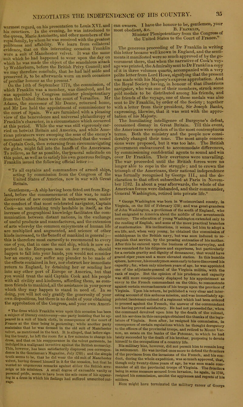 warmest regard, ou his presentation to Louis XVI. and his courtiers. In the evening, he was introduced to the queen, Marie Antoinette, and other members of the royal family, by whom he was received with the greatest politeness and affability. We learn from collateral evidence that on this interesting occasion Franklin wore a suit of Manchester velvet. It was the same suit which he had happened to wear upon the day on which he was made the object of the scandalous attack by Wedderburn, before the British Privy Council; aud we may therefore conclude, that lie had laid aside and preserved it, to be afterwards worn on such occasions of peculiar honour as the present.* On the 14th of September 17711, the commission, of which Franklin was a member, was dissolved, and he was appointed by Congress minister plenipotentiary from the United States to the court of Versailles. Mr Adams, the successor of Mr Deane, returned home, aud Mr Lee held the appointment of commissioner to the court of Spain. We are furnished with a pleasing view of the benevolence and universal philanthropy of Franklin's character, in a circumstance which occurred at this period. While the war was still vigorously car- ried on betwixt Britain and America, and while Ame- rican privateers were sweeping the seas of the enemy’s merchant vessels, fears were entertained that the vessel of Captain Cook, then returning from circumnavigating the globe, might fall into the hand! of the Americans. To relieve, as far as possible, the'general solicitude on this point, as well as to satisfy his own generous feelings, Franklin issued the following official letter:— “ To all captains and commanders of armed ships, acting by commission from the Congress of the United States of America, now in war with Great Britain. Gentlemen,—A ship having been fitted out from Eng- land, before the commencement of this war, to make discoveries of new countries in unknown seas, under the conduct of that most celebrated navigator, Captain Cook—an undertaking truly laudable in itself, as the increase of geographical knowledge facilitates the com- munication between distant nations, in the exchange of useful products and manufactures, and the extension of arts whereby the common enjoyments of human life are multiplied and augmented, and science of other kinds increased, to the benefit of mankind in general;— this is therefore most earnestly to recommend to every one of you, that in case the said ship, which is now ex- pected in the European seas on her return, should happen to fall into your hands, you -would not consider her an enemy, nor suffer any plunder to be made of the effects contained in her, nor obstruct her immediate return to England, by detaining her or sending her into any other port of Europe or America, but that you would treat the said Captain Cook aud his people with all civility and loudness, affording them, as com- mon friends to mankind, all the assistance in your power which they may happen to stand in need of. In so doing, you will not only gratify the generosity of your own dispositions, but there is no doubt of your obtaining the approbation of the Congress, and your own Ameri- * The dress which Franklin wore upon this occasion has been a subject of literary controversy—one party insisting that he ap- peared in a suit of black cloth, in consequence of tlio court of Franco at the time being in .jnourning; while another party maintains that he was dressed in the old suit of Manchester velvet, as mentioned in the text. It is alleged, that before sign- ing the treaty, he left the room for a few minutes to change his dress, and that on his reappearance in the velvet garments, ho indulged in a malignant invective against the British monarchy. Tills, however, has been satisfactorily disproved (see correspon- dence in the Gentleman’s Magazine, July 1785); and the simple truth seems to be, that he did wear the old suit of Manchester velvet, having dressed himself in it for the occasion, but that ho vented no ungenerous remarks against either the British sove- reign or his ministers. A small degreo of excusable vanity or personal pride, seems to have been the sole cause of his appear- ing in a dress in which his feelings had suffered unmerited out- rage. can owners. I have the honour to be, gentlemen, your most obedient, &c. B. Franklin, Minister Plenipotentiary from the Congress ot the United States to the Court of France.” The generous proceeding of Dr Franklin in writing this letter became well known in England, and the senti- ments it manifested were so much approved ol by the go- vernment there, that when the narrative of Cook’s voy- age was printed, the Admiralty sent to Dr Franklin a copy of it in three volumes quarto, accompanied with a very polite letter from Lord Howe, signifying that the present was made with his Majesty’s express approbation. And the Royal Society having, in honour of that illustrious navigator, who was one of their members, struck some gold medals to be distributed among his friends, and the friends of the voyage, one of these medals was also sent to Dr Franklin, by order of the Society; together with a letter from their president, Sir Joseph Banks, expressing, likewise, that it was sent with the appro- bation of liis Majesty. The humiliating intelligence of Burgoyne’s defeat, occasioned dismay in Great Britain. Till this event, the Americans were spoken of in the most contemptuous terms. Both the ministry and the people now consi- derably changed their tone. The most ample conces- sions were proposed, but it was too late. The British government endeavoured to accommodate differences, by commissioning confidential agents to sound and win over Dr Franklin. Their overtures were unavailing. The war proceeded until the British forces were no longer able to cope in the struggle ; and to crown the triumph of the Americans, their national independence was formally recognised by George III., and the de- claration to that effect subscribed at Paris in Novem- ber 1782. In about a year afterwards, the whole of the American forces were disbanded, and their commander, General Washington, retired into private life.* * George Washington was bom in Westmoreland county, in Virginia, on the 22d of February 1732; and was great-grandson of John Washington, a gentleman of the south of England, who had emigrated to America about the middle of the seventeenth century. The education of young Washington extended only to the reading of English, and some of the more practical branches of mathematics. His inclinations, it seems, led him to adopt a sea life, and, when very young, he obtained the commission of midshipman in the British navy, but was soon induced to re- linquish that service, by the pressing entreaties of his mother. After this he entered upon the business of land-surveying, and was remarked for his diligence and expertness, but particularly for a certain gravity and dignity of demeanour, that would have graced riper years and a more elevated station. In this humble sphere, however, hiscountrymen seem early to have discovered his capacity; for, when only nineteen years of age, he was appointed one of the adjutants-general of the Virginia militia, with the rank of major. But the opinion of his prudence and capacity was still more conspicuously displayed by his appointment as envoy to the French commandant on the Ohio, to remonstrate against certain encroachments of his troops upon the province of Virginia. Upon his return, he published a very clear and inter- esting account of this arduous mission, and was immediately ap- pointed lieutenant-colonel of a regiment which had been ordered to proceed against the French, the answer of the commandant not having proved satisfactory. Ho had not proceeded far, when the command devolved upon him by the death of the colonel, and his services in this campaign obtained the thanks of the legis- lature of Virginia. Soon after, he resigned his commission, in consequence of certain regulations which he thought derogatory to the officers of tho provincial troops, and retired to Mount Ver- non, an estate on the banks of the Potomao, to which ho had lately succeeded by the death of his brother, purposing to devote himself to the occupations of a country life. His military bias, however, did not permit him to remain long in retirement. He was invited once moro to defend the frontiers of the provinces from the invasions of tho French, and his con- duct, during the whole expedition, was so muoh approved, that though only twenty-three years of age, he was soon made com- mander of nil tho provincial troops of Virginia. The frontiers being in some measure secured from invasion, he again, in 1758 resigned his commission, amidst the applauses and regrets of liis soldiers. Here might have terminated the military career of Georga