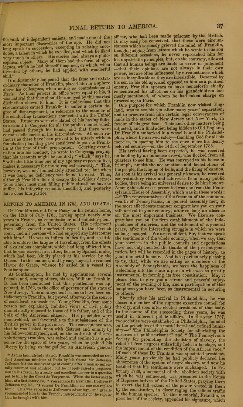 the rank of independent nations, and made one of the most important discoveries of the age. He did no long speak in succession, excepting in relating anec- dotes, a talent in which he excelled, and which lie liked very much in others. His stories had always a philo- sophical object. Many of them had the fonn oi apo- logues, which he had himself imagined, or which, when invented by others, he had applied with wonderful It unfortunately happened that the fame and extra- ordinary character of Franklin, placed him in a, sphere above liis colleagues, when acting as commissioner at Paris. As their powers in office were equal to Ins, it was natural that they should be annoyed by this marked distinction shown to him. It is understood that this circumstance caused Franklin to suffer a certain de- gree of disparagement, in reference to the manner of his conducting transactions connected ivith the United States. Rumours were circulated of his having failed to account to Congress for all the public monies which had passed through his hands, and that there were certain deficiencies in his intromissions. All such ru- mours as these have been proved to be utterly without foundation; but they gave considerable pain to Frank- lin at the time of their propagation. Courting exami- nation into his conduct, he wrote to Congre^, praying that his accounts might be audited; “ which, says he, « with the little time one of my age may expect to live, makes it necessary for me to request earnestly.” This, however, was not immediately attended to; but when it was done, no deficiency was found to exist. Thus, although Franklin did not escape the invidious detrac- tions which most men filling public situations have to suffer, his integrity remains unsullied, and posterity have done him justice. RETURN TO AMERICA IN 1785, AND DEATH. Dr Franklin set out from Passy on his return home, on the 12th of July 1785, having spent nearly nine years in France, as commissioner and minister pleni- potentiary from the United States. His retirement from office caused unaffected regret to the French court, and all persons who had enjoyed any intercourse with him.* He was so infirm in health, and so little able to endure the fatigue of travelling, from the effects of a calculous complaint, which had long afflicted him, that he was carried in a litter, borne by Spanish mules, which had been kindly placed at his service by the Queen. In this manner, and by easy stages, he reached Havre de Grace, whence he sailed in a vessel for Southampton. At Southampton, he met by appointment several friends, and, among others, his son, William Franklin. It has been mentioned that this gentleman was ap- pointed, in 1762, to the office of governor of the state of New Jersey. This arrangement seems to have been sa- tisfactory to Franklin, but proved afterwards the source of considerable uneasiness. Young Franklin, from some reason not explained, imbibed views of civil policy diametrically opposed to those of his father, and of the bulk of the American citizens. His principles were monarchical, and favourable to the subsistence of the British power in the provinces. The consequence was, that he was looked upon with distrust and enmity by his fellow-countrymen, and, on the outbreak of the re- volutionary troubles, was seized and confined as a pri- soner for the space of two years, when he gained his liberty by being exchanged for an American general * As has been already stated, Franklin was succeeded as resi- dent American minister at Paris by his friend Mr Jefferson. Jefferson felt the disadvantage of coming after a man so univer- sally esteemed and admired, but ho happily raised a preposses- sion in his favour by a ready and excellent answer to a question put to him by the Count do Vergennes. When the latter said to him, at a first interview, “ You replace Dr Franklin, Xboliovo ?” Jcfforson replied, “I tuccecd Dr Franklin ; no ono can replace him. This was reported to Jefferson's advantago, and greatly recommended him to the French, independently of the reputa- tion he brought with him. officer, who had been made prisoner by the British. It may easily be conceived, that these were circum- stances which seriously grieved the mind of Franklin, though, judging from letters which he wrote to his son on different occasions, he never reproached him for his unpatriotic principles, but, on the contrary, allowed that all human beings are liable to error in judgment —that their opinions are not always in their own power, but are often influenced by circumstances which are as inexplicable as they are irresistible. Deserted by his son in his old age, and opposed to him as a political enemy, Franklin appears to have henceforth chiefly concentrated his affections on his grandchildren for- merly mentioned, of whom he had taken charge on proceeding to Paris. One purpose for which Franklin now visited Eng- land, was to see his son after many years’ separation, and to procure from him certain legal conveyances of lands in the states of New Jersey and New York, in favour of his grandson. This and other matters being adjusted, and a final adieu being bidden to Old England, Dr Franklin embarked in a vessel bound for Philadel- phia, where he arrived safely—thanking God for all his mercies, in sparing him to see once more his dearly beloved country—on the 14th of September 1785. His arrival having been expected, he was received on landing by an immense crowd, who flocked from all quarters to see him. He was conveyed to his house in triumph, amidst the acclamations and benedictions of the people, the ringing of bells, and the firing of cannon. As soon as his arrival was generally know, he received congratulatory visits and addresses from many public bodies, there being an universal desire to do him honour. Among the addresses presented was one from the Penn- sylvania House of Assembly, which was in these words : —“ The representatives of the freemen of the common- wealth of Pennsylvania, in general assembly met, in the most affectionate manner congratulate you on your safe arrival in your country, after so long an absence on the most important business. We likewise con- gratulate you on the firm establishment of the inde- pendence of America, and the settlement of a general peace, after the interesting struggle in which we were so long engaged. We are confident, Sir, that we speak the sentiments of the whole country, when we say, that your services in the public councils and negotiations have not only merited the thanks of the present gene- ration, but will be recorded in the pages of history, to your immortal honour. And it is particularly pleasing to us, that, while we are sitting as members of the Assembly of Pennsylvania, we have the happiness of welcoming into the state a person who was so greatly instrumental in forming its free constitution. May it please God to give you a serene and peaceful enjoy- ment of the evening of life, and a participation of that happiness you have been so instrumental in securing to others.” Shortly after his arrival in Philadelphia, he was chosen a member of the supreme executive council for the city, and soon after elected president of that body. In the course of the succeeding three years, he was useful in different public affairs. In the year 1787, two societies were established in Philadelphia, founded on the principles of the most liberal and refined huma- nity—“ The Philadelphia Society for alleviating the miseries of public prisons;” and “ The Pennsylvania Society for promoting the abolition of slavery, the relief of free negroes unlawfully held in bondage, and the improvement of the condition of the African race.” Of each of these Dr Franklin was appointed president. Many years previously he had publicly declared his abhorrence of the system of negro slavery, and now he testified that his sentiments were unchanged. In Fe- bruary 1789, a memorial of the abolition society with which he was connected, was presented to the House of Representatives of the United States, praying them to exert the full extent of the power vested in them by the constitution, in discouraging the odious traffic in the human species. To this memorial, Franklin ns president of the society, appended Iris signature, which