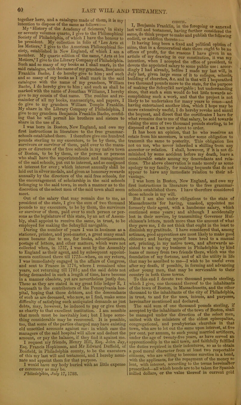 together here, aud a catalogue made of them, it is my intention to dispose of the same as follows:— My ‘ History of the Academy of Sciences,’ in sixty or seventy volumes quarto, I give to the Philosophical Society of Philadelphia, of which I have the honour to be president. My collection in folio of ‘ Les Arts et les Metiers,’ I give to the American Philosophical So- ciety, established in New England, of which I am a member. My quarto edition of the same, ‘ Arts et les Metiers,’ I give to the Library Company of Philadelphia. Such and so many of my books as I shall mark, in the said catalogue, with the name of my grandson, Benjamin Franklin Baclie, I do hereby give to him; and such and so many of my books as I shall mark in the said catalogue with the name of my grandson, William Baehe, I do hereby give to him ; and such as shall be marked with the name of Jonathan Williams, I hereby give to my cousin of that name. The residue and re- mainder of all my books, manuscripts, and papers, I do give to my grandson William Temple Franklin. My share in the Library Company of Philadelphia, I give to my grandson Benjamin Franklin Bache, confid- ing that he will permit his brothers and sisters to share in the use of it. I was born in Boston, New England, and owe my first instructions in literature to the free grammar- schools established there. I therefore give one hundred pounds sterling to my executors, to be by them, the survivors or survivor of them, paid over to the mana- gers or directors of the free schools in my native town of Boston, to be by them, or the person or persons who shall have the superintendence and management of the said schools, put out to interest, and so continued at interest for ever; which interest annually shall be laid out in silver medals, and given as honorary rewards annually by the directors of the said free schools, for the encouragement of scholarship in the said schools belonging to the said town, in such a manner as to the discretion of the select men of the said town shall seem meet. Out of the salary that may remain due to me, as president of the state, I give the sum of two thousand pounds to my executors, to be by them, the survivors or survivor of them, paid over to such person or per- sons as the legislature of this state, by an act of Assem- bly, shall appoint to receive the same, in trust, to be employed for making the Schuylkil navigable. During the number of years I was in business as a stationer, printer, and post-master, a great many small sums became due to me, for books, advertisements, postage of letters, and other matters, which were not collected when, in 1757, I was sent by the Assembly to England as their agent, and by subsequent appoint- ments continued there till 1775—when, on my return, I was immediately engaged in the affairs of Congress, and sent to France in 1776, where I remained nine years, not returning till 1785; and the said debts not being demanded in such a length of time, have become in a manner obsolete, yet are nevertheless justly due. These as they are stated in my great folio ledger E, I bequeath to the contributors of the Pennsylvania hos- pital, hoping that those debtors, and the descendants of such as are deceased, who now, as I find, make some difficulty of satisfying such antiquated demands as just debts, may, however, be induced to pay or give them as charity to that excellent institution. I am sensible that much must be inevitably lost; but I hope some- thing considerable may be recovered. It is possible, too, that some of the parties chaz'ged may have existing old unsettled accounts against me: in which case the managers of the said hospital will allow and deduct the amount, or pay the balance, if they find it against me. I request my friends, Henry Hill, Esq. John Jay, Esq. Francis Hopkinson, and Mr Edward Duffield, of Bonfield, in Philadelphia county, to be the executors of this my last will and testament, and I hereby nomi- nate and appoint them for that purpose. I would have my body buried with as little expense or ceremony as may be. Philadelphia, July 17, 1788. cornea. I, Benjamin Franklin, in the foregoing or annexed last will and testament, having further considered the same, do think proper to make and publish the following codicil, or addition thereto It having long been a fixed and political opinion of mme, that in a democratical state there ought to be no offices of profit, for the reasons I have given in an article of my drawing in our constitution, it was my intention, when. I accepted the office of president, to devote the appointed salary to some public use: accor- dingly I had already, before I made my last will, in July last, given large sums of it to colleges, schools, building of churches, &c. and in that will 1 bequeathed two thousand pounds more to the state, for the purpose of making the Schuylkil navigable ; but understanding since, that such a sum would do but little towards ac- complishing such a work, and that the project is not likely to be undertaken for many years to come—and having entertained another idea, which I hope may be more extensively useful, I do hereby revoke and annul the bequest, and direct that the certificates I have for what remains due to me of that salary, be sold towards raising the sum of two thousand pounds sterling, to be disposed of as I am now about to order. It has been an opinion, that he who receives an estate from his ancestors, is under some obligation to transmit the same to posterity. This obligation lies not on me, who never inherited a shilling from any ancestor or relation. I shall, however, if it is not di- minished by some accident before my death, leave a considerable estate among my descendants and rela- tions. The above observation is made merely as some apology to my family, for malting bequests that do not appear to have any immediate relation to their ad- vantage. I was born in Boston, New England, and owe my first instructions in literature to the free grammar- schools established there. I have therefore considered those schools in my will. But I am also under obligations to the state of Massachusetts for having, unasked, appointed me formerly their agent, with a handsome salary, which continued some years; and although I accidentally lost in their service, by transmitting Governor Hut- chinson’s letters, much more than the amount of what they gave me, I do not think that ought in the least to diminish my gratitude. I have considered that, among artizans, good apprentices are most likely to make good citizens; and having myself been bred to a manual art, printing, in my native town, and afterwards as- sisted to set up my business in Philadelphia by kind loans of money from two friends there, which was the foundation of my fortune, and of all the utility in life that may be ascribed to me—I wish to be useful even after my death, if possible, in forming and advancing other young men, that may be serviceable to their country in both these towns. To this end I devote two thousand pounds sterling, which I give, one thousand thereof to the inhabitants of the town of Boston, in Massachusetts, and the other thousand to the inhabitants of the city of Philadelphia, in trust, to and for the uses, intents, and purposes, hereinafter mentioned and declared. The said sum of one thousand pounds sterling, if accepted by the inhabitants of the town of Boston, shall be managed under the direction of the select men, united with the ministers of the oldest episcopalian, congregational, and prcsbyterian churches in that town, who are to let out the same upon interest, at five per cent, per annum, to such young married artificers, under the age of twenty-five years, as have served an apprenticeship in the said town, and faithfully fulfilled the duties required in their indentures, so as to obtain a good moral character from at least two respectable citizens, who are willing to become sureties in a bond, with the applicants, for the repayment of the money so lent, with interest, according to the terms hereinafter prescribed—all which bonds are to be taken for Spanish milled dollars, or the value thereof in current gold l