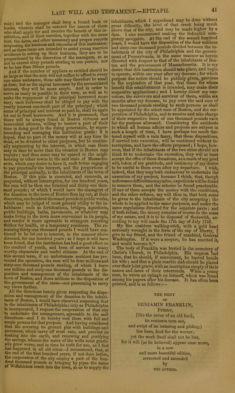 coin; and the manager shall keep a hound hook or hooks, wherein shall be entered the names of those who shall apply for and receive the benefit of this in- stitution, and of their sureties, together with the sums lent, the dates, and other necessary and proper records respectin'1’ the business and concerns of this institution: and as these loans are intended to assist young married artificers in setting up their business, they are to be proportioned by the discretion of the managers, so as not to exceed sixty pounds sterling to ono person, nor to be less than fifteen pounds. And if the number of appliers so entitled should be so large as that the sum will not suffice to afford to every one some assistance, these aids may therefore be small at first; but as the capital increases by the accumulated interest, they will be more ample. And in order to serve as many as possible in their turn, as well as to make the repayment of the principal borrowed more easy, each borrower shall be obliged to pay with the yearly interest one-tenth part of the principal; which sums of principal and interest so paid in, shall be again let out to fresh borrowers. And it is presumed, that there will be always found in Boston virtuous and benevolent citizens, willing to bestow a part of their time in doing good to the rising generation, by super- intending and managing this institution gratis: it is hoped, that no part of the money will at any time lie dead, or be diverted to other purposes, but be continu- ally augmenting by the interest, in which case there may in time be more than the occasion in Boston may require; and then some may be spared to the neigh- bouring or other towns in the said state of Massachu- setts, which may desire to have it, such towns engaging to pay punctually the interest, and the proportions of the principal annually, to the inhabitants of the town of Boston. If this plan is executed, and succeeds, as projected, without interruption, for one hundred years, the sum will be then one hundred and thirty-one thou- sand pounds; of which I would have the managers of the donation to the town of Boston then lay out, at their discretion, one hundred thousand pounds in public works, which may be judged of most general utility to the in- habitants: such as fortifications, bridges, aqueducts, public buildings, baths, pavements, or whatever may make living in the town more convenient to its people, and render it more agreeable to strangers resorting thither for health, or a temporary residence. The re- maining thirty-one thousand pounds I would have con- tinued to be let out to interest, in the manner above directed, for one hundred years; as I hope it will have been found, that the institution has had a good effect on the conduct of youth, and been of service to many worthy characters and useful citizens. At the end of this second term, if no unfortunate accident has pre- vented the operation, the sum will be four millions and sixty-one thousand pounds sterling, of which I leave one million and sixty-one thousand pounds to the dis- position and management of the inhabitants of the town of Boston, and three millions to the disposition of the government of the state—not presuming to carry my views farther. _ All the directions herein given respecting the dispo- sition and management of the donation to the inhabi- tants of Boston, I would have observed respecting that to the inhabitants of Philadelphia; only as Philadelphia is incorporated, I request the corporation of that city to undertake the management, agreeable to the said directions—and I do hereby vest them with full and ample powers for that purpose. And having considered that the covering its ground plat with buildings and pavement, which carry off' most rain, and prevent its soaking into the earth, and renewing and purifying the springs, whenco the water of the wells must gradu- ally grow worse, and in time be unfit for use, as I find has happened in all old cities—I recommend, that, at the end of the first hundred years, if not done before, the corporation of the city employ a part of the hun- r ivtff>U8anC* pounds in bringing by pipes the water of Wiffaliickon creek into the town, so as to supply the 41 inhabitants, which I apprehend may be done without great difficulty, the level of that creek being much above that of the city, and may be made higher by a dam. I also recommend making the Schuylkil com- pletely navigable. At the end of the second hundred years, I would have the disposition of the four millions and sixty-one thousand pounds divided between the in- habitants of the city of Philadelphia and the govern- ment of Pennsylvania, in the same manner as herein directed with respect to that of the inhabitants of Bos- ton and the government of Massachusetts. It is my desire that this institution should take place, and begin to operate, within one year after my decease; for which purpose due notice should be publicly given, previous to the expiration of that year, that those for whose benefit this establishment is intended, may make their respective applications; and I hereby direct my exe- cutors, the survivors and survivor of them, within six months after my decease, to pay over the said sum of two thousand pounds sterling to such persons as shall be appointed by the select men of Boston, and the cor- poration of Philadelphia, and to receive and take charge of their respective sums of one thousand pounds each for the purpose aforesaid. Considering the accidents to which all human affairs and projects are subject in such a length of time, I have perhaps too much flat- tered myself with a vain fancy, that these dispositions, if carried into execution, will be continued without in- terruption, and have the effects proposed; I hope, how- ever, that if the inhabitants of the two cities should not think fit to undertake the execution, they will at least accept the offer of these donations, as a mark of my good will, token of my gratitude, and testimony of my desire to be useful to them even after my departure. I wish, indeed, that they may both endeavour to undertake the execution of my project, because I think, that, though unforeseen difficulties may arise, expedients will be found to remove them, and the scheme be found practicable. If one of them accepts the money with the conditions, and the other refuses, my will then is, that both sums be given to the inhabitants of the city accepting; the whole to be applied to the same purposes, and under the same regulations directed for the separate parts; and if both refuse, the money remains of course in the mass of my estate, and it is to be disposed of therewith, ac- cording to my will made the 17th day of July 1788. My fine crabtree walking-stick, with a gold head curiously wrought in the form of the cap of liberty, I give to my friend, and the friend of mankind. General Washington. If it were a sceptre, he has merited it, and would become it.” The body of Franklin was buried in the cemetery of Christ’s Church, in Philadelphia. His request had been, that he should, if convenient, be buried beside his wife; and that a plain marble slab should be placed over their joint grave, with an inscription simply of them names and dates of their interments. When a young man, he wrote an epitaph on himself, which was found among his papers after his decease. It lias often been printed, and is as follows:—. THE BODY OP BENJAMIN FRANKLIN, Printer, (like the cover of an old book, its contents tom out, and stript of its lettering and gilding,) lies here, food for the worms; yet the work itself shall not be lost, for it will (as he believed) appear once more, in a new and more beautiful edition, corrected and amended THE AUTHOR.
