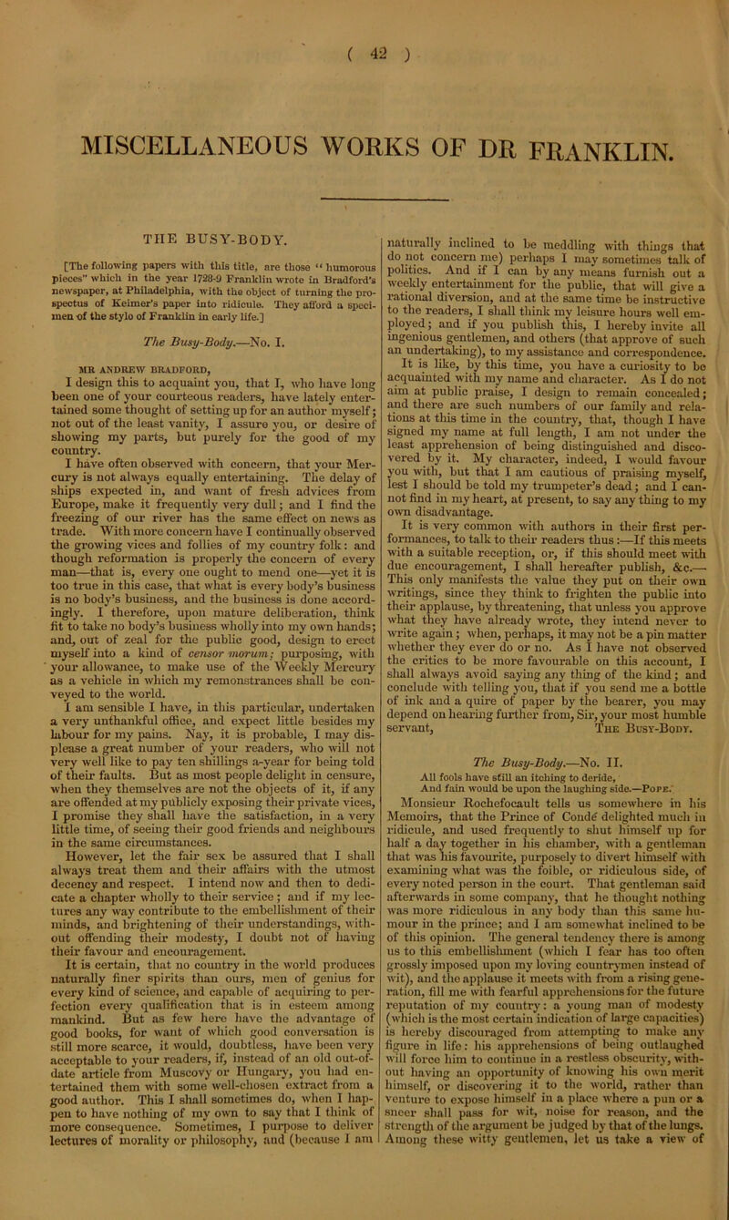 MISCELLANEOUS WORKS OF DR FRANKLIN. THE BUSY-BODY. [The following papers with this title, are those “ humorous pieces which in the year 1728-9 Franklin wrote in Bradford's newspaper, at Philadelphia, with the object of turning the pro- spectus of Keimer’s paper into ridicule. They afford a speci- men of the stylo of Franklin in early life.] The Busy-Body.—No. I. MB ANDREW BRADFORD, I design this to acquaint you, that I, who have long been one of your courteous readers, have lately enter- tained some thought of setting up for an author myself; not out of the least vanity, I assure you, or desire of showing my parts, but purely for the good of my country. I have often observed with concern, that your Mer- cury is not always equally entertaining. The delay of ships expected in, and want of fresh advices from Europe, make it frequently very dull; and I find the freezing of our river has the same effect on news as trade. With more concern have I continually observed the growing vices and follies of my country folk: and though reformation is properly the concern of every man—that is, every one ought to mend one—yet it is too true in this case, that what is every body’s business is no body’s business, and the business is done accord- ingly. I therefore, upon mature deliberation, think fit to take no body’s business wholly into my own hands; and, out of zeal for the public good, design to erect myself into a kind of censor morum; purposing, with your allowance, to make use of the Weekly Mercury as a vehicle in which my remonstrances shall be con- veyed to the world. I am sensible I have, in this particular, undertaken a very unthankful office, and expect little besides my labour for my pains. Nay, it is probable, I may dis- please a great number of your readers, who will not very well like to pay ten shillings a-year for being told of their faults. But as most people delight in censure, when they themselves are not the objects of it, if any are offended at my publicly exposing their private vices, I promise they shall have the satisfaction, in a very little time, of seeing their good friends and neighbours in the same circumstances. However, let the fair sex be assured that I shall always treat them and their affairs with the utmost decency and respect. I intend now and then to dedi- cate a chapter wholly to their service ; and if my lec- tures any way contribute to the embellishment of their minds, and brightening of their understandings, with- out offending their modesty, I doubt not of having their favour and encouragement. It is certain, that no country in the world produces naturally finer spirits than ours, men of genius for every kind of science, and capable of acquiring to per- fection every qualification that is in esteem among mankind. But as few here have the advantage of good books, for want of which good conversation is still more scarce, it would, doubtless, have been very acceptable to your readers, if, instead of an old out-of- date article from Muscovy or Hungary, you had en- tertained them with some well-chosen extract from a good author. This I shall sometimes do, when I hap- pen to have nothing of my own to say that I think of more consequence. Sometimes, I purpose to deliver lectures of morality or philosophy, aud (because I am naturally inclined to be meddling with things that do not concern me) perhaps I may sometimes talk of politics. And if I can by any means furnish out a weekly entertainment for the public, that will give a rational diversion, aud at the same time be instructive to the readers, I shall think my leisure hours well em- ployed ; and if you publish this, I hereby invite all ingenious gentlemen, and others (that approve of such an undertaking), to my assistance and correspondence. It is like, by this time, you have a curiosity to be acquainted with my name and character. As I do not aim at public praise, I design to remain concealed; and there are such numbers of our family and rela- tions at this time in the counti'y, that, though I have signed ray name at full length, I am not under the least apprehension of being distinguished and disco- vered by it. My character, indeed, I would favour you with, but that I am cautious of praising myself, lest I should be told my trumpeter’s dead; and I can- not find in my heart, at present, to say any thing to my own disadvantage. It is very common with authors in their first per- formances, to talk to their readers thus :—If this meets with a suitable reception, or, if this should meet with due encouragement, I shall hereafter publish, &c.— This only manifests the value they put on their own writings, since they think to frighten the public into their applause, by threatening, that unless you approve what they have already wrote, they intend never to write again; when, perhaps, it may not be a pin matter whether they ever do or no. As I have not observed the critics to be more favourable on this account, I shall always avoid saying any thing of the kind; and conclude with telling you, that if you send me a bottle of ink and a quire of paper by the bearer, you may depend on hearing further from, Sir, your most humble servant, The Busy-Body. The Busy-Body.—No. II. All fools have still an itching to deride, And fain would he upon the laughing side.—Pope. Monsieur Rochefocault tells us somewhere in his Memoirs, that the Prince of Condi; delighted much in ridicule, and used frequently to shut himself up for half a day together in his chamber, with a gentleman that was his favourite, purposely to divert himself with examining what was the foible, or ridiculous side, of every noted person in the court. That gentleman said afterwards in some company, that he thought nothing was more ridiculous in any body than this same hu- mour in the prince; and I am somewhat inclined to be of this opinion. The general tendency there is among us to this embellishment (which I fear has too often grossly imposed upon my loving countrymen instead of wit), and the applause it meets with from a rising gene- ration, fill me with fearful apprehensions for the future reputation of my country: a young man of modesty (which is the most certain indication of large capacities) is hereby discouraged from attempting to make any figure in life: his apprehensions of being outlaughed will force him to continue in a restless obscurity, with- out having an opportunity of knowing his own merit himself, or discovering it to the world, rather than venture to expose himself in a place where a pun or a sneer shall pass for wit, noise for reason, and the strength of the argument be judged by that of the lungs. Among these witty gentlemen, let us take a view of