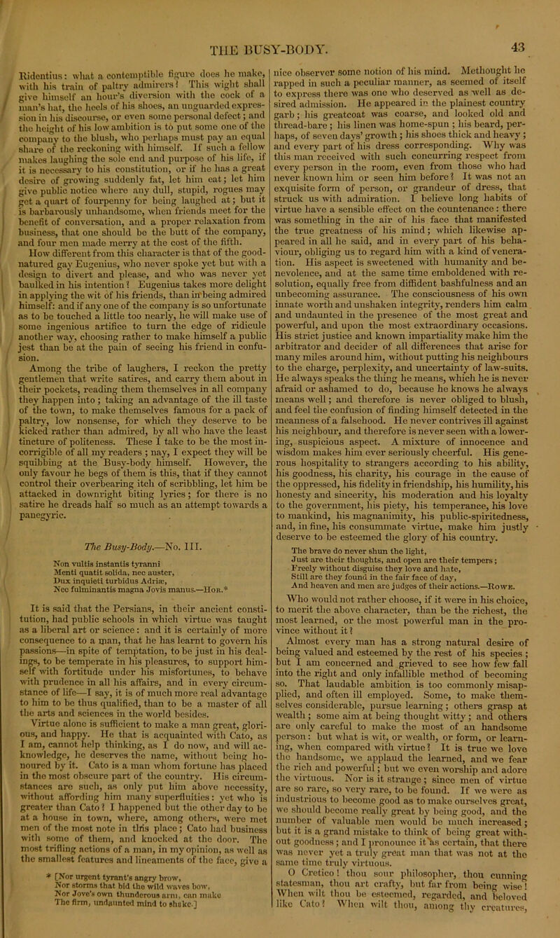 lvidentiits: wlmt a contemptible figure does he make, with his train of paltry admirers* This wight shall give himself an hour's diversion with the cock of a man’s hat, the heels of his shoes, an unguarded expres- sion in his discourse, or even some personal defect; and the height of his low ambition is to put some one of the company to the blush, who perhaps must pay an equal share of the reckoning with himself. If such a fellow makes laughing the sole end and purpose of his life, if it is necessary to his constitution, or if he has a great desire of growing suddenly fat, let him eat; let him givo public notice where any dull, stupid, rogues may get a quart of fourpenny for being laughed at; but it is barbarously unhandsome, when friends meet for the benefit of conversation, and a proper relaxation from business, that one should be the butt of the company, and four men made merry at the cost of the fifth. How different from this character is that of the good- natured gay Eugenius, who never spoke yet but with a design to divert and please, and who was never yet baulked in his intention 1 Eugenius takes more delight in applying the wit of his friends, than in'being admired himself: and if any one of the company is so unfortunate as to be touched a little too nearly, he will make use of some ingenious artifice to turn the edge of ridicule another way, choosing rather to make himself a public jest than be at the pain of seeing his friend in confu- sion. Among the tribe of laughers, I reckon the pretty gentlemen that write satires, and carry them about in their pockets, reading them themselves in all company they happen into ; taking an advantage of the ill taste of the town, to make themselves famous for a pack of paltry, low nonsense, for which they deserve to be kicked rather than admired, by all who have the least tincture of politeness. These I take to be the most in- corrigible of all my readers ; nay, I expect they will be squibbing at the Busy-body himself. However, the only favour he begs of them is this, that if they cannot control their overbearing itch of scribbling, let him be attacked in downright biting lyrics; for there is no satire he dreads half so much as an attempt towards a panegyric. The Busy-Body.—No. III. Non vultis instantis tyranni Mcnti quatit solida, nec austcr. Dux inquieti turbidus Adria:, Nec fulminantis magna Jovis manus.—Hoh.* It is said that the Persians, in their ancient consti- tution, had public schools in which virtue was taught as a liberal art or science: and it is certainly of more consequence to a man, that he has learnt to govern his passions—in spite of temptation, to be just in his deal- ings, to be temperate in his pleasures, to support him- self with fortitude under his misfortunes, to behave with prudence in all his affairs, and in every circum- stance of life—I say, it is of much more real advantage to him to be thus qualified, than to be a master of all the arts and sciences in the world besides. Virtue alone is sufficient to make a man great, glori- ous, and happy. He that is acquainted with Cato, as I am, cannot help thinking, as I do now, and will ac- knowledge, lie deserves the name, without being ho- noured by it. Cato is a man whom fortune has placed in the most obscure part of the country. His circum- stances are such, as only put him above necessity, without affording him many superfluities: yet who is greater than Cato ? I happened but the other day to be at a house in town, where, among others, were met men of the most note in tins placo; Cato had business with some of them, and knocked at the door. The most trifling actions of a man, in my opinion, as well as the smallest features and lineaments of the face, givo a * [Nor urgent tyrant’s angry brow, Nor storms that bid the wild waves bow, Nor Jove’s own thunderous arm, can make The firm, undaunted mind to shake ] nice observer some notion of his mind. Methought he rapped in such a peculiar manner, as seemed of itself to express there was one who deserved as well as de- sired admission. He appeared in the plainest country garb; his greatcoat was coarse, and looked old and thread-bare ; his linen was home-spun ; his beard, per- haps, of seven days’ growth ; his shoes thick and heavy ; and every part of his dress corresponding. Why was this man received with such concurring respect from every person in the room, even from those who had never known him or seen him before? It was not an exquisite form of person, or grandeur of dress, that struck us with admiration. I believe long habits of virtue have a sensible effect on the countenance : there was something in the air of his face that manifested the true greatness of his miud; which likewise ap- peared in all he said, and in every part of his beha- viour, obliging us to regard him with a kind of venera- tion. His aspect is sweetened with humanity and be- nevolence, and at the same time emboldened with re- solution, equally free from diffident bashfulness and an unbecoming assurance. The consciousness of his own innate worth and unshaken integrity, renders him calm and undaunted in the presence of the most great and powerful, and upon the most extraordinary occasions. His strict justice and known impartiality make him the arbitrator and decider of all differences that arise for many miles around him, without putting his neighbours to the charge, perplexity, and uncertainty of law-suits. He always speaks the thing he means, which he is never afraid or ashamed to do, because he knows he always means well; and therefore is never obliged to blush, and feel the confusion of finding himself detected in the meanness of a falsehood. He never contrives ill against his neighbour, and therefore is never seen -with a lower- ing, suspicious aspect. A mixture of innocence and wisdom makes him ever seriously cheerful. His gene- rous hospitality to strangers according to his ability, his goodness, his charity, his courage in the cause of the oppressed, his fidelity in friendship, his humility, his honesty and sincerity, his moderation aud his loyalty to the government, his piety, his temperance, his love to mankind, his magnanimity, his public-spiritedness, aud, in fine, his consummate virtue, make him justly deserve to be esteemed the glory of his country. The brave do never shun the light, Just are their thoughts, and open are their tempers; Freely without disguise they love and hate. Still are they found in the fair face of day, And heaven and men are judges of their actions.—Rowe. Who would not rather choose, if it were in his choice, to merit the above character, than be the richest, the most learned, or the most powerful man in the pro- vince without it ? Almost every man has a strong natural desire of being valued and esteemed by the rest of his species ; but I am concerned and grieved to see how few fall into the right and only infallible method of becoming so. That laudable ambition is too commonly misap- plied, and often ill employed. Some, to make them- selves considerable, pursue learning; other’s grasp at wealth ; some aim at being thought witty; and others are only careful to make the most of an handsome person : but what is wit, or wealth, or form, or learn- ing, when compared with virtue ? It is true we love the handsome, we applaud the learned, and we fear tile rich and powerful; but we even worship and adore the virtuous. Nor is it strange; since men of virtue are so rare, so very rare, to be found. If we were as industrious to become good as to make ourselves great, we should become really great by being good, and the number of valuable men would be much increased; but it is a grand mistake to think of being great with- out goodness ; and I pronounce it as certain, that there was never yet a truly great man that was not at the same time truly virtuous. O Cretico! thou sour philosopher, thou cunning statesman, thou art crafty, but far lx'om being wise When wilt thou be esteemed, regarded, and beloved like Cato ? When wilt thou, among thy creatures,
