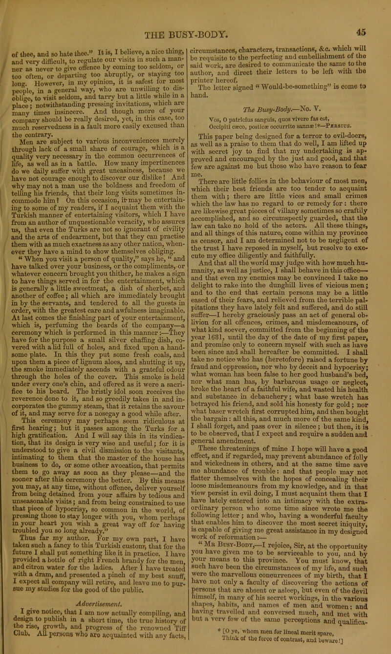of thee, and so hate thee.” It is, I believe, a nice thing, and very difficult, to regulate our visits in such a man- ner as never to give offence by coming too seldom, or too often, or departing too abruptly, or staying too loner. However, in my opmion, it is safest lor most people, in a general way, who are unwilling to dis- oblige, to visit seldom, and tarry but a little while in a place; notwithstanding pressing invitations, which are many times insincere. And though more of your company should be really desired, yet, in this case, too much reservedness is a fault more easily excused than the contrary. Men are subject to various inconveniences merely through lack of a small share of courage, which is a quality very necessary in the common occurrences of life, as well as in a battle. How many impertinences do we daily suffer with great uneasiness, because we have not courage enough to discover our dislike ! And why may not a man use the boldness and freedom of telling his friends, that their long visits sometimes in- commode him ? On this occasion, it- may be entertain- ing to some of my readers, if I acquaint them with the Turkish manner of entertaining visitors, which I have from an author of unquestionable veracity, who assures us, that even the Turks are not so ignorant of civility and the arts of endearment, but that they can practise them with as much exactness as any other nation, when- ever they have a mind to show themselves obliging. “ When you visit a person of quality,” says he, “ and have talked over your business, or the compliments, or whatever concern brought you thither, he makes a sign to have things served in for the entertainment, which is generally a little sweetmeat, a dish of sherbet, and another of coffee; all which are immediately brought in by the servants, and tendered to all the guests in order, with the greatest care and awfulness imaginable. At last comes the finishing part of your entertainment, which is, perfuming the beards of the company—a ceremony which is performed in this manner:—They have for the purpose a small silver chaffing dish, co- vered with a lid full of holes, and fixed upon a hand- some plate. In this they put some fresh coals, and upon them a piece of lignum aloes, and shutting it up, the smoke immediately ascends with a grateful odour through the holes of the cover. This smoke is held under every one’s chin, and offered as it were a sacri- fice to his beard. The bristly idol soon receives the reverence done to it, and so greedily takes in and in- corporates the gummy steam, that it retains the savour of it, and may serve for a nosegay a good while after. This ceremony may perhaps seem ridiculous at first hearing; but it passes among the Turks for a high gratification. And I will say this in its vindica- tion, that its design is very wise and useful; for it is understood to give a civil dismission to the visitants, intimating to them that the master of the house has business to do, or some other avocation, that permits them to go away as soon as they please—and the sooner after this ceremony the better. By this means you may, at any time, without offence, deliver yourself from being detained from your affairs by tedious and unseasonable visits; and from being constrained to use that piece of hypocrisy, so common in the world, of pressing those to stay longer with you, whom perhaps in your heart you wish a great way off for having troubled you so long already.” Thus far my author. For my own part, I have taken such a fancy to this Turkish custom, that for the future I shall put something like it in practice. I have provided a bottle of right French brandy for the men apd citron water for the ladies. After I liavo treated with a dram, and presented a pinch of my best snuff I expect all company will retire, and leave mo to pur- sue my studies for the good of the public. Advertisement. I give notice, that I am now actually compiling, and design to publish in a short time, the true history of the rise, growth, and progress of the renowned Tiff Club, All persons who are acquainted with any facts, circumstances, characters, transactions, &c. which will be requisite to the perfecting and embellishment of the said work, are desired to communicate the same to the author, and direct their letters to be left with the printer hereof. The letter signed “ Would-be-sometliing” is come to hand. The Busy-Body.—No. V. Vos, O patricius sanguis, quos vlvere fas est, Occipiti cacco, posticae occurrite Bannae !*—Pbrsius. This paper being designed for a terror to evil-doers, as well as a praise to them that do well, I am lifted up with secret joy to find that my undertaking is ap- proved and encouraged by the just and good, and that few are against me but those who have reason to fear me. There are little follies in the behaviour of most men, which their best friends are too tender to acquaint them with; there are little vices and small crimes which the law has no regard to or remedy for : there are liliewise great pieces of villany sometimes so craftily accomplished, and so circumspectly guarded, that the law can take no hold of the actors. AJ1 these things, and all things of this nature, come within my province as censor, and I am determined not to be negligent of the trust I have reposed in myself, but resolve to exe- cute my office diligently and faithfully. And that all the world may judge with how much hu- manity, as well as justice, I shall behave in this office— and that even my enemies may be convinced I take no delight to rake into the dunghill lives of vicious men; and to the end that certain persons may be a little eased of their fears, and relieved from the terrible pal- pitations they have lately felt and suffered, and do still suffer—I hereby graciously pass an act of general ob- livion for all offences, crimes, and misdemeanours, of what kind soever, committed from the beginning of the year 1681, until the day of the date of my first paper, and promise only to concern myself -with such as have been since and shall hereafter be committed. I shall take no notice who has (heretofore) raised a fortune by fraud and oppression, nor who by deceit and hypocrisy; what woman has been false to her good husband’s bed, nor what man has, by barbarous usage or neglect, broke the heart of a faithful wife, and wasted his health and substance in debauchery; what base wretch has betrayed his friend, and sold his honesty for gold; nor what baser wretch first corrupted him, and then bought the bargain: all this, and much more of the same kind, I shall forget, and pass over in silence; but then, it is to be observed, that I expect and require a sudden and general amendment. These threatenings of mine I hope will have a good effect, and if regarded, may prevent abundance of folly and wickedness in others, and at the same time save me abundance of trouble: and that people may not flatter themselves with the hopes of concealing their loose misdemeanours from my knowledge, and in that view persist in evil doing, I must acquaint them that I have lately entered into an intimacy with the extra- ordinary person who some time since wrote me the following letter ; and who, having a wonderful faculty that enables him to discover the most secret iniquity, is capable of giving me great assistance in my designed work of reformation:— “ Mu Busy-Body,—I rejoice, Sir, at the opportunity you have given me to be serviceable to you, and by your means to this province. You must know, that such have been the circumstances of my life, and such were the marvellous concurrences of my birth, that I have not only a faculty of discovering the actions of persons that are absent or asleep, but even of the devil himself, in many of his secret workings, in the various shapes, habits, and names of men and women: and having travelled and conversed much, and met'with but a verv few of the same perceptions and qualifica- * [0 yo, whom men for lineal merit spare, Think of the force of contrast, and bewaro!]