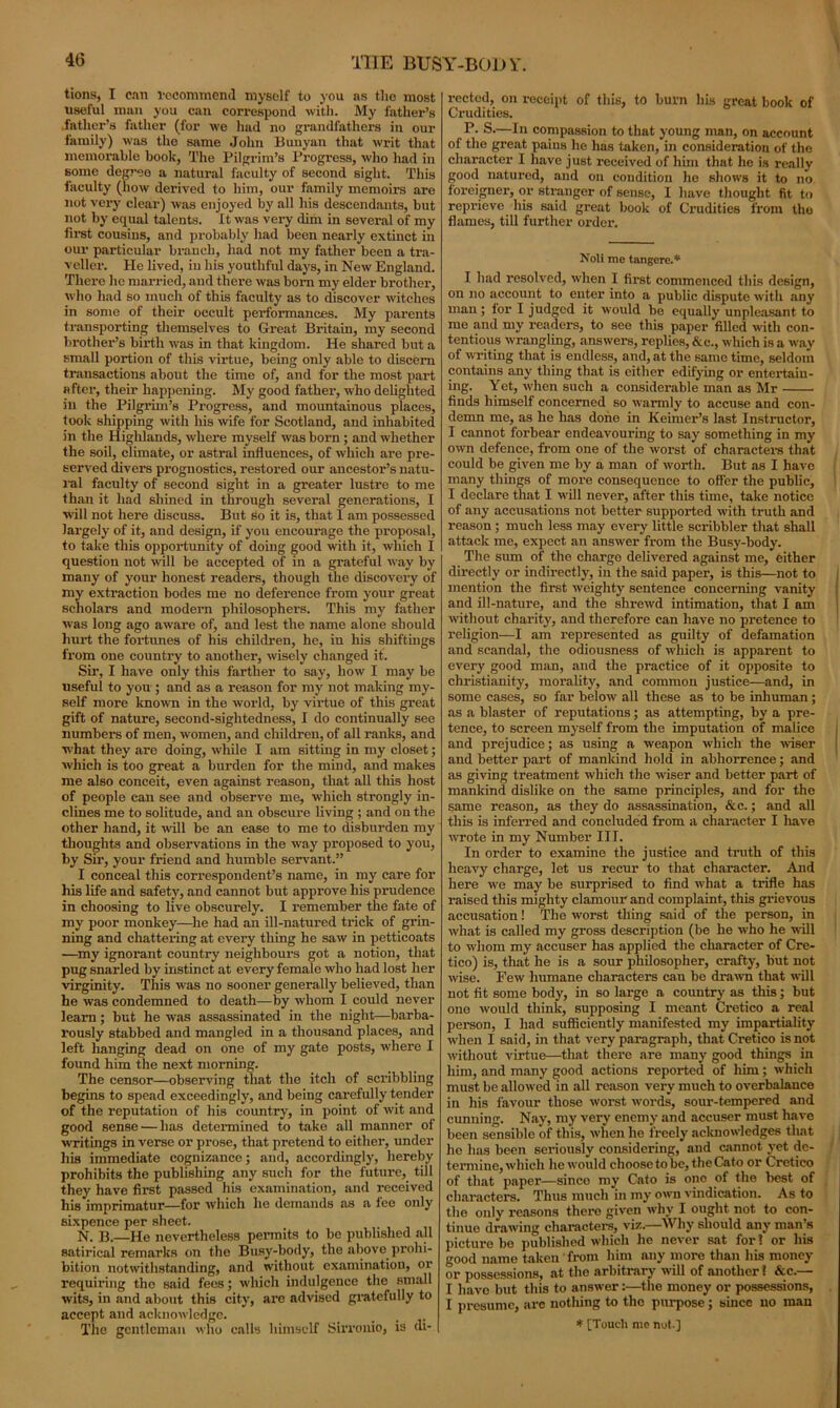 tions, I can recommend myself to you as the most useful man you can correspond with. My father’s father’s father (for we had no grandfathers in our family) was the same John Bunyan that writ that memorable book, The Pilgrim’s Progress, who had in some degree a natural faculty of second sight. This faculty (how derived to him, our family memoirs are not very clear) was enjoyed by all his descendants, but not by equal talents. It was very dim in several of my first cousins, and probably had been nearly extinct in our particular branch, had not my father been a tra- veller. He lived, in his youthful days, in New England. There he married, and there was born my elder brother, who had so much of this faculty as to discover witches in some of their occult performances. My parents transporting themselves to Great Britain, my second brother’s birth was in that kingdom. He shared but a small portion of this virtue, being only able to discern transactions about the time of, and for the most part after, their happening. My good father, who delighted in the Pilgrim’s Progress, and mountainous places, took shipping with Iris wife for Scotland, and inhabited in the Highlands, where myself was born ; and whether the soil, climate, or astral influences, of which are pre- served divers prognostics, restored our ancestor’s natu- ral faculty of second sight in a greater lustre to me than it had shined in through several generations, I will not here discuss. But so it is, that I am possessed largely of it, and design, if you encourage the proposal, to take this opportunity of doing good with it, which I question not will be accepted of in a grateful way by many of your honest readers, though the discovery of my extraction bodes me no deference from your great scholars and modern philosophers. This my father was long ago aware of, and lest the name alone should hurt the fortunes of his children, he, in his shiftmgs from one country to another, wisely changed if. Sir, I have only this farther to say, how I may be useful to you; and as a reason for my not making my- self more known in the world, by virtue of this great gift of nature, second-siglitedness, I do continually see numbers of men, women, and children, of all ranks, and what they are doing, while I am sitting in my closet; which is too great a burden for the mind, and makes me also conceit, even against reason, that all this host of people can see and observe me, which strongly in- clines me to solitude, and an obscure living ; and on the other hand, it will be an ease to me to disburden my thoughts and observations in the way proposed to you, by Sir, your friend and humble servant.” I conceal this correspondent’s name, in my care for his life and safety, and cannot but approve his prudence in choosing to live obscurely. I remember the fate of my poor monkey—he had an ill-natured trick of grin- ning and chattering at every thing he saw in petticoats —my ignorant country neighbours got a notion, that pug snarled by instinct at every female who had lost her virginity. This was no sooner generally believed, than he was condemned to death—by whom I could never learn; but he was assassinated in the night—barba- rously stabbed and mangled in a thousand places, and left hanging dead on one of my gate posts, where I found him the next morning. The censor—observing that the itch of scribbling begins to spead exceedingly, and being carefully tender of the reputation of his country, in point of wit and good sense — has determined to take all manner of writings in verse or prose, that pretend to either, under his immediate cognizance; and, accordingly, hereby prohibits the publishing any such for the future, till they have first passed his examination, and received his imprimatur—for which he demands as a fee only sixpence per sheet. N. B.—He nevertheless permits to be published all satirical remarks on the Busy-body, the above prohi- bition notwithstanding, and without examination, or requiring the said fees; which indulgence the small wits, in and about this city, ai'e advised gratefully to accept and acknowledge. The gentleman who calls himself Sirrouio, is di- rected, on receipt of this, to burn his great book of Crudities. P- S.—In compassion to that young man, on account of the great pains he has taken, in consideration of the character 1 have just received of him that lie is really good uatured, and on condition he shows it to no foreigner, or stranger of sense, I have thought fit to reprieve his said great book of Crudities from the flames, till further order. Noli me tangere.* I had resolved, when I first commenced this design, on no account to enter into a public dispute with any man; for I judged it would be equally unpleasant to me and my readers, to see this paper filled with con- tentious wrangling, answers, replies, &c., which is a way of writing that is endless, and, at the same time, seldom contains any thing that is either edifying or entertain- ing. Yet, when such a considerable man as Mr finds himself concerned so warmly to accuse and con- demn me, as he has done in Keimer’s last Instructor, I cannot forbear endeavouring to say something in my own defence, from one of the worst of characters that could be given me by a man of worth. But as I have many things of more consequence to offer the public, I declare that I will never, after this time, take notice of any accusations not better supported with truth and reason ; much less may every little scribbler that shall attack me, expect an answer from the Busy-body. The sum of the charge delivered against me, either directly or indirectly, in the said paper, is this—not to mention the first weighty sentence concerning vanity and ill-nature, and the shrewd intimation, that I am without charity, and therefore can have no pretence to religion—I am represented as guilty of defamation and scandal, the odiousness of which is apparent to every good man, and the practice of it opposite to Christianity, morality, and common justice—and, in some cases, so far below all these as to be inhuman ; as a blaster of reputations; as attempting, by a pre- tence, to screen myself from the imputation of malice and prejudice; as using a weapon which the wiser and better part of mankind hold in abhorrence; and as giving treatment which the wiser and better part of mankind dislike on the same principles, and for the same reason, as they do assassination, &c.; and all this is inferred and concluded from a character I have wrote in my Number III. In order to examine the justice and truth of this heavy charge, let us recur to that character. And here we may be surprised to find what a trifle has raised this mighty clamour and complaint, this grievous accusation! The worst thing said of the person, in what is called my gross description (be he who he will to whom my accuser has applied the character of Cre- tico) is, that he is a sour philosopher, crafty, but not wise. Few humane characters can be drawn that will not fit some body, in so large a country as this; but one would think, supposing I meant Cretico a real person, I had sufficiently manifested my impartiality when I said, in that very paragraph, that Cretico is not without virtue—that there are many good things in him, and many good actions reported of him; which must be allowed in all reason very much to overbalance in his favour those worst words, sour-tempered and cunning. Nay, my very enemy and accuser must have been sensible of this, when he freely acknowledges that he has been seriously considering, and cannot yet de- termine, which he would choose to be, the Cato or Cretico of that paper—since my Cato is one of the best of characters. Thus much in my own vindication. As to the only reasons there given why I ought not to con- tinue drawing characters, viz.—Why should any man’s picture be published which he never sat for? or his good name taken from him any more than his money or possessions, at the arbitrary will of another? &c.— I have but this to answer:—the money or possessions, I presume, are nothing to the purpose ; since no man * [Touch me not-]