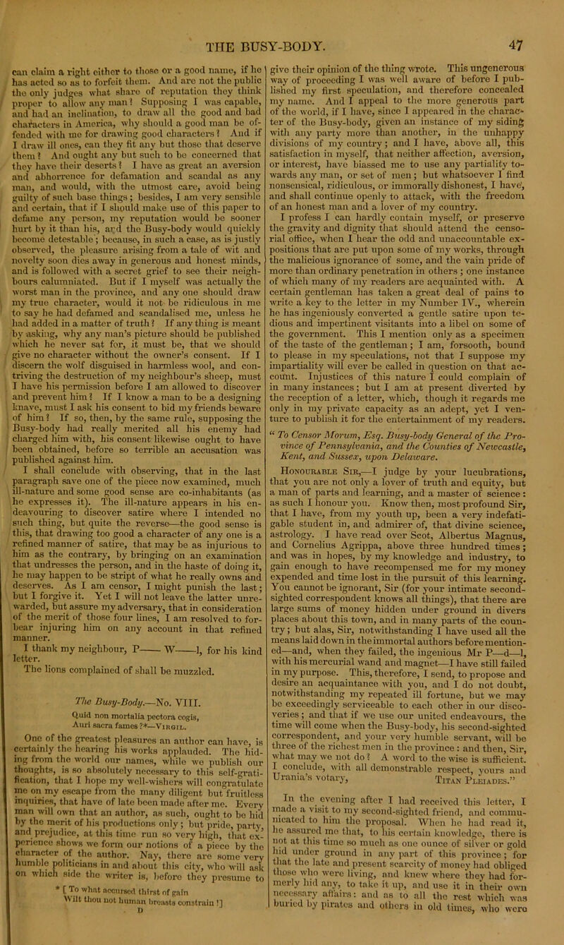 can claim a right either to those or a good name, if ho has acted so as to forfeit them. And are not the public the only judges what share of reputation they think proper to allow nuy man ? Supposing 1 was capable, and had an inclination, to draw all the good and bad characters in America, why should a good man be of- fended with mo for drawing good characters ? And if I draw ill ones, can they fit any but tlioso that deserve them 1 And ought any but such to bo concerned that they have their deserts 1 I have as great an aversion and abhorrence for defamation and scandal as any man, and would, with the utmost care, avoid being guilty of such base things; besides, I am very sensible and certain, that if I should make use of this paper to defame any person, my reputation would be sooner hurt by it than his, arcl the Busy-body would quickly become detestable; because, in such a case, as is justly observed, the pleasure arising from a tale of wit and novelty soon dies away in generous and honest minds, and is followed with a secret grief to see their neigh- bours calumniated. But if I myself was actually the worst man in the province, and any one should draw my true character, would it not be ridiculous in me to say he had defamed and scandalised me, unless he had added in a matter of truth ? If any thing is meant by asking, why any man’s picture should be published which he never sat for, it must be, that we should give no character without the owner’s consent. If I discern the wolf disguised in harmless wool, and con- triving the destruction of my neighbour’s sheep, must I have his permission before I am allowed to discover and prevent him ? If I know a man to be a designing knave, must I ask his consent to bid my friends beware of him ? If so, then, by the same rule, supposing the Busy-body had really merited all his enemy had charged him with, his consent likewise ought to have been obtained, before so terrible an accusation was published against him. I shall conclude with observing, that in the last paragraph save one of the piece now examined, much ill-nature and some good sense are co-inhabitants (as he expresses it). The ill-nature appears in his en- deavouring to discover satire where I intended no such thing, but quite the reverse—the good sense is this, that drawing too good a character of any one is a refined manner of satire, that may be as injurious to him as the contrary, by bringing on an examination that undresses the person, and in the haste of doing it, he may happen to be stript of what he really owns and deserves. As I am censor, I might punish the last; but I forgive it. Yet I will not leave the latter unre- warded, but assure my adversary, that in consideration of the merit of those four lines, I am resolved to for- bear injuring him on any account in that refined manner. I thank my neighbour, P W 1, for his kind letter. The lions complained of shall be muzzled. The Busy-Body.—No. VIII. Quid non mortal ia pectora cogis, Auri sacra fames ?*—Viiigil. One of the greatest pleasures an author can have, is certainly the hearing his works applauded. The hid- ing from the world our names, while we publish our thoughts, is so absolutely necessary to this self-grati- fication, that I hope my well-wishers will congratulate ine on my escape from the many diligent but fruitless inquiries, that have of late been made after me. Every man will own that an author, as such, ought to bo hid by the merit of his productions only ; but pride, party and prejudice, at this time run so very high, that ex- perience shows we form our notions of a pieco by the character of the author. Nay, there are some very humble politicians in and about this city, who will ask on which side the writer is, before they presume to * [ To what accursed thirst of gain Wilt thou not human breasts constrain !] D give their opinion of the thing wrote. This ungenerous way of proceeding I was well aware of before I pub- lished my first speculation, and therefore concealed my name. And I appeal to the more generous part of the world, if I have, since I appeared in the charac- ter of the Busy-body, given an instance of my siding with any party more than another, in the unhappy divisions of my country; and I have, above all, this satisfaction in myself, that neither affection, aversion, or interest, have biassed me to use any partiality to- wards any man, or set of men; but whatsoever I find nonsensical, ridiculous, or immorally dishonest, I have', and shall continue openly to attack, with the freedom of an honest man and a lover of my country. I profess I can hardly contain myself, or preserve the gravity and dignity that should attend the censo- rial office, when I hear the odd and unaccountable ex- positions that are put upon some of my works, through the malicious ignorance of some, and the vain pride of more than ordinary penetration in others ; one instance of which many of my readers are acquainted with. A certain gentleman lias taken a great deal of pains to write a key to the letter in my Number IV., wherein he has ingeniously converted a gentle satire upon te- dious and impertinent visitants into a libel on some of the government. This I mention only as a specimen of the taste of the gentleman; I am, forsooth, bound to please in my speculations, not that I suppose my impartiality will ever be called in question on that ac- count. Injustices of this nature I could complain of in many instances; but I am at present diverted by the reception of a letter, which, though it regards me only in my private capacity as an adept, yet I ven- ture to publish it for the entertainment of my readers. “ To Censor Morum, Esq. Busy-body General of tlic Pro- vince of Pennsylvania, and the Counties of Newcastle, Kent, and Sussex, upon. Delaware. Honourable Sir,—I judge by your lucubrations, that you are not only a lover of truth and equity, but a man of parts and learning, and a master of science : as such I honour you. Know then, most profound Sir, that I have, from my youth up, been a very indefati- gable student in, and admirer of, that divine science, astrology. I have read over Scot, Albertus Magnus, and Cornelius Agrippa, above three hundred times; and was in hopes, by my knowledge and industry, to gain enough to have recompensed me for my money expended and time lost in the pursuit of this learning. You cannot be ignorant, Sir (for your intimate second- sighted correspondent lmows all things), that there are large sums of money hidden under ground in divers places about this town, and in many parts of the coun- try; but alas, Sir, notwithstanding I have used all the means laid down in the immortal authors before mention- ed—and, when they failed, the ingenious Air P—d—1, with his mercurial wand and magnet—I have still failed in my purpose. This, therefore, I send, to propose and desire an acquaintance with you, and I do not doubt, notwithstanding my repeated ill fortune, but we may be exceedingly serviceable to each other in our disco- veries ; and that if we use our united endeavours, the time will come when the Busy-body, his second-sighted correspondent, and your very humble servant, will be three of the richest men in the province : and then, Sir, what may we not do ? A word to the wise is sufficient. I conclude, with all demonstrable respect, yours and Urania s votary. Titan Pleiades.” In the. evening after I had received this letter, I made a visit to my second-sighted friend, and commu- nicated to him the proposal. When he had read it, he assured mo that, to his certain knowledge, there is not at this time so much as one ounce of silver or gold hid under ground in any part of this province ; lor that the late and present scarcity of money had obliged those who were living, and knew where they had for- merly hid any, to take it up, and use it in their own necessary aftairs: and as to all the rest which was buried by pirates and others in old tunes, who were