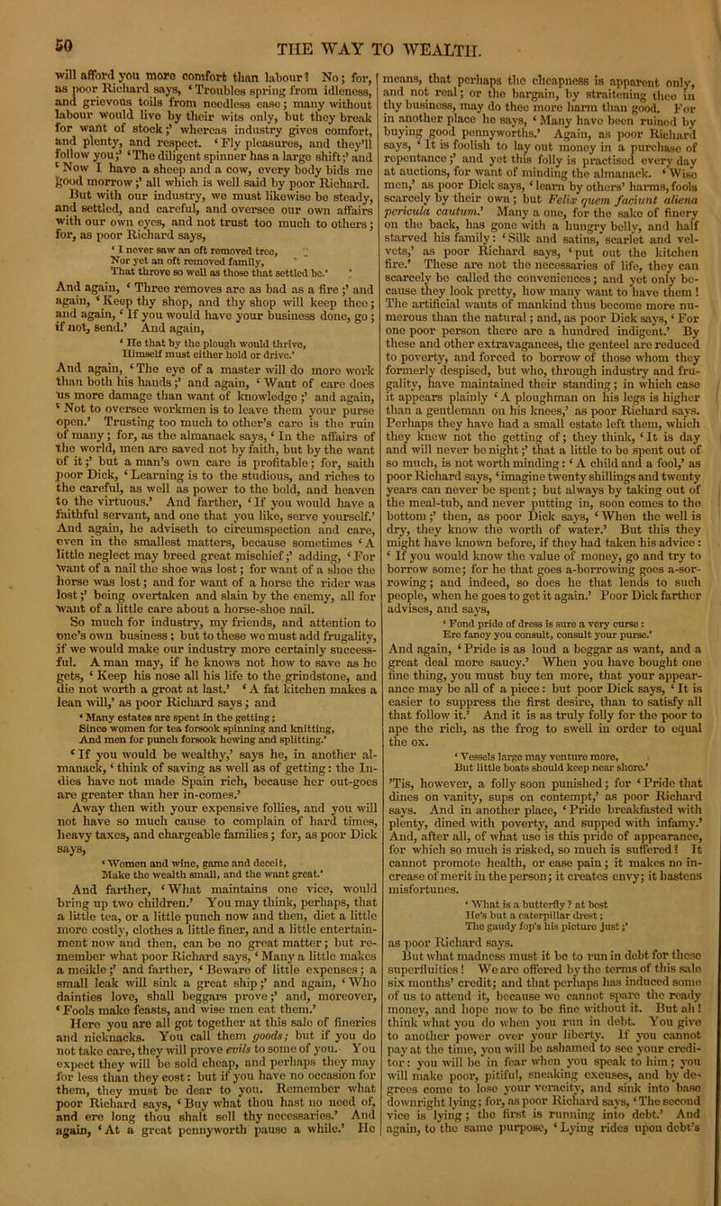 will afford you more comfort than labour? No; for, as poor Richard says, ‘ Troubles spring from idleness, and grievous toils from nocdless case; many without labour would live by their wits only, but they break for want of stockwhereas industry gives comfort, and plenty, and respect. ‘ Fly pleasures, and they’ll follow you;’ ‘The diligent spinner has a large shift;’ and ‘Now I have a sheep and a cow, every body bids me feoud morrowall which is well said by poor Richard. But with our industry, we must likewise be steady, and settled, and careful, and oversee our own affairs with our own eyes, and not trust too much to others; for, as poor Richard says, • I never saw an oft removed tree, “ Nor yet an oft removed family, That throve bo well as those that settled he.’ ' And again, ‘ Three removes are as bad as a fire and again, ‘Keep thy shop, and thy shop will keep thee; and again, ‘ If you would have your business done, go; if not, send.’ And again, ‘ He that hy the plough would thrive, Himself must either hold or drive.’ And again, ‘ The oye of a master will do more work than both his hauds and again, ‘ Want of care does us more damage than want of knowledge ;’ and again, ‘ Not to oversee workmen is to leave them your purse open.’ Trusting too much to other’s care is the ruin of many ; for, as the almanack says, ‘ In the affairs of the world, men are saved not by faith, but by the want of it;’ but a man’s own care is profitable; for, saith poor Dick, ‘ Learning is to the studious, and riches to the careful, as well as power to the bold, and heaven to the virtuous.’ And farther, ‘If you would have a faithful servant, and one that you like, serve yourself.’ And again, he adviseth to circumspection and care, even in the smallest matters, because sometimes ‘A little neglect may breed great mischief;’ adding, ‘ For Want of a nail the shoe was lost; for want of a shoe the horse was lost; and for want of a horse the rider was lost;’ being overtaken and slain by the enemy, all for want of a little care about a horse-shoe nail. So much for industry, my friends, and attention to one’s own business; but to these we must add frugality, if we would make our industry more certainly success- ful. A man may, if he knows not how to save as he gets, ‘ Keep his nose all his life to the grindstone, and die not worth a groat at last.’ * A fat kitchen makes a lean will,’ as poor Richard says; and ‘ Many estates are spent in the getting; Since women for tea forsook spinning and knitting, And men for punch forsook hewing and splitting.’ ‘ If you would be wealthy,’ says he, in another al- manack, ‘ think of saving as well as of getting: the In- dies have not made Spain rich, because her out-goes are greater than her in-comes.’ Away then with your expensive follies, and you will not have so much cause to complain of hard times, heavy taxes, and chargeable families; for, as poor Dick says, ‘ Women and wine, game and deceit, Make the wealth small, and the want great.’ And farther, ‘What maintains one vice, would bring up two children.’ You may think, perhaps, that a little tea, or a little punch now and then, diet a little more costly, clothes a little finer, and a little entertain- ment now and then, can be no great matter; but re- member what poor Richard says, ‘ Many a little makes a mcikle;’ and farther, ‘ Bewaro of little expenses ; a small leak will sink a great ship;’ and again, ‘ Who dainties love, shall beggars prove;’ and, moreover, * Fools make feasts, and wise men eat them.’ Here you are all got together at this sale of fineries and nickuacks. You call them goods; but if you do not take care, they will prove evils to some of you. You expect they will be sold cheap, and perhaps they may for less than they cost: but if you have no occasion for them, they must be dear to you. Remember what poor Richard says, ‘ Buy what thou hast no need of, and ere long thou shalt sell thy necessaries.’ And again, ‘ At a great pennyworth pause a while.’ lie means, that perhaps the cheapness is apparent only, and not real; or the bargain, by straitening thee in thy business, may do thee more liai’m than good. For in another place he says, ‘ Many have been ruined by buying good pennyworths.’ Again, as poor Richard says, ‘ It is foolish to lay out money in a purchase of repentance;’ and yet this folly is practised every day at auctions, for want of minding the almanack. ‘ Wise men,’ as poor Dick says, ‘ learn by others’ harms, fools scarcely by their own ; but Felix quem faciunt aliena pcricula cautum.’ Many a one, for the sake of finery on the back, has gone with a hungry belly, and half starved his family: ‘ Silk and satins, scarlet and vel- vets,’ as poor Richard says, ‘put out the kitchen fire.’ These are not the necessaries of life, they can scarcely be called the conveniences; and yet only be- cause they look pretty, how many want to have them! The artificial wants of mankind thus become more nu- merous than the natural; and, as poor Dick says, ‘ For one poor person there are a hundred indigent.’ By these and other extravagances, the genteel are reduced to poverty, and forced to borrow of those whom they formerly despised, but who, through industry and fru- gality, have maintained their standing; in which case it appears plainly ‘A ploughman on liis legs is higher than a gentleman on his knees,’ as poor Richard says. Perhaps they have had a small estate left them, which they knew not the getting of; they think, ‘ It is day and will never bo night;’ that a little to be spent out of so much, is not worth minding: ‘ A child and a fool,’ as poor Richard says, ‘imagine twenty shillings and twenty years can never be spent; but always by taking out of the meal-tub, and never putting in, soon comes to the bottom;’ then, as poor Dick says, ‘ When the well is dry, they know the worth of water.’ But this they might have known before, if they had taken his advice : ‘ If you would know the value of money, go and try to borrow some; for he that goes a-borrowing goes a-sor- rowing; and indeed, so does he that lends to such people, when he goes to get it again.’ Poor Dick farther advises, and says, ‘ Fond pride of dre3s is sure a very curse: Ero fancy you consult, consult your purse.’ And again, ‘ Pride is as loud a beggar as want, and a great deal more saucy.’ When you have bought one fine thing, you must buy ten more, that your appear- ance may be all of a piece: but poor Dick says, ‘ It is easier to suppress the first desire, than to satisfy all that follow it.’ And it is as truly folly for the poor to ape the rich, as the frog to swell in order to equal the ox. ‘ Vessels large may venture more, But little boats should keep near shore.’ ’Tis, however, a folly soon punished; for ‘ Pride that dines on vanity, sups on contempt,’ as poor Richard says. And in another place, ‘ Pride breakfasted with plenty, dined with poverty, and supped with infamy.’ And, after all, of what use is this pride of appearance, for which so much is risked, so much is suffered 1 It cannot promote health, or ease pain ; it makes no in- crease of merit in the person; it creates envy; it hastens misfortunes. ‘ What is a butterfly ? at best He’s but a caterpillar drest; The gaudy fop’s his picture just;’ as poor Richard says. But what madness must it be to run in debt for these superfluities ! We arc offered by the terms of this sale six months’ credit; and that perhaps has induced some of us to attend it, because we cannot spare the ready money, and hope now to bo fine without it. But ah ! think what you do when you run in debt. You give to another power over your liberty. If you cannot pay at the time, you will be ashamed to see your credi- tor : you will be in fear when you speak to him; you will make poor, pitiful, sneaking excuses, and by de- grees come to lose your veracity, and sink into base downright lying; for, as poor Richard says, ‘The second vice is lying ; the first is running into debt.’ And again, to the same purpose, ‘ Lying rides upon debt’s