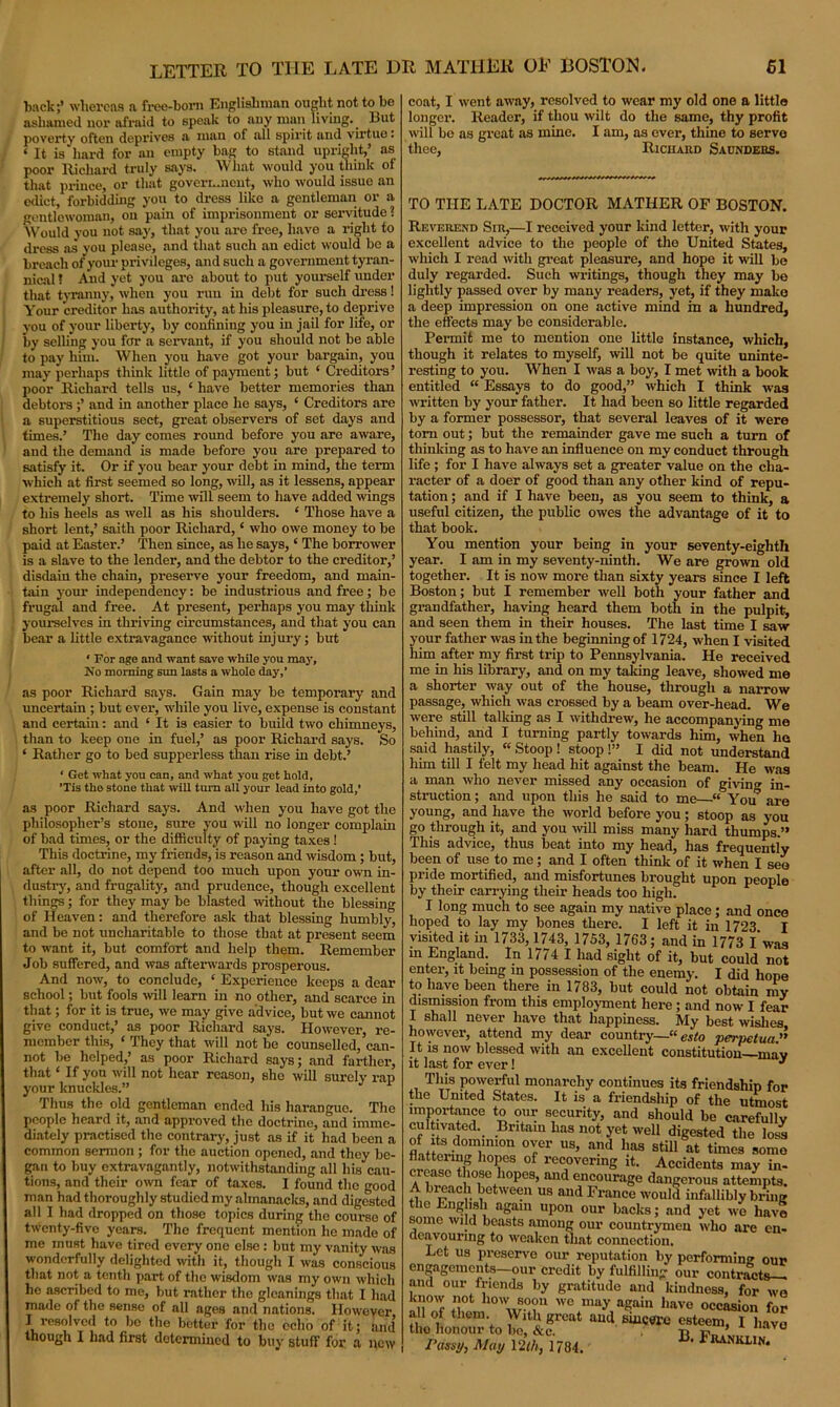 tack;’ whereas a free-born Englishman ought not to be ashamed nor afraid to speak to any man living. _ But poverty often deprives a man of all spirit and virtue. ‘ It is hard for an empty bag to stand upright,’ as poor Richard truly says. What would you think of that prince, or that government, who would issue an edict forbidding you to dress like a gentleman or a gentlewoman, on pain of imprisonment or servitude 2 Would you not say, that you are free, have a right to dress as you please, and that such an edict would be a breach of your privileges, and such a government tyran- nical ! And yet you are about to put yourself under that tyranny, when you run in debt for such dress! Your creditor has authority, at his pleasure, to deprive you of your liberty, by confining you in jail for life, or by selling you far a servant, if you should not be able to pay him. When you have got your bargain, you may perhaps think little of payment; but ‘ Creditors’ poor Richard tells us, ‘ have better memories than debtors ;’ and in another place he says, ‘ Creditors are a superstitious sect, great observers of set days and times.’ The day comes round before you are aware, and the demand is made before you are prepared to satisfy it. Or if you bear your debt in mind, the term which at first seemed so long, will, as it lessens, appear extremely short. Time will seem to have added wings to his heels as well as his shoulders. ‘ Those have a short lent,’ saith poor Richard, ‘ who owe money to be paid at Easter.’ Then since, as he says, ‘ The borrower is a slave to the lender, and the debtor to the creditor,’ disdain the chain, preserve your freedom, and main- tain your independency: be industrious and free; be frugal and free. At present, perhaps you may think yourselves in thriving circumstances, and that you can bear a little extravagance without injury; but ‘ For age and want save while you may. No morning sun lasts a whole day,’ as poor Richard says. Gain may be temporary and uncertain ; but ever, while you live, expense is constant and certain: and ‘ It is easier to build two chimneys, than to keep one in fuel,’ as poor Richard says. So ‘ Rather go to bed supperless than rise in debt.’ ‘ Get what you can, and what you get hold, ’Tis tho stone that will turn all your lead into gold,’ as poor Richard says. And when you have got the philosopher’s stone, sure you will no longer complain of bad times, or the difficulty of paying taxes ! This doctrine, my friends, is reason and wisdom ; but, after all, do not depend too much upon your own in- dustry, and frugality, and prudence, though excellent things; for they may be blasted without the blessing of Heaven: and therefore ask that blessing humbly, and be not uncharitable to those that at present seem to want it, but comfort and help them. Remember Job suffered, and was afterwards prosperous. And now, to conclude, ‘ Experience keeps a dear school; but fools will learn in no other, and scarce in that; for it is true, we may give advice, but we cannot give conduct,’ as poor Richard says. However, re- member this, ‘ They that will not he counselled, can- not be helped,’ as poor Richard says; and farther, that6 If you will not hear reason, she will surely rap your knuckles.” 1 Tims the old gentleman ended his harangue. The people heard it, and approved the doctrine, and imme- diately practised the contrary, just as if it had been a common sermon ; for the auction opened, and they be- gan to buy extravagantly, notwithstanding all his cau- tions, and their own fear of taxes. I found the good man had thoroughly studied my almanacks, and digested all I had dropped on those topics during the course of twenty-five years. The frequent mention he made of me must have tired every one else : but my vanity was wonderfully delighted with it, though I was conscious that not a tenth part of the wisdom was my own which he ascribed to me, but rather tho gleanings that I had made of the sense of all ages and nations. However, I resolved to bo the better for tho echo of it; and though I had first determined to buy stuff for a new coat, I went away, resolved to wear my old one a little longer. Reader, if thou wilt do the same, thy profit will be as great as mine. I am, as ever, thine to serve thee, Richard Saunders. TO THE LATE DOCTOR MATHER OF BOSTON. Reverend Sir,—I received your liind letter, with your excellent advice to the people of the United States, which I read with great pleasure, and hope it will be duly regarded. Such writings, though they may be lightly passed over by many readers, yet, if they make a deep impression on one active mind in a hundred, the effects may be considerable. Permit me to mention one little instance, which, though it relates to myself, will not be quite uninte- resting to you. When I was a boy, I met with a book entitled “ Essays to do good,” which I think was written by your father. It had been so little regarded by a former possessor, that several leaves of it were tom out; but the remainder gave me such a turn of thinking as to have an influence on my conduct through life ; for I have always set a greater value on the cha- racter of a doer of good than any other kind of repu- tation ; and if I have been, as you seem to think, a useful citizen, the public owes the advantage of it to that book. You mention your being in your seventy-eighth year. I am in my seventy-ninth. We are grown old together. It is now more than sixty years since I left Boston; but I remember well both your father and grandfather, having heard them both in the pulpit, and seen them in their houses. The last time I saw your father was in the beginning of 1724, when I visited him after my first trip to Pennsylvania. He received me in his library, and on my taking leave, showed me a shorter way out of the house, through a narrow passage, which was crossed by a beam over-head. We were still talking as I withdrew, he accompanying me behind, and I turning partly towards him, when he said hastily, “ Stoop ! stoop 1” I did not understand him till I felt my head hit against the beam. He was a man who never missed any occasion of giving in- struction ; and upon this he said to me—“ You0 are young, and have the world before you; stoop as you go through it, and you will miss many hard thumps.” This advice, thus beat into my head, has frequently been of use to me; and I often think of it when I see pride mortified, and misfortunes brought upon people by their carrying their heads too high. I long much to see again my native place; and once hoped to lay my bones there. I left it in 1723 I visited it in 1733, 1743, 1753, 1763; and in 1773 I was m England. In 1774 I had sight of it, but could not enter, it being in possession of the enemy. I did hope to have been there in 1783, but could not obtain ray dismission from this employment here; and now I fear I shall never have that happiness. My best wishes however, attend my dear country—“ esto perpetua It is now blessed with an excellent constitution mav it last for ever 1 * This powerful monarchy continues its friendship for the United States. It is a friendship of the utmost importance to our security, and should be carefully cultivated. Britam has not yet well digested the loss S/fori^T’011 T1' US’ and haa sti11 at times some ™ TS °f rec°vermS Accidents may in- crease those hopes, and encourage dangerous attempts. breach between us and France would infallibly bring the English again upon our backs; and yet wo have some wild beasts among our countrymen who are en- deavouring to weaken that coimection. Let us preserve our reputation by performing our engagements—our credit by fulfilling our contracts— and our friends by gratitude and kindness, for wn know not how soon we may again have occasion for all of them With great and sincere esteem, I have tho honour to bo, &c. . p ’ Klvo Passi/, May 12th, 1784. 131 Fiunkun‘