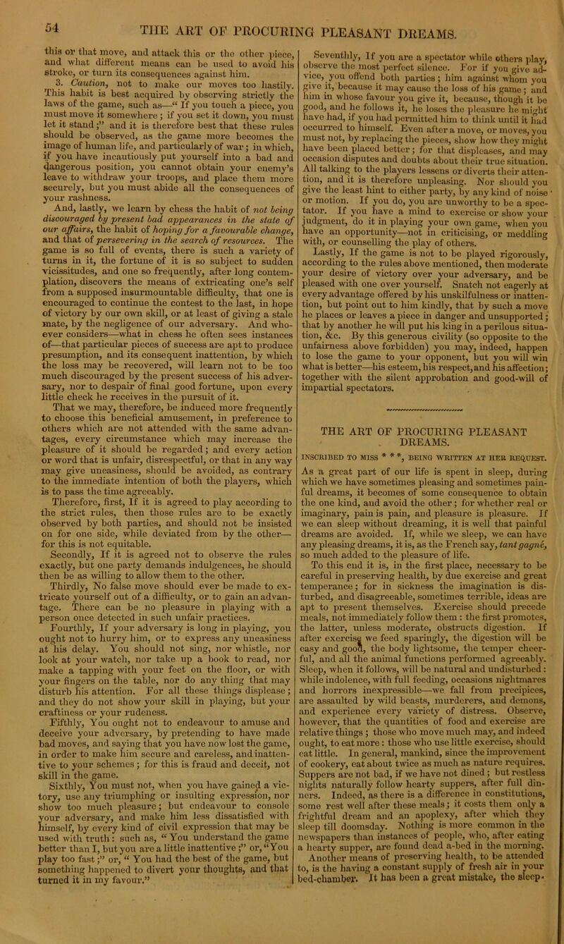 THE ART OF PROCURING PLEASANT DREAMS. this or that move, and attack this or tho other piece, aud what different means can he used to avoid his stroke, or turn its consequences against him. 3. Caution, not to make our moves too hastily. This habit is best acquired by observing strictly the laws of the game, such as—“ If you touch a piece, you must move it somewhere ; if you set it down, you must let it standand it is therefore best that these rules should be observed, as the game more becomes the image of human life, and particularly of war; in which, if you have incautiously put yourself into a bad and dangerous position, you cannot obtain your enemy’s leave to withdraw your troops, and place them more securely, but you must abide all the consequences of your rashness. And, lastly, we learn by chess the habit of not being discouraged, by present bad appearances in the state of our affairs, the habit of hoping for a favourable change, and that of persevering in the search of resources. The game is so full of events, there is such a variety of turns in it, the fortune of it is so subject to sudden vicissitudes, and one so frequently, after long contem- plation, discovers the means of extricating one’s self from a supposed insurmountable difficulty, that one is encouraged to continue the contest to the last, in hope of victory by our own skill, or at least of giving a stale mate, by the negligence of our adversary. And who- ever considers—what in chess he often sees instances of—that particular pieces of success are apt to produce presumption, and its consequent inattention, by which the loss may be recovered, will learn not to be too much discouraged by the present success of his adver- sary, nor to despair of final good fortune, upon every little check he receives in the pursuit of it. That we may, therefore, be induced more frequently to choose this beneficial amusement, in preference to others which are not attended with the same advan- tages, every circumstance which may increase the pleasure of it should be regarded; and every action or word that is unfair, disrespectful, or that in any way may give uneasiness, should be avoided, as contrary to the immediate intention of both the players, wliich is to pass the time agreeably. Therefore, first, If it is agreed to play according to the strict rules, then those rules are to be exactly observed by both parties, and should not be insisted on for one side, while deviated from by the other— for this is not equitable. Secondly, If it is agreed not to observe the rules exactly, but one party demands indulgences, he should then be as willing to allow them to the other. Thirdly, No false move should ever be made to ex- tricate yourself out of a difficulty, or to gain an advan- tage. There can be no pleasure in playing with a person once detected in such unfair practices. Fourthly, If your adversary is long in playing, you ought not to hurry him, or to express any uneasiness at his delay. You should not sing, nor whistle, nor look at your watch, nor take up a book to read, nor make a tapping with your feet on the floor, or with your fingers on the table, nor do any thing that may disturb his attention. For all these things displease ; and they do not show your skill in playing, but your craftiness or your rudeness. Fifthly, You ought not to endeavour to amuse and deceive your adversary, by pretending to have made bad moves, and saying that you have now lost the game, in order to make him secure and careless, and inatten- tive to your schemes; for this is fraud aud deceit, not skill in the game. Sixthly, You must not, when you have gained a vic- tory, use any triumphing or insulting expression, nor show too much pleasure; but endeavour to console your adversary, and make him less dissatisfied with himself, by every kiud of civil expression that may be used with truth: such as, “You understand the game better than I, but you are a little inattentiveor, “You play too fastor, “ You had the best of the game, but something happened to divert your thoughts, aud that turned it in my favour.” Seventhly, If you are a spectator while others play, observe the most perfect silence. For if you give ad- vice, you offend both parties; him against whom you give it, because it may cause the loss of his game; and him in whose favour you give it, because, though it be good, and he follows it, lie loses the pleasure he might have had, if you had permitted him to think until it had occurred to himself. Even after a move, or moves, you must not, by replacing the pieces, show how they might have been placed better; for that displeases, and may occasion disputes and doubts about their true situation. AH talking to the players lessens or diverts their atten- tion, and it is therefore unpleasing. Nor should you give the least hint to either party, by any kind of noise ox’ motion. If you do, you are unworthy to be a spec- tator. If you have a mind to exercise or show your judgment, do it in playing your own game, when you have an opportunity—not in criticising, or meddling with, or counselling the play of others. Lastly, If the game is not to be played rigorously, according to the rules above mentioned, then moderate your desire of victory over your adversary, aud be pleased with one over yourself. Snatch not eagerly at every advantage offered by liis unskilfulness or inatten- tion, but point out to him kindly, that by such a move he places or leaves a piece in danger and unsupported ; that by another he will put his king in a perilous situa- tion, &c. By this generous civility (so opposite to the unfairness above forbidden) you may, indeed, happen to lose the game to your opponent, but you will win what is better—his esteem, his respect,and his affection; together with the sUent approbation and good-will of impartial spectators. THE ART OF PROCURING PLEASANT DREAMS. INSCRIBED TO MISS * * *, BEING WRITTEN AT HER REQUEST. As a great part of our life is spent in sleep, during which we have sometimes pleasing and sometimes pain- ful dreams, it becomes of some consequence to obtain the one land, and avoid the other; for whether real or imaginary, pain is pain, aud pleasure is pleasure. If we can sleep without dreaming, it is weU that painful dreams are avoided. If, while we sleep, we can have any pleasing dreams, it is, as the French say, tant gagne, so mueh added to the pleasure of life. To this end it is, in the first place, necessary to be careful in preserving health, by due exercise and great temperance; for in sickness the imagination is dis- turbed, and disagreeable, sometimes terrible, ideas are apt to present themselves. Exercise should precede meals, not immediately follow them : the first promotes, the latter, unless moderate, obstructs digestion. If after exercise we feed sparingly, the digestion will be easy and good, the body lightsome, the temper cheer- ful, and all the animal functions performed agreeably. Sleep, when it follows, will be natural and undisturbed : while indolence, with full feeding, occasions nightmares and horrors inexpressible—we fall from precipices, are assaulted by wild beasts, murderers, and demons, and experience every variety of distress. Observe, however, that the quantities of food and exercise are relative things ; those who move much may, and indeed ought, to eat more: those who use little exercise, should cat little. In general, mankind, since the improvement of cookery, eat about twice as much as nature requires. Suppers are not bad, if we have not dined ; but restless nights naturally follow hearty suppers, after full din- ners. Indeed, as there is a difference in constitutions, some rest well after these meals; it costs them only a frightful dream and an apoplexy, after which they sleep till doomsday. Nothing is more common in the newspapers than instances of people, who, after eating a hearty supper, are found dead a-bed in the morning. Another means of preserving health, to be attended to, is the having a constant supply of fresh air in your bed-chamber. It has been a great mistake, the sleep.