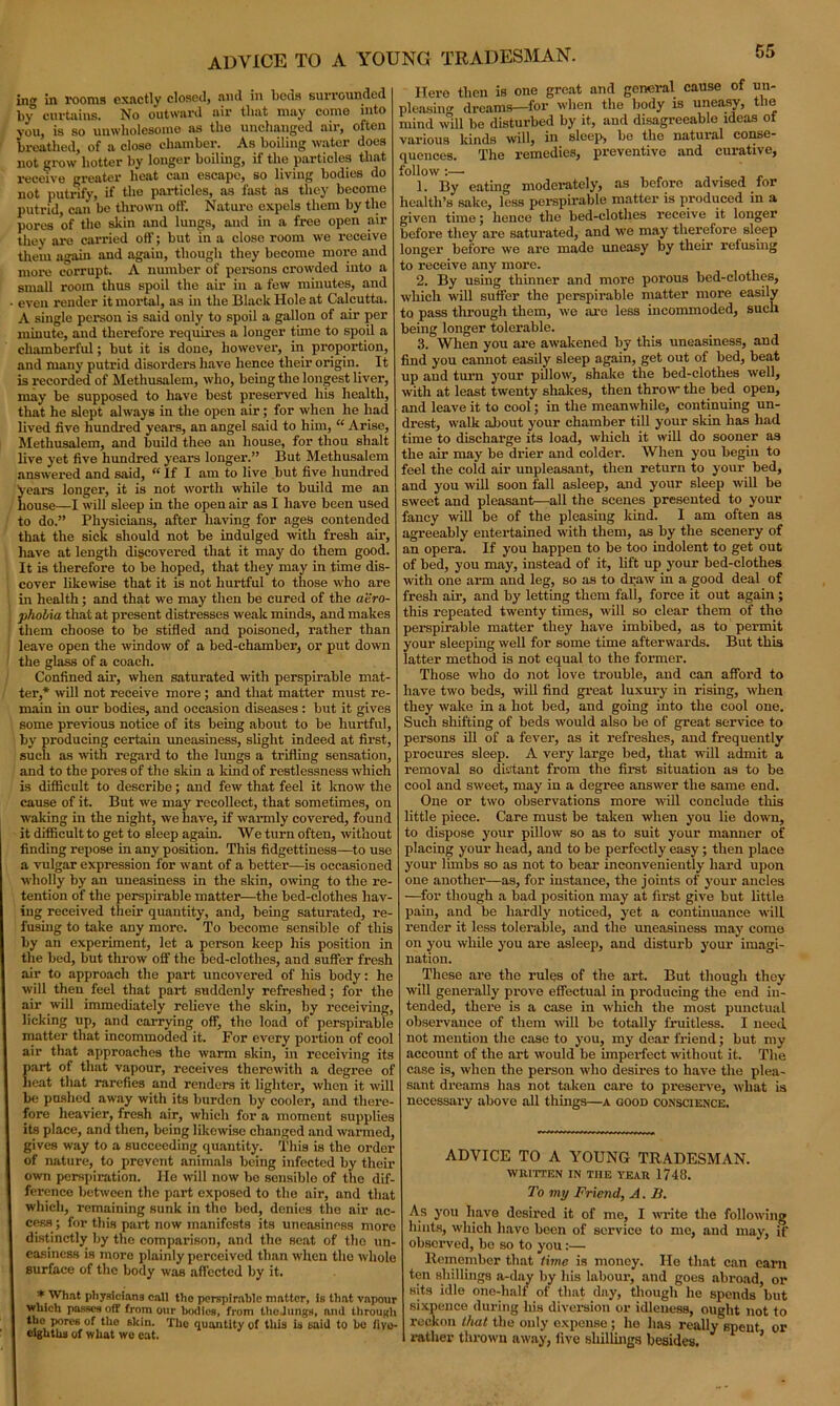 advice to a young tradesman. in in rooms exactly closed, and in beds surrounded by curtains. No outward air that may come into you, is so unwholesome as the unchanged air, often breathed, of a close chamber. As boiling water does not grow hotter by longer boiling, if the particles that receive greater heat can escape, so living bodies do not putrify, if the particles, as fast as they become putrid, can be thrown off. Nature expels them by the pores of the skin and lungs, and in a free open air they are carried off; but in a close room we receive them again and again, though they become more and more corrupt. A number of persons crowded into a small room thus spoil the air in a few minutes, and even render it mortal, as in the Black Hole at Calcutta. A single person is said only to spoil a gallon of air per minute, and therefore requires a longer tune to spoil a chamberful; but it is done, however, in proportion, and many putrid disorders have hence their origin. It is recorded of Methusalem, who, being the longest liver, may be supposed to have best preserved his health, that he slept always in the open air; for when he had lived five hundred years, an angel said to him, “ Arise, Methusalem, and build thee an house, for thou shalt live yet five hundred years longer.” But Methusalem answered and said, “ If I am to live but five hundred years longer, it is not worth while to build me an house—I will sleep iu the open air as I have been used to do.” Physicians, after having for ages contended that the sick should not be indulged with fresh air, have at length discovered that it may do them good. It is therefore to be hoped, that they may in time dis- cover likewise that it is not hurtful to those who are in health; and that we may then be cured of the aero- phobia that at present distresses weak minds, and makes them choose to be stifled and poisoned, rather than leave open the -window of a bed-chamber1, or put down the glass of a coach. Confined air, when saturated with perspirable mat- ter,* will not receive more ; and that matter must re- main in our bodies, and occasion diseases : but it gives some previous notice of its being about to be hurtful, by px-oducing certain uneasiness, slight indeed at first, such as with regard to the lungs a trifling sensation, and to the pores of the skin a kind of restlessness which is difficult to describe; and few that feel it know the cause of it. But we may recollect, that sometimes, on waking in the night, we have, if warmly covered, found it difficult to get to sleep again. We turn often, without finding repose in any position. This fidgettiness—to use a vulgar expression for want of a better—is occasioned wholly by an uneasiness in the skin, owing to the re- tention of the perspirable matter—the bed-clothes hav- ing received their quantity, and, being saturated, re- fusing to take any more. To become sensible of this by an experiment, let a person keep his position in the bed, but throw off the bed-clothes, and suffer fresh air to approach the part uncovered of his body: he will then feel that part suddenly refreshed; for the air will immediately relieve the skin, by receiving, licking up, and carrying off, the load of perspirable matter that incommoded it. For every portion of cool air that approaches the warm skin, in receiving its part of that vapour, receives therewith a degree of heat that rarefies and renders it lighter, when it will be pushed away with its burden by cooler, and there- fore heavier, fresh air, which for a moment supplies its place, and then, being likewise changed and warmed, gives way to a succeeding quantity. This is the order of nature, to prevent animals being infected by their own perspiration. lie will now be sensible of the dif- ference between the part exposed to the air, and that which, remaining sunk in the bed, donies the air ac- cess; for this paid; now manifests its uneasiness more distinctly by the comparison, and the scat of the un- easiness is more plainly perceived than when the whole surface of the body was affected by it. * What physicians call the perspirable matter, is that vnpour which passes off from our bodies, from IhoJungs, and through the pores of tho skin. The quantity of this is said to be fiyo- eightha of what we eat. Hero then is one great and general cause of un- plensing dreams—for when the body is uneasy, the mind will be disturbed by it, and disagreeable ideas of various kinds will, in sleep, be the natuial conse- quences. The remedies, preventive and curative, follow :— 1. By eating modei-ately, as before advised for health’s sake, less perspirable matter is produced in a given time; lienee the bed-clothes receive it longer before they are saturated, and we may therefore sleep longer before we are made uneasy by tlieir refusing to receive any more. 2. By using thinner and more porous bed-elotlies, which will suffer the perspirable matter more easily to pass through them, we are less incommoded, such being longer tolerable. 3. When you are awakened by this uneasiness, and find you cannot easily sleep again, get out of bed, beat up and turn your pillow, shake the bed-elothes well, with at least twenty shakes, then throw the bed open, and leave it to cool; in the meanwhile, continuing un- drest, walk about your chamber till your skin has had time to discharge its load, which it will do sooner as the air may be drier and colder. When you begin to feel the cold air unpleasant, then return to your bed, and you will soon fall asleep, and your sleep will be sweet and pleasant—all the scenes presented to your fancy will be of the pleasing land. I am often as agreeably entertained with them, as by the scenery of an opera. If you happen to be too indolent to get out of bed, you may, instead of it, lift up your bed-clothes with one arm and leg, so as to draw in a good deal of fresh air, and by letting them fall, force it out again ; this repeated twenty times, will so clear them of the perspirable matter they have imbibed, as to permit your sleeping well for some time afterwards. But this latter method is not equal to the former. Those who do not love trouble, and can afford to have two beds, will find great luxury in rising, when they wake in a hot bed, and going into the cool one. Such shifting of beds would also be of great service to persons ill of a fever, as it refreshes, and frequently procures sleep. A very large bed, that will admit a removal so distant from the first situation as to be cool and sweet, may in a degree answer the same end. One or two observations more will conclude this little piece. Care must he taken when you lie down, to dispose your pillow so as to suit your manner of placing your head, and to be perfectly easy; then place your limbs so as not to bear inconveniently hard upon one another—as, for instance, the joints of your ancles —for though a had position may at first give but little pain, and be hardly noticed, yet a continuance will render it less tolerable, and the uneasiness may come on you while you are asleep, and disturb your imagi- nation. These are the rules of the art. But though they will generally prove effectual in producing the end in- tended, there is a case in which the most punctual observance of them will he totally fruitless. I need not mention the case to you, my dear friend; but my account of the art would be imperfect without it. The case is, when the person wlio desires to have the plea- sant dreams has not taken care to preserve, what is necessary above all things—a good conscience. ADVICE TO A YOUNG TRADESMAN. WRITTEN IN THE YEAR 1748. To my Friend, A. B. As you have desired it of me, I write the following hints, which have been of service to me, and may, if observed, bo so to you:— Remember that time is money. He that can earn ten shillings a-day by his labour, and goes abroad, or sits idle one-half of that day, though he spends but sixpence during his diversion or idleness, ought not to reckon that the only expense ; he has really spent or rather thrown away, live shillings besides. ’