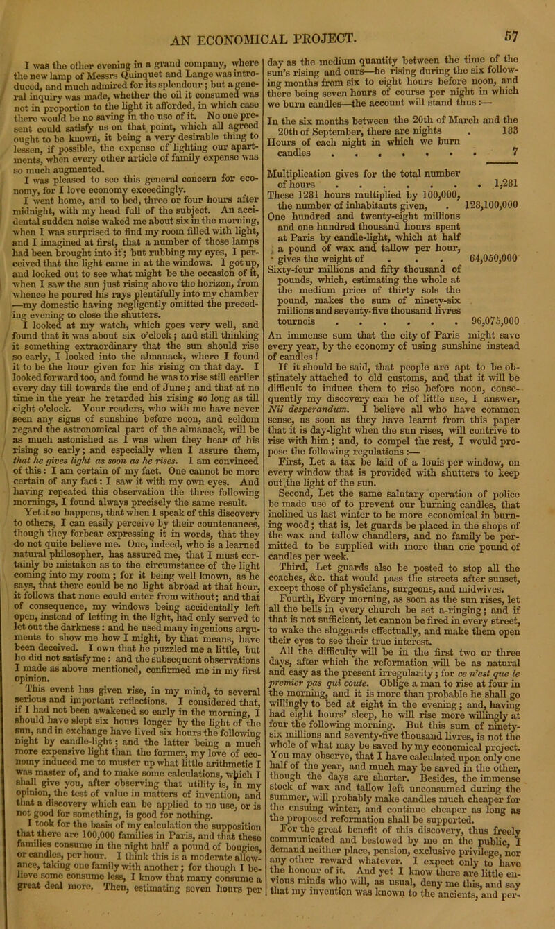 AN ECONOMICAL PROJECT. I was the other evening in n grand company, where the new lamp of Messrs Quinquet and Lange was intro- duced, and much admired for its splendour; but n gene- ral inquiry was made, whether the oil it consumed was not in proportion to the light it afforded, in which case there would bo no saving in the use of it. No one pre- sent could satisfy us on that point, which all agreed ought to be known, it being a very desirable thing to lessen, if possible, the expense of lighting our apart- ments, when every other article of family expense was so much augmented. I was pleased to see this general concern for eco- nomy, for I love economy exceedingly. I went home, and to bed, three or four hours after midnight, with my head full of the subject. An acci- dental sudden noise waked me about six in the morning, when I was surprised to find my room filled with light, and I imagined at first, that a number of those lamps had been brought into it’; but rubbing my eyes, I per- ceived that the light came in at the windows. I got up, and looked out to see what might be the occasion of it, when I saw the sun just rising above the horizon, from whence he poured his rays plentifully into my chamber .—my domestic having negligently omitted the preced- ing evening to close the shutters. I looked at my watch, which goes very well, and found that it was about six o’clock; and still thinking it something extraordinary that the sun should rise so early, I looked into the almanack, where I found it to be the hour given for his rising on that day. I looked forward too, and found he was to rise still earlier every day till towards the end of June; and that at no time in the year he retarded his rising so long as till eight o’clock. Your readers, who with me have never seen any signs of sunshine before noon, and seldom regard the astronomical part of the almanack, will be as much astonished as I was when they hear of his rising so early; and especially when I assure them, that he gives light as soon as he rises. I am convinced of this: I am certain of my fact. One cannot be more certain of any fact: I saw it with my own eyes. And having repeated this observation the three following mornings, I found always precisely the same result. Yet it so happens, that when I speak of this discovery to others, I can easily perceive by their countenances, though they forbear expressing it in words, that they do not quite believe me. One, indeed, who is a learned natural philosopher, has assured me, that I must cer- tainly bo mistaken as to the circumstance of the light coming into my room ; for it being well known, as he says, that there could be no light abroad at that hour, it follows that none could enter from without; and that of consequence, my windows being accidentally left open, instead of letting in the light, had only served to let out the darkness: and he used many ingenious argu- ments to show me how I might, by that means, have been deceived. I own that he puzzled me a little, but ho did not satisfy me: and the subsequent observations I made as above mentioned, confirmed me in my first opinion. This event has given rise, in my mind, to several serious and important reflections. I considered that, if I had not been awakened so early in the morning, I should have slept six horn's longer by the light of°tho sun, and in exchange have lived six hours the following night by candle-light; and the latter being a much more expensive light than the former, my love of eco- nomy induced me to muster up what little arithmetic I was master of, and to make some calculations, which I shall give you, after observing that utility is, in my opinion, the test of value in matters of invention, and that a discovery which can bo applied to no use, or is not good for something, is good for nothing. I took for the basis of my calculation the supposition that there are 100,000 families in Paris, and that these families consume in the night half a pound of bougies, or candles, per hour. 1 think this is a moderate allow- ance, takiug one family with another; for though I bc- lievo some consume less, I know that many consume a great deal more. Then, estimating seven hours per day as the medium quantity between the time of the sun’s rising and ours—he rising during the six follow- ing months from six to eight hours before noon, and there boing seven hours of course per night in which we bum candles—the account will stand thus:— In the six months between the 20tli of March and the 20th of September, there are nights , 183 Hours of each night in which we burn candles . 7 Multiplication gives for the total number of hours 1,281 These 1281 hours multiplied by 100,000, the number of inhabitants given, . 128,100,000 One hundred and twenty-eight millions and one hundred thousand hours spent at Paris by candle-light, which at half a pound of wax and tallow per hour, • gives the weight of 64,050,000 Sixty-four millions and fifty thousand of pounds, which, estimating the whole at the medium price of thirty sols the pound, makes the sum of ninety-six millions and seventy-five thousand llvres tournois 90,075,000 An immense sum that the city of Paris might save every year, by the economy of using sunshine instead of candles 1 If it should be said, that people are apt to be ob- stinately attached to old customs, and that it will be difficult to induce them to rise before noon, conse- quently my discovery can be of little use, I answer, Nil desperandum. I believe all who have common sense, as soon as they have learnt from this paper that it is day-light when the sun rises, will contrive to rise with him; and, to compel the rest, I would pro- pose the following regulations :— First, Let a tax be laid of a louis per window, on every window that is provided with shutters to keep out’the light of the sun. Second, Let the same salutary operation of police be made use of to prevent our burning candles, that inclined us last winter to be more economical in burn- ing wood; that is, let guards be placed in the shops of the wax and tallow chandlers, and no family be per- mitted to be supplied with more than one pound of candles per week. Third, Let guards also be posted to stop all the coaches, &c. that would pass the streets after sunset, except those of physicians, surgeons, and midwives. Fourth, Every morning, as soon as the sun rises, let all the bells in every church be set a-ringing; and if that is not sufficient, let cannon be fired in every street, to wake the sluggards effectually, and make them open their eyes to see their true interest. All the difficulty will be in the first two or three days, after which the reformation will be as natural and easy as the present irregularity; for ce si’est que le premier pas qui coute. Oblige a man to rise at four in the morning, and it is more than probable he shall go willingly to bed at eight in the evening; and, having had eight hours’ sleep, he will rise more willingly at four the following morning. But this sum of ninety- six millions and seventy-five thousand livres, is not the whole of what may be saved by my economical project. You may observe, that I have calculated upon only one half of the year, and much may be saved in the other, though the days are shorter. Besides, the immense stock of wax and tallow left unconsumed during the summer, will probably make candles much cheaper for the ensuing winter, and continue cheaper as long as the proposed reformation shall bo supported. For the great benefit of this discovery, thus freely communicated and bestowed by me on the public, I demand neither place, pension, exclusive privilege, nor any other reward whatever. I expect only to liavo the honour of it. And yet I know there are little en- vious minds who will, as usual, deny me this, and say that my invention was known to the ancients, and per-