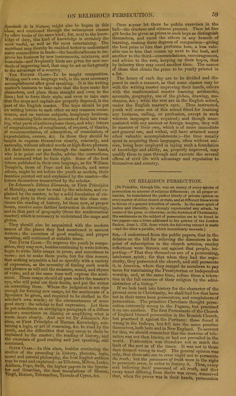 Spectacle tie la Nature, might also ho begun in this class, and continued through the subsequent classes by other books of the same kind; for, next to the know- ledge of duty, this kind of knowledge is certainly the most useful,' as well as the most entertaining. The merchant may thereby be enabled better to understand many commodities in trade—the handicraftsman to im- prove his business by now instruments, mixtures, and materials—and frequently hints are given for new me- thods of improving land, that may be set on foot greatly to the advantage of a country. The Fourth Class—To bo taught composition. Writing one’s own language well, is the next necessary accomplishment after good speaking. It is the writing master’s business to take care that the boys make fair characters, and place them straight and even in the lines; but to form their style, and even to take care that the stops and capitals are properly disposed, is the part of the English master. The boys should be put on writing letters to each other on any common occur- rences, and on various subjects, imaginary business, &c., containing little stories, accounts of their late read- ing, what parts of authors please them, and why; letters of congratulation, of compliment, of request, of thanks, of recommendation, of admonition, of consolation, of expostulation, excuse, &c. In these they should be taught to express themselves clearly, concisely, and naturally, without affected words or high-flown phrases. All their letters to pass through the master’s hand, who is to point out the faults, advise the corrections, and commend what he finds right. Some of the best letters published in their own language, as Sir William Temple’s, those of Pope and his friends, and some others, might be set before the youth as models, their beauties pointed out and explained by the master—the letters themselves transcribed by the scholar. Dr Johnson’s Ethices Elementa, or First Principles of Morality, may now be read by the scholars, and ex- plained by the master, to lay a solid foundation of vir- tue and piety in their minds. And as this class con- tinues the reading of history, let them now, at proper hours, receive some farther instruction in chronology, and in that part of geography (from the mathematical master) which is necessary to understand the maps and globes. They should also be acquainted with the modern names of the places they find mentioned in ancient writers; the exercises of good reading, and proper speaking, still continued at suitable times. _ The I ifth Class.—To improve the youth in compo- sition, they may now, besides continuing to write letters, begin to write little essays in prose, and sometimes in verse; not to make them poets, but for this reason, that nothing acquaints a lad so speedily with a variety of expression, as the necessity of finding such words and phrases as will suit the measure, sound, and rhyme of verse, and at the same time well express the senti- ment. These essays should all pass under the master’s eye, who will point out their faults, and put the writer on correcting them. Where the judgment is not ripe enough for forming new essays, let the sentiments of a Spectator be given, and required to be clothed in the scholar’s own words; or the circumstances of some good story: the scholar to find expression. Let them be put sometimes on abridging a paragraph of a diffuse author; sometimes on dilating or amplifying what is wrote more closely. And now let Dr Johnson’s No- etica, or First Principles of Human Knowledge, con- taining a logic, or art of reasoning, &c. be read by the youth, and tho difficulties that may occur to them be explained by tho master; the reading of history, and the exercises of good reading and just speaking, still continued. Sixth Class.—In this class, besides continuing the studies of the preceding in history, rhetoric, logic, moral and natural philosophy, tho best English authors may be read and explained—as Tillotson, Milton, Locke, Addison, Pope, Swift, tho higher papers in the Specta- tor and Guardian, tho best translations of Homer, Virgil, Horace, Tclcmachus, Travels of Cyrus, &c. Once a-year let thero be public exercises in tho hall—tho trustees and citizens present. Then let fine gilt books be given as prizes to such boys as distinguish themselves, and excel the others in any branch of learning, making three degrees of comparison—giving the best prize to him that performs best, a less valu- able one to him that comes up next to the best, and another to the third—commendations, encouragement, and advice to the rest, keeping up their hopes, that by industry they may excel another time. The names of those that obtain the prize to be yearly printed in a list. The hours of each day are to be divided and dis- posed in such a manner, as that some classes may be with the writing master improving their hands, others with the mathematical master learning arithmetic, accounts, geography, use of the globes, drawing, me- chanics, &c.; while the rest are in the English school, under the English master’s care. Thus instructed, youth will come out of this school fitted for learning any business, calling, or profession, except in such wherein languages are required; and though unac- quainted with any ancient or foreign tongue, they will be masters of their own, which is of more immediate and general use, and withal, will have attained many other valuable accomplishments ;—the time usually spent in acquiring those languages, often without suc- cess, being here employed in laying such a foundation of knowledge and ability, as, properly improved, may qualify them to pass through and execute the several offices of civil life with advantage and reputation to themselves and country. ON RELIGIOUS PERSECUTION. [Dr Franklin, through life, was an enemy of every species of persecution on account of religious differences; on all proper oc- casions, ho maintained tho perfect liberty of private opinion on ovory matter of either church or state, and at different times wrote in favour of a general toleration of creeds. In the same spirit of justice and liberality, he strongly reprehended any attack, by means of the press, or otherwise, on the doctrines of Christianity. His sentiments on the subject of persecution are to be found in two papers—one a letter addressed to the printer of the London Packet, Juno 3, 1772, from which the following extract is mado —and the other a parable, which immediately succeeds.] sir,—1 understand from the public papers, that in tho debates on the bill for relieving the dissenters in the point of subscription to the church articles, sundry reflections were thrown out against that people, im- porting—“ That they themselves are of a persecuting, intolerant. spirit; for that when they had the supe- riority, they persecuted the church, and still persecute it, in America, where they compel its members to pay taxes for maintaining the Presbyterian or Independent worship, and, at the same time, refuse them a tolera- tion in the full exercise of their religion by the admi- nistration of a bishop.” If we look back into history for the character of tho present sects in Christianity, we shall find few that have not in their turns been persecutors, and complainers of persecution. The primitive Christians thought perse- cution extremely wrong in the Pagans, but practised it on ono another. The first Protestants of the Church of England blamed persecution in the Romish Church, but practised it against tho Puritans: these found it wiong in the bishops, but fell into tho same practice themselves, both hero and in New England. To account ioi’ this, wo should remember that the doctrine of tole- ration was not then known, or had not prevailed in the world. Persecution was therefore not so much tho fault of tho sect as of tho times. It was not in those days deemed wrong in itself. The general opinion was only, that those mho arc in error ought not to persecuto the truth; but the possessors of truth were in the right to persecute error, in order to destroy it. Thus everv sect behoving itself possessed of all truth, and that every tenet differing from theirs was error, conceived that, when the power was in their hands, persecution