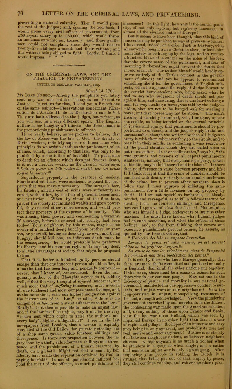 preventing a national calamity. Then I would press the rest ot the judges; and, opening the red book, I would press every civil officer of government, from £50 a-year salary up to £50,000, which would throw an immense sum into our treasury: and these gentle- men could not complain, since they would receive twenty-five shillings a-montli and their rations; and this without being obliged to fight. Lastly, I think I would impress * * * ON THE CRIMINAL LAWS, AND THE PRACTICE OF PRIVATEERING. LETTER TO BENJAMIN VAUGHAN, ESQ. March 14, 1785. My Dear Friend,—Among the pamphlets you lately sent me, was one entitled Thoughts on Executive Justice. In return for that, I send you a French one on the same subject—Observations concernant l’Exe- cution de T Article II. de la Declaration sur le Vol. They are both addressed to the judges, but written, as you will see, in a very different spirit. The English author is for hanging all thieves—the Frenchman is for proportioning punishments to offences. If we really believe, as we profess to believe, that the law of Moses was the law of God—the dictate of Divine wisdom, infinitely superior to human—on what principles do we ordain death as the punishment of an offence, which, according to that law, was only to be punished by a restitution of fourfold ? To put a man to death for an offence which does not deserve death, is it not a murder ?—and, as the French writer says, u Doit-on punir un delit contre la socictc par un crime contre la nature ?” Superfluous property is the creature of society. Simple and mild laws were sufficient to guard the pro- perty that was merely necessary. The savage’s bow, his hatchet, and his coat of skins, were sufficiently se- cured, without law, by the fear of personal resentment and retaliation. When, by virtue of the first laws, part of the society accumulated wealth and grew power- ful, they enacted others more severe, and would pro- tect their property at the expense of humanity. This was abusing their power, and commencing a tyranny. If a savage, before he entered into society, had been told—“ Your neighbour, by this means, may become owner of a hundred deer; but if your brother, or your son, or yourself, having no deer of your own, and being hungry, should kill one, an infamous death must be the consequence,” he would probably have preferred his liberty, and his common right of killing any deer, to all the advantages of society that might be proposed to him. That it is better a hundred guilty persons should escape than that one innocent person should suffei-, is a maxim that has been long and generally approved— nevei, that I know of, controverted. Even the san- guinary author of the Thoughts agrees to it, adding well, “ that the very thought of injured innocence, and much more that of suffering innocence, must awaken all our tenderest and most compassionate feelings, and, at the same time, raise our highest indignation against the instruments of it. But,” he adds, “ there is no danger of either, from a strict adherence to the laws.” Really !—Is it then impossible to make an unjust law ? and if the law itself be unjust, may it not be the very «instrument which ought to raise the author’s and every body’s highest indignation 1” I see in the last newspapers from London, that a woman is capitally convicted at the Old Bailey, for privately stealing out of a shop some gauze, value fourteen shillings and threepence. Is there any proportion between the in- jury done by a theft, value fourteen shillings and three- pence, and the punishment of a human creature, by death, on a gibbet * Might not that woman, by her labour, have made the reparation ordained by God in paying fourfold? Is not all punishment inflicted be- yond the merit of the offence, so much punishment of innocence? In this light, how vast is the annual quan- tity, of not only injured, but suffering innocence, in almost all the civilised states of Europe 1 But it seems to have been thought, that this kind of innocence may be punished by way of preventing crimes. I have read, indeed, of a cruel Turk in Barbary, who, whenever he bought a new Christian slave, ordered him immediately to be hung up by the legs, and to receive a hundred blows of a cudgel on the soles of his feet, that the severe sense of the punishment, and fear of incurring it thereafter, might prevent the faults that should merit it. Our author himself would hardly ap- prove entirely of this Turk’s conduct in the govern- ment of slaves; and yet he appears to recommend something like it for the government of English sub- jects, when he applauds the reply of Judge Burnet to the convict horse-stealer; who, being asked what he had to say why judgment of death should not pass against him, and answering, that it was hard to hang a man for only stealing a horse, was told by the judge— “ Man, thou art not to be hanged only for stealing a horse, but that horses may not be stolen.” The man’s answer, if candidly examined, will, I imagine, appear reasonable, as being founded on the eternal principle of justice and equity, that punishments should be pro- portioned to offences ; and the judge’s reply brutal and unreasonable, though the writer “ wishes all judges to carry it with them whenever they go the circuit, and to bear it in their minds, as containing a wise reason for all the penal statutes which they are called upon to put in execution. It at once illustrates,” says he, “ the true grounds and reasons of all capital punishments whatsoever, namely, that every man’s property, as well as his life, may be held sacred and inviolate.” Is there then no difference in value between property and life ? If I think it right that the crime of murder should be punished with death, not only as an equal punishment of the crime, but to prevent other murders, does it follow that I must approve of inflicting the same punishment for a little invasion on my property by theft? If I am not myself so barbarous, so bloody- minded, and revengeful, as to kill a fellow-creature for stealing from me fourteen shillings and threepence, how can I approve of a law that does it? Montesquieu, who was himself a judge, endeavours to impress other maxims. He must have known what human judges feel on such occasions, and what the effects of those feelings; and, so far from thinking that severe and excessive punishments prevent crimes, he asserts, as quoted by our French winter, that “ L’atrocite des loix en empeche l’execution. Lorsque la peine est sans mesure, on est souvent oblige de lui preferer I’impunite. La cause de tous les relachcmens vient de I’impunite des crimes, et non de la moderation des peines.” It is said by those who know Europe generally, that there are more thefts committed and punished annually in England, than in all the other nations put together. If this be so, there must be a cause or causes for such depravity in our common people. May not one be the deficiency of justice and morality in our national go- vernment, manifested in our oppressive conduct to sub- jects, and unjust wars on our neighbours? View the long-persisted in, unjust, monopolising treatment of Ireland, at length acknowledged ! View the plundering government exercised by our merchants in the Indies; the confiscating war made upon the American colonies; and, to say nothing of those upon France and Spain, view the late war upon Holland, which was seen by impartial Europe in no other light than that of a war of rapine and pillage—the hopes of an immense and easy pi’ey being its only apparent, and probably its true and real, motive and encouragement 1 Justice is as strictly due between neighbour nations, as between neighbour citizens. A highwayman is as much a robber when he plunders in a gang, as when single; and a nation that makes an unjust war is only a great gang. After employing your people in robbing the Dutch, it is strange, that being put out of that employ by peace, they still continue robbing, and rob one another: pira-