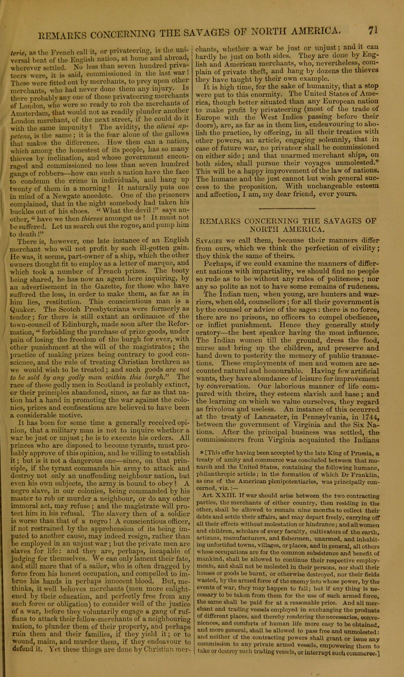 terie, as the French call it, or privateering, is tho uni- j versal bent of the English nation, at home and abroad, wherever settled. No less than seven hundred priva- teers were, it is said, commissioned in the last war. These were fitted out by merchants, to prey upon other merchants, who had never done them any injury. Is there probably any one of those privateering merchants of London, who were so ready to rob the merchants ol Amsterdam, that would not as readily plunder another London merchant, of the next street, if lie could do it with the same impunity? The avidity, the alieni ap- peteiis, is the same ; it is the fear alone of the gallows • that makes the difference. How then can a nation, which among tho lionestest of its people, has so many thieves by inclination, and whose government encou- | raged and commissioned no less than seven hundred I gangs of robbers—how can such a nation have the face to condemn the crime in individuals, and hang up twenty of them in a morning? It naturally puts one hi mind of a Newgate anecdote. One of the prisoners complained, that in the night somebody had taken his | buckles out of his shoes. “ What the devil!” says an- other, “ have we then thieves amongst us ? It must not be suffered. Let us search out the rogue, and pump him to death!” _ There is, however, one late instance of an English merchant who will not profit by such ill-gotten gain. He was, it seems, part-owner of a ship, which the other owners thought fit to employ as a letter of marque, and which took a number of French prizes. The booty being shared, he has now an agent here inquiring, by an advertisement in the Gazette, for those who have suffered the loss, in order to make them, as far as in ; him lies, restitution. This conscientious man is a Quaker. The Scotch Presbyterians were formerly as tender ; for there is still extant an ordinance of the town-council of Edinburgh, made soon after the Refor- mation, “ forbidding the purchase of prize goods, under pain of losing the freedom of the burgh for ever, with other punishment at the will of the magistrates; the practice of mailing prizes being contrary to good con- science, and the rule of treating Christian brethren as we would wish to be treated; and such goods are not to be sold by any godly man within this burgh.” The race of these godly men in Scotland is probably extinct, or their principles abandoned, since, as far as that na- tion had a hand in promoting the war against the colo- nies, prizes and confiscations are believed to have been a considerable motive. It has been for some time a generally received opi- nion, that a military man is not to inquire whether a war be just or unjust; he is to execute his orders. All princes who are disposed to become tyrants, must pro- bably approve of this opinion, and be willing to establish it; but is it not a dangerous one—since, on that prin- ciple, if the tyrant commands his army to attack and destroy not only an unoffending neighbour nation, but even his own subjects, the army is bound to obey? A negro slave, in our colonies, being commanded by his master to rob or murder a neighbour, or do any other immoral act, may refuse ; and the magistrate will pro- tect him in his refusal. The slavery then of a soldier is worse than that of a negro ! A conscientious officer, if not restrained by the apprehension of its being im- puted to another cause, may indeed resign, rather than be employed in an unjust war ; but the private men are slaves for life: and they are, perhaps, incapable of judging for themselves. We can only lament their fate, and still more that of a sailor, who is often dragged by force from his honest occupation, and compelled to im- brue his hands in perhaps innocent blood. But, me- thinks, it well behoves merchants (men more enlight- ened by their education, and perfectly free from any such force or obligation) to consider well of the justice of a war, before they voluntarily engage a gang of ruf- fians to attack their fellow-merchants of a neighbouring nation, to plunder them of their property, and perhaps ruin them and their families, if they yield it; or to wound, maim, and murder them, if they endeavour to defend it. Yet these things are done by Christian mer- chants, whether a war be just or unjust; and it can hardly be just on both sides. They are done by Eng- lish and American merchants, who, nevertheless, com- plain of private theft, and hang by dozens the thieves they have taught by their own example. It is high time, for the sake of humanity, that a stop were put to this enormity. The United States of Ame- rica, though better situated than any European nation to make profit by privateering (most of the trade ot Europe with the West Indies passing before their doors), are, as far as in them lies, endeavouring to abo- lish the practice, by offering, in all their treaties with other powers, an article, engaging solemnly, that in case of future war, no privateer shall be commissioned on either side; and that unarmed merchant ships, on both sides, shall pursue their voyages unmolested.* This will be a happy improvement of the law of nations. The humane and the just cannot but wish general suc- cess to the proposition. With unchangeable esteem and affection, I am, my dear friend, ever yours. REMARKS CONCERNING THE SAVAGES OF NORTH AMERICA. Savages we call them, because their manners differ from ours, which we think the perfection of civility; they think the same of theirs. Perhaps, if we could examine the manners of differ- ent nations with impartiality, we should find no people so rude as to be -without any rules of politeness; nor any so polite as not to have some remains of rudeness. The Indian men, when young, are hunters and war- riors, when old, counsellors; for all their government is by the counsel or advice of the sages: there is no force, there are no prisons, no officers to compel obedience, or inflict punishment. Hence they generally study oratory—the best speaker having the most influence. The Indian women till the ground, dress the food, nurse and bring up the children, and preserve and hand down to posterity the memory of public transac- tions. These employments of men and women are ac- counted natural and honourable. Having few artificial wants, they have abundance of leisure for improvement by conversation. Our laborious manner of life com- pared with theirs, they esteem slavish and base; and the learning on which we value ourselves, they regard as frivolous and useless. An instance of this occurred at the treaty of Lancaster, in Pennsylvania, in 1744, between the government of Virginia and the Six Na- tions. After the principal business was settled, the commissioners from Virginia acquainted the Indians * [This offer having been accepted by the late King of Prussia, a treaty of amity and commerce was concluded between that mo- narch and the United States, containing the following humane, philanthropic articlo; in the formation of which Dr Franklin, as one of the American plenipotentiaries, was principally con- cerned, viz.:— Art. XXIII. If war should arise between the two contracting parties, the merchants of either country, then residing in the other, shall be allowed to remain nine months to collect their debts and settle their affairs, and may depart freely, carrying off all their effects without molestation or hindrance; and all women and children, scholars of every faculty, cultivators of the earth, artizans, manufacturers, and fishermen, unarmed, and inhabit- ing unfortified towns, villages, or places, and in genoral, all others whoso occupations me for the common subsistence and benefit of mankind, shall bo allowed to continue their respective employ- ments, mid shall not be molested in their persons, nor shall their houses or goods be burnt, or otherwise destroyed, nor their fields wasted, by the aimed force of tho enemy into whose power, by the events of war, they may happen to fall; but if any thing is ne- cessary to bo taken from them for the use of such armed force, the same shall ho paid for at a reasonable price. And all mer- chant and trading vessels employed in exchanging the produets of different places, and thereby rendering the necessaries, conve- niences, and comforts of human life more easy to be obtained, and more goneral, shall bo allowed to pass free and unmolested: and neither of the contracting powers shall grant or issue any commission to any private armod vossels, empowering them to take or destroy such trading vessels, or interrupt such commerce.!