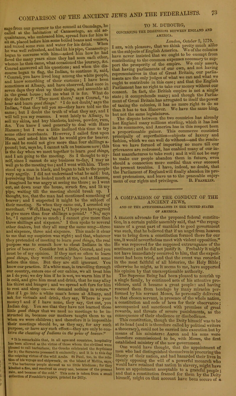 COMPARISON OF THE ANCIENT JEWS AND THE FEDERALISTS. sago from our governor to the council nt Onondaga, lie called at the habitation of Canassetego, an old ac- quaintance, who embraced him, spread furs for him to sit on, placed before him some boiled beans and venison, and mixed some rum and water for Ins drink, he was well refreshed, and had lit his pipe, Canassetego began to converse with him—asked him how lie had fared the many years sinco they had seen each other, whence he then came, what occasioned the journey, etc. Conrad answered all his questions; and when the dis- course began to flag, the Indian, to continue it, said, « Conrad, you have lived long among the white people, and know something of their customs; I have been sometimes at Albany, and have observed, that once m seven days they shut up them shops, and assemble all in the great house; tell me what it is for. What do they do there V ‘ They meet there,’ says Conrad, to hear and learn good things’ ‘ I do not doubt,’ says the Indian, ‘ that they tell you so—they have told me the same; but I doubt the truth of what they say, and I wall tell you my reasons. I went lately to Albany, to sell my skins, and buy blankets, knives, powder, rum, &c. You know I used generally to deal with Hans Hanson; but I was a little inclined this time to try some other merchants. However, I called first upon Haus, and asked him what he would give for beaver. He said he could not give more than four shillings im- pound; but, says he, I cannot talk on business now; this is the day when we meet together to learn good things, and I am going to the meeting. So I thought to my- self, since I cannot do any business to-day, I may as well go to the meeting too; and I went with him. There stood up a man in black, and began to talk to the people very angrily. I did not understand what he said: but, perceiving that he looked much at me, and at Hanson, I imagined he was angry at seeing me there; so I went out, sat down near the house, struck fire, aud lit my pipe, waiting till the meeting should break up. thought, too, that the man had mentioned something of heaver; and I suspected it might be the subject of their meeting. So when they came out, I accosted my merchant. ‘ Well, Hans,’ says I, ‘ I hope you have agreed to give more than four shillings a-pound.’ ‘ No,’ says he, ‘ I cannot give so much; I cannot give more than three shillings and sixpence.’ I then spoke to several other dealers, but they all sung the same song—three and sixpence, three and sixpence. This made it clear to me that my suspicion was right; and that, whatever they pretended of meeting to learn good things, the real purpose was to consult how to cheat Indians in the price of beaver. Consider but a little, Conrad, and you must be of my opinion. If they met so often to learn good things, they would certainly have learned some before this time. But they are still ignorant. You know our practice. If a white man, in travelling through our country, enters one of our cabins, we all treat him as I do you; we dry him if he is wet, we warm him if he is cold, and give him meat and drink, that he may allay his thirst and hunger ; and we spread soft furs for him to rest and sleep on—we demand nothing in return, But if I go into a white man’s house at Albany, and ask for victuals and drink, they say, Where is your money 1 and if I have none, they say, Get out, you Indian dog. You see that they have not learned those little good things that we need no meetings to be in- structed in, because our mothers taught them to us when we were children ; and therefore it is impossible their meetings should be, as they say, for any such purpose, or have any such effect—they are only to con trive the cheating of Indians in the price of beaver.” * It la remarkable that, in all ages and countries, hospitality has been allowed as the virtue of those whom tlio civilisod wero pleased to call barbarians; the Greeks celebrated the Scythians for it; the Saracens possessed it eminently; and it is to this day the reigning virtue of the wild Arabs. St Paul, too, in tho rola tion of his voyage and shipwreck, on tho island of Melita, says, “ The barbarous peoplo showed us no littlo kindness; for they kindled a flro, and receivod us every one, beenuso of tho present rain, and because of the cold. This note is taken from a small collection of Franklin’s papers, printed for Dilly. TO M. DUBOURG, CONCERNING THE DISSENSIONS BETWEEN ENGLAND AND AMERICA. London, October 2, 1770. I see, with pleasure, that we think pretty much alike on the subjects of English America. We of the colonies have never insisted that we ought to be exempt from contributing to the common expenses necessary to sup- port the prosperity of the empire. We only assert, that having parliaments of our own, and not having representatives in that of Great Britain, our parlia- ments are the only judges of what we can and what we ought to contribute in this case; and that the English Parliament has no right to take our money without our consent. In fact, the British empire is not a single state; it comprehends many; and though the Parlia- ment of Great Britain has arrogated to itself the power of taxing the colonies, it has no more right to do so than it has to tax Hanover. We have the same long, but not the same legislatures. The dispute between the two countries has already lost England many millions sterling, which it has lost in its commerce, and America has in this respect been a proportionable gainer. This commerce consisted principally of superfluities—objects of luxury and fashion, which we can well do without—and the resolu- tion we have formed of importing no more till our grievances are redressed, has enabled many of our in- fant manufactures to take root; and it will not be easy to make our people abandon them in future, even should a connection more cordial than ever succeed the present troubles. I have, indeed, no doubt, that the Parliament of England will finally abandon its pre- sent pretensions, and leave us to the peaceable enjoy- ment of our rights and privileges. B. Franklin. A COMPARISON OF THE CONDUCT OF THE ANCIENT JEWS, AND OF THE ANTIFEDERALISTS IN THE UNITED STATES OF AMERICA. A zealous advocate for the proposed federal constitu- tion, in a certain public assembly said, that “the repug- nance of a great part of mankind to good government was such, that he believed that if an angel from heaven was to bring down a constitution formed there for our use, it would nevertheless meet with violent opposition.” He was reproved for the supposed extravagance of the sentiment; and he did not justify it. Probably it might not have immediately occurred to him, that the experi- ment had been tried, and that the event was recorded in the most faithful of all histories, the Holy Bible; otherwise he might, as it seems to me, have supported his opinion by that unexceptionable authority. The Supreme Being had been pleased to nourish up a single family, by continued acts of his attentive pro- vidence, until it became a great people: and having rescued them from bondage by many miracles per- formed by his servant Moses, he personally delivered to that chosen servant, in presence of the whole nation, a constitution and code of laws for their observance; accompanied and sanctioned with promises of great rewards, and threats of severe punishments, as the consequence of their obedience or disobedience. This constitution, though the Deity himself was to be at its head (and it is therefore called by political writers a theocracy), could not be carried into execution but by means of liis ministers: Aaron and his sons were therefore commissioned to be, with Moses, the first established ministry of the new government. One would have thought, that the appointment of men who had distinguished themselves in procuring the liberty of their nation, and had hazarded their lives in openly opposing the will of a powerful monarch who would have retained that nation in slavery, might have been an appointment acceptable to a grateful people • and that a constitution framed for them by the Deity himself, might on that account have been secure of a
