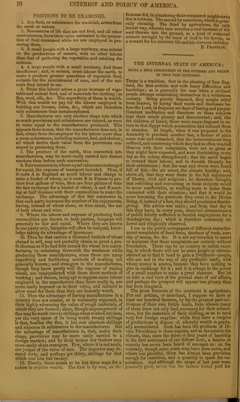 POSITIONS TO BE EXAMINED. 1. All food, or subsistence for mankind, arises from the earth or waters. 2. Necessaries of life that are not food, and all other conveniences, have their value estimated in the propor- tion of food consumed while wo are employed in pro- curing them. 3. A small people with a large territory, may subsist on the productions of nature, with no other labour than that of gathering the vegetables and catching the animals. 4. A large people with a small territory, find these insufficient; and, to subsist, must labour the earth, to make it produce greater quantities of vegetable food, suitable for the nourishment of men, and of the ani- mals they intend to eat. 5. From this labour arises a great increase of vege- table and animal food, and of materials for clothing; as flax, wool, silk, &c. The superfluity of these is wealth. With this wealth we pay for the labour employed in building our houses, cities, &c., which are therefore only subsistence thus metamorphosed. 6. Manufactures are only another shape into which so much provisions and subsistence are turned, as were in value equal to the manufactures produced. This appears from hence, that the manufacturer does not, in fact, obtain from the employer for his labour more than a mere subsistence, including raiment, fuel, and shelter; all which derive their value from the provisions con- sumed in procuring them. 7. The produce of the earth, thus converted into manufactures, may be more easily carried into distant markets than before such conversion. 8. Fair commerce is, where equal values are exchanged for equal, the expense of transport included. Thus, if it costs A in England as much labour and charge to raise a bushel of wheat, as it costs B in France to pro- duce four gallons of wine, then are four gallons of wine the fair exchange for a bushel of wheat, A and B meet- ing at half distance with their commodities to make the exchange. The advantage of this fair commerce is, that each party increases the number of his enjoyments, having, instead of wheat alone, or wine alone, the use of both wheat and wine. 9. Where the labour and expense of producing both commodities are known to both parties, bargains will generally be fair and equal. Where they are known to one party only, bargains will often be unequal, know- ledge taking its advantage of ignorance. 10. Thus he that carries a thousand bushels of wheat abroad to sell, may not probably obtain so great a pro- fit thereon as if he had first turned the wheat into manu- factures, by subsisting therewith the workmen while producing those manufactures, since there are many expediting and facilitating methods of working not generally known; and strangers to the manufactures, though they know pretty well the expense of raising wheat, are unacquainted with those short methods of working; and thence, being apt to suppose more labour employed in the manufacture than there really is, are more easily imposed on in their value, and induced to allow more for them than they are honestly worth. 11. Thus the advantage of having manufactures in a country does not consist, as is commonly supposed, in their highly advancing the value of rough materials, of which they are formed; since, though sixpennyworth of flax may be worth twenty shillings when worked into lace, yet the very cause of its being worth twenty shillings is that, besides the flax, it has cost nineteen shillings and sixpence in subsistence to the manufacturer. But the advantage of manufactures is, that, under their shape, provisions may be more easily carried to a foreign market; and by their means our traders may more easily cheat strangers. Few, where it is not made, are judges of the value of lace. The importer may de- mand forty, and perhaps get thirty, shillings for that which cost him but twenty. 12. Finally, there seems to be but three ways for a nation to acquire wealth. The first is by war, as the Homans did, in plundering their conquered neighbours • this is robbery. The second by commerce, which is gene- rally cheating. The third by agriculture, the only honest way, wherein man receives a real increase of the seed thrown into the ground, in a kind of continual miracle wrought by the hand of God in his favour, as a reward for his innocent life and his virtuous industry B. Franklin. THE INTERNAL STATE OF AMERICA; BEING A TRUE DESCRIPTION OF THE INTEREST AND POLICY OF THAT VAST CONTINENT. There is a tradition, that in the planting of New Eng- land, the first settlers met with many difficulties and hardships; as is generally the case when a civilised people attempt establishing themselves in a wilderness country. Being piously disposed, they sought relief from heaven, by laying their wants and distresses be- fore the Lord, in frequent set days of fasting and prayer. Constant meditation and discourse on these subjects kept their minds gloomy and discontented; aDd, like the children of Israel, there were many disposed to re- turn to that Egypt which persecution had induced them to abandon. At length, when it was proposed in the Assembly to proclaim another fast, a farmer of plain sense rose and remarked, that the inconveniences they suffered, and concerning which they had so often wearied Heaven with their complaints, were not so great as they might have expected, and were diminishing every day as the colony strengthened; that the earth began to reward their labour, and to furnish liberally for their subsistence; that the seas and rivers were found full of fish—the air sweet, the climate healthy; and, above all, that they were there in the full enjoyment of liberty, civil and religious; he therefore thought, that reflecting and conversing on these subjects would be more comfortable, as tending more to make them contented with their situation; and that it would be more becoming the gratitude they owed to the Divine Being, if, instead of a fast, they should proclaim a thanks- giving. His advice was taken; and from that day to this they have, in every year, observed circumstances of public felicity sufficient to furnish employment for a thanksgiving day; which is therefore constantly or- dered and religiously observed. I see in the public newspapers of different states fre- quent complaints of hard times, deadness of trade, scar- city of money, &c. &c. It is not my intention to assert or maintain that these complaints are entirely without foundation. There can be no country or nation exist- ing, in which there will not be some people so circum- stanced as to find it hard to gain a livelihood—people, who are not in the way of any profitable trade, with whom money is scarce, because they have notliing to give in exchange for it; and it is always in the power of a small number to make a great clamour. But let us take a cool view of the general state of our affairs, and perhaps the prospect will appear less gloomy than has been imagined. The great business of the continent is agriculture. For one artizan, or merchant, 1 suppose we have at least one hundred farmers, by far the greatest part cul- tivators of their own fertile lands, from whence many of them draw not only food necessary for their subsist- ence, but the materials of their clothing, so as to need very few foreign supplies: while they have a surplus of productions to dispose of, whereby wealth is gradu- ally accumulated. Such has beeu the goodness of Di- vino Providence to these regions, and so favourable the climate, that, since the three or four years of hardship in the first settlement of our fathers here, a famine or scarcity has never been heard of amongst us: on the contrary, though some years may have been more, and others less plentiful, there has always been provision enough for ourselves, and a quantity to spare for ex- portation. And although the crops of last year were generally good, never was the farmer better paid for