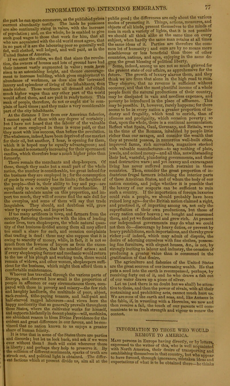 information to intending emigrants. tlio part ho can spare commerce, as the published prices current abundantly testify. The lands he possesses are also continually rising in value, with the increase of population; and, on the whole, ho is enabled to give such good wages to those that work for him, that all who are acquainted with the old world must agree, that in no part of it are the labouring poor so generally well fed, well clothed, well lodged, and well paid, as in the United States of America. If we enter the cities, we find that since the revolu- tion, the owners of houses and lots of ground have had their interest vastly augmented in value; rents have risen to an astonishing height, and thence encourage- ment to increase building, which gives employment to abundance of workmen, as does also the increased luxury and splendour of living of the inhabitants, thus made richer. These workmen all demand and obtain much higher wages than any other part of the world would afford them, and are paid in ready money. This rank of people, therefore, do not or ought hot to com- plain of hard times; and they make a very considerable part of the city inhabitants. At the distance I live from our American fisheries, I cannot speak of them with any degree of certainty; but I have not heard that the labour of the valuable race of men employed in them is worse paid, or that they meet with less success, than before the revolution. The whalemen, indeed, have been deprived of one market for their oil, but another, I hear, is opening for them, which it is hoped may be equally advantageous; and the demand is constantly increasing for their spermaceti candles, which therefore bear a much higher price than formerly. There remain the merchants and shop-keepers. Of these, though they make but a small part of the whole nation, the number is considerable, too great indeed for the business they are employed in; for the consumption of goods in every country has its limits; the faculties of the people—that is, their ability to buy and pay'—are equal only to a certain quantity of merchandise. If merchants calculate amiss on this proportion, and im- port too much, they will of course find the sale dull for the overplus, and some of them will say that trade languishes. They should, and doubtless will, grow wiser by experience, and import less. If too many artificers in town, and farmers from the country, flattering themselves with the idea of leading easier lives, turn shopkeepers, the whole natural quan- tity of that business divided among them all may afford too small a share for each, and occasion complaints that trading is dead: these may also suppose that it is owing to scarcity of money, while, in fact, it is not so much from the fewness of buyers as from the exces- sive number of sellers, that the mischief arises: and if every shopkeeping farmer and mechanic would return to the use of his plough and working tools, there would remain of widows, and other women, shopkeepers suffi- cient for the business, which might then afford them a comfortable maintenance. Whoever lias travelled through the various parts of Europe, and observed how small is the proportion of people in affluence or easy circumstances there, com- pared with those in poverty and misery—the few rich and haughty landlords, the multitude of poor, abject, rack-rented, titlie-paying tenants, and half-paid and half-starved ragged labourers—and views here the happy mediocrity that so generally prevails throughout these States, where the cultivator works for himself, and supports his family in decent plenty—will, methinks, see abundant reason to bless Divine Providence for the evident and great difference in our favour, and bo con- vinced that no nation known to us enjoys a greater share of human felicity. It is true that in some of the States there are parties and discords; but let us look back, and ask if we were ever without them 1 Such will exist wherever there is liberty; and perhaps they help to preserve it. By the collision of different sentiments, sparks of truth are struck out, and political light is obtained. The differ- ent factions which at present divide us, aim all at the public good; the differences are only about the various modes of promoting it. Things, actions, measures, and objects of all kinds, present themselves to the minds of men in such a variety of lights, that it is not possible we should all think alike at the same time on every subject, when hardly the same man retains at all times the same ideas of it. Parties are therefore the com- mon lot of humanity; and ours are by no means moro mischievous or less beneficial than those of other countries, nations, and ages, enjoying in the same de- gree the great blessing of political liberty. Some, indeed, among us ai’e not so much grieved for the present state of our affairs, as apprehensive for the future. The growth of luxury alarms them, and they think we are from that alone in the high road to ruin. They observe, that no revenue is sufficient without economy, and that the most plentiful income of a whole people from the natural productions of their country, may be dissipated in vain and needless expenses, and poverty be introduced in the place of affluence. This may be possible. It, however, rarely happens; for there seems to be in every nation a greater proportion of in- dustry and frugality, which tend to enrich, than of idleness and prodigality, which occasion poverty; so that, upon the whole, there is a continual accumulation. Reflect what Spain, Gaul, Germany, and Britain, were in the time of the Romans, inhabited by people little richer than our savages, and consider the wealth that they at present possess, in numerous well-built cities, improved farms, rich moveables, magazines stocked with valuable manufactures—to say nothing of plate, jewels, and coined money—and all this, notwithstanding their bad, wasteful, plundering governments, and their mad destructive wars; and yet luxury and extravagant living has never suffered much restraint in those countries. Then, consider the great proportion of in- dustrious frugal farmers inhabiting the interior parts of these American States, and of whom the body of our nation consists, and judge whether it is possible that the luxury of our seaports can be sufficient to ruin such a country. If the importation of foreign luxuries could ruin a people, we should probably have been ruined long ago—for the British nation claimed a right, and practised it, of importing among us, not only the superfluities of their own productions, but those of every nation under heaven; we bought and consumed them, and yet we flourished and grew rich. At present our independent governments may do what we could not then do—discourage by heavy duties, or prevent by heavy prohibitions, such importations, and thereby grow richer;—if indeed, which may admit of dispute, the desire of adorning ourselves with fine clothes, possess- ing fine furniture, with elegant houses, &c., is not, by strongly inciting to labour and industry, the occasion of producing a greater value than is consumed in the gratification of that desire. The agriculture and fisheries of the United States are the great sources of our increasing wealth. He that puts a seed into the earth is recompensed, perhaps, by receiving forty out of it, and he who draws a fish out of our water draws up a piece of silver. Let us (and there is no doubt but we shall) bo atten- tive to these, and then the power of rivals, with all their restraining and prohibiting acts, cannot much hurt us. We are sons of the earth and seas, and, like Antreus in the fable, if, in wrestling with a Hercules, we now and then receive a fall, the touch of our parents will com- municate to us fresh strength and vigour to renew the contest. INFORMATION TO THOSE WHO WOULD REMOVE TO AMERICA. Many persons in Europe having directly, or by letters expressed to the writer of this, who is well acquainted with North America, their desire of transporting and establishing themselves in that country, but who appear to have formed, through ignorance, mistaken ideas and expectations of what is to be obtained there—he thinks