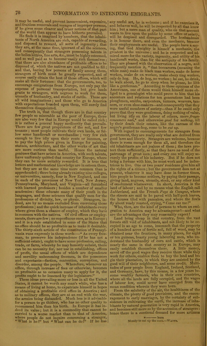 it may be useful, and prevent inconvenient, expensive, and fruitless removals and voyages of improper persons, if he gives somo clearer and truer notions of that part of the world than appear to have hitherto prevailed. He finds it is imagined by numbers, that the inhabi- tants of North America are rich, capable of rewarding, and disposed to reward, all sorts of ingenuity; that they are, at the same time, ignorant of all the sciences, and consequently that strangers possessing talents in the belles lettrcs, fine arts, &c., must be highly esteemed, and so well paid as to become- easily rich themselves • that there are also abundance of profitable offices to be disposed of, which the natives are not qualified to fill; and that, having few persons of family among them, strangers of birth must be greatly respected, and of course easily obtain the best of those offices, which will make all their fortunes : that the governments, too, to encourage emigrations from Europe, not only pay the expense of personal transportation, but give lands gratis to strangers, with negroes to work for them, utensils of husbandry, and stocks of cattle. These are all wild imaginations; and those who go to America with expectations founded upon them, will surely find themselves disappointed. The truth is, that though there are in that country few people so miserable as the poor of Europe, there are also very few that in Europe would be called rich; it is rather a general happy mediocrity that prevails. There are few great proprietors of the soil, and few tenants ; most people cultivate their own lands, or fol- low some handicraft or merchandise ; very few rich enough to live idly upon their rents or incomes, or to pay the high prices given in Europe for painting, statues, architecture, and the other works of art that are more curious than useful. Hence the natural geniuses that have arisen in America, with such talents, have uniformly quitted that country for Europe, where they can be more suitably rewarded. It is true that letters and mathematical knowledge are in esteem there, but they are at the same time more common than is apprehended; there being already existing nine colleges, or universities, namely, four in New England, and one in each of the provinces of New York, New Jersey, Pennsylvania, Maryland, and Virginia—all furnished with learned professors; besides a number of smaller academies: these educate many of their youth in the languages, and those sciences that qualify men for the professions of divinity, law, or physic. Strangers, in- deed, are by no means excluded from exercising those professions ; and the quick increase of inhabitants every where gives them a chance of employ, which they have in common with the natives. Of civil offices or employ- ments, there are few; no superfluous ones, as in Europe; and it is a rule established in some of the States that no office should be so profitable as to make it desirable. The thirty-sixth article of the constitution of Pennsyl- vania runs expressly in these words:—“ As every free- man, to preserve his independence (if he has not a sufficient estate), ought to have some profession, calling, trade, or farm, whereby he may honestly subsist, there can be no necessity for, nor use in establishing, offices of profit, the usual effects of winch are dependence and servility unbecoming freemen, in the possessors and expectants—faction, contention, corruption, and disorder, among the people. Wherefore, whenever an office, through increase of fees or otherwise, becomes so profitable as to occasion many to apply for it, the profits ought to be lessened by the legislature.” These ideas prevailing more or less in all the United States, it cannot be worth any man’s while, who has a means of living at home, to expatriate himself in hopes of obtaining a profitable civil office in America; and as to military offices, they are at an end with the war, the armies being disbanded. Much less is it advisable for a person to go thither, who has no other quality to recommend him than his birth. In Europe it has in- deed its value; but it is a commodity that cannot be carried to a worse market than to that of America, ■where people do not inquire concerning a stranger, “What is he!” but “What can ho do!” If he has any useful art, ho is welcome; and if ho exercises it, and behaves 'well, he will be respected by all that know him ; but a mere man of quality, who on that account wants to live upon the public by some office or salary, will bo despised and disregarded. The husbandman is in honour there, and even the mechanic, because their employments are useful. The people have a say- ing, that God Almighty is himself a mechanic, the greatest in the universe ; and ho is respected and ad- mired more for the variety, ingenuity, and utility of his handicraft works, than for the antiquity of his family. They are pleased with the observation of a negro, and frequently mention it, “ that boccarorra (meaning the white man) make de black man workee, make de horse workee, make de ox workee, make ebery ting workee, only de hog. He, de hog, no workee ; he eat, he drink, he walk about, he go to sleep when he please, he libb like a gentleman.” According to these opinions of the Americans, one of them would think himself more ob- liged to a genealogist who could prove to him that his ancestors and relations for ten generations had been ploughmen, smiths, carpenters, turners, weavers, tan- ners, or even shoe-makers—and consequently that they were useful members of society—than if he could only prove that they were gentlemen, doing nothing of value, but living idly on the labour of others, mere fruges consumere nati* and otherewise good for nothing, till by their death their estates, like the carcass of the negro’s gentleman-hog, come to be cut up. With regard to encouragements for strangers from government, they are really only what are derived from good laws and liberty. Strangers are welcome, because there is room enough for them all, and therefore the old inhabitants are not jealous of them ; the laws pro- tect them sufficiently, so that they have no need of the patronage of great men; and every one will enjoy se- curely the profits of his industry. But if he does not bring a fortune with him, he must work and be indus- trious to live. One or two years’ residence give him all the rights of a citizen ; but the government does not at present, whatever it may have done in former times, hire people to become settlers, by paying their passage, giving land, negroes, utensils, stock, or any other kind of emolument whatsoever. In short, America is the land of labour; and by no means what the English call Luhherland, and the French Pays de Cocagne, where the streets are said to be paved with half-peck loaves, the houses tiled with pancakes, and where the fowls fly about ready roasted, crying, “ Come eat me 1” Who, then, are the kind of persons to whom an emi- gration to America may be advantageous ?—and what are the advantages they may reasonably expect ? Land being cheap in that country, from the vast forests still void of inhabitants, and not likely to be oc- cupied in an age to come, insomuch that the property of a hundred acres of fertile soil, full of wood, may bo obtained near the frontiers, in many places, for eight or ten guineas, hearty young labouring men, who un- derstand the husbandry of corn and cattle, which is nearly the same in that country as in Europe, may easily establish themselves there. A little money, saved off the good wages they receive there while they work for others, enables them to buy the land and be- gin their plantation, in which they are assisted by the good will of their neighbours, and some credit. Multi- tudes of poor people from England, Ireland, Scotland, and Germany, have, by this means, in a few years be- come wealthy farmers, who in their own countries, where all the lands are fully occupied, and the wages of labour low, could never have emerged from the mean condition wherein they were born. From the salubrity of the air, the healthiness of the climate, the plenty of good provisions, and the encou- ragement to early marriages, by the certainty of sub- sistence in cultivating the earth, the increase of inha- bitants by natural generation is very rapid in America, and becomes still more so by the accession of strangers: hence there is a continual demand for more artizans * bom Merely to cat up the corn.—-Watts.