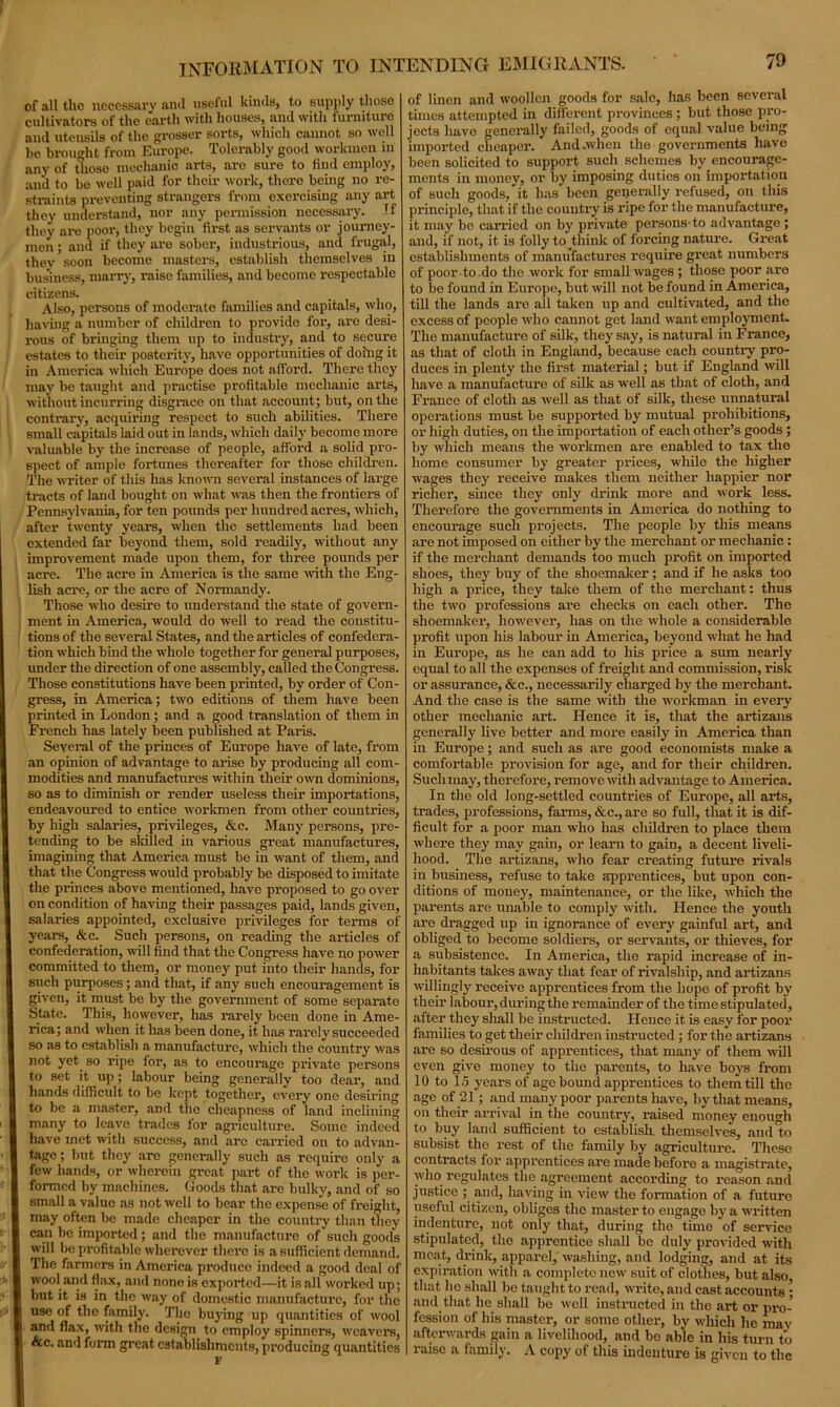 of all the necessary and useful kinds, to supply those cultivators of the earth with houses, and with furniture and utensils of the grosser sorts, which cannot so well he brought from Europe. Tolerably good workmen in any of thoso mechanic arts, are sure to find employ, and to be well paid for their work, there being no re- straints preventing strangers from exercising any art they understand, nor any permission necessary. If they are poor, they begin first as servants or journey- men ; and if they are sober, industrious, and frugal, they soon become masters, establish themselves in business, marry, raise families, and become respectable citizens. Also, pel-sons of moderate families and capitals, who, having a number of children to provide for, arc desi- rous of bringing them up to industry, and to secure estates to their posterity, have opportunities of doing it in America which Europe does not afford. There they may be taught and practise profitable mechanic arts, without incurring disgrace on that account; but, on the contrary, acquiring respect to such abilities. There small capitals laid out in lands, which daily become more valuable by the increase of people, afford a solid pro- spect of ample fortunes thereafter for those children. The writer of this has known several instances of large tracts of land bought on what was then the frontiers of Pennsylvania, for ten pounds per hundred acres, which, after twenty years, when the settlements had been extended far beyond them, sold readily, without any improvement made upon them, for three pounds per I acre. The acre in America is the same with the Eng- lish acre, or the acre of Normandy. Those who desire to understand the state of govern- ment in America, would do well to read the constitu- tions of the several States, and the articles of confedera- tion which bind the whole together for general purposes, under the direction of one assembly, called the Congress. Those constitutions have been printed, by order of Con- gress, in America; two editions of them have been printed in London ; and a good translation of them in French has lately been published at Paris. Several of the princes of Europe have of late, from an opinion of advantage to arise by producing all com- modities and manufactures within their own dominions, so as to diminish or render useless their importations, endeavoured to entice workmen from other countries, by high salaries, privileges, &c. Many persons, pre- tending to be sldlled in various great manufactures, imagining that America must be in want of them, and that the Congress would probably be disposed to imitate the princes above mentioned, have proposed to go over on condition of having their passages paid, lands given, salaries appointed, exclusive privileges for terms of years, &c. Such persons, on reading the articles of confederation, will find that the Congress have no power committed to them, or money put into their hands, for such purposes; and that, if any such encouragement is given, it must be by the government of some separate State. This, however, has rarely been done in Ame- rica; and when it has been done, it has rarely succeeded so as to establish a manufacture, which the country was not yet so ripe for, as to encourage private persons to set it up; labour being generally too dear, and hands difficult to bo kept together, every one desiring to be a master, and the cheapness of land inclining many to leave trades for agriculture. Some indeed have met with success, and arc carried on to advan- tage ; but they are generally such as require only a few hands, or wherein great part of the work is per- formed by machines. Goods that are bulky, and of so small a value as not well to bear the expense of freight, may often be made cheaper in the country than they can be imported; and the manufacture of such goods will be profitable wherever there is a sufficient demand. The farmers in America produce indeed a good deal of wool and flax, and none is exported—it is all worked up; but it is in the way of domestic manufacture, for the use of the family. The buying up quantities of wool and flax, with the design to employ spinners, weavers, &c. and form great establishments, producing quantities of linen and woollen goods for sale, has been several times attempted in different provinces ; but those pro- jects have generally failed, goods of equal value being imported cheaper. And-when the governments have been solicited to support such schemes by encourage- ments in money, or by imposing duties on importation of such goods, it has been generally refused, on this principle, that if the country is ripe fox- the manufacture, it may be cai-ried on by private persons-to advantage; and, if not, it is folly to think of forcing natui-e. Great establishments of manufactures require great numbers of poor to.do the work for small wages; those poor are to be found in Europe, but will not be found in America, till the lands ax-c all taken xip and cxxltivated, and the excess of people who cannot get land want employment. The manufacture of silk, they say, is natural in France, as that of cloth in England, because each countx-y pro- duces in plenty the fix-st material; but if England will have a manufacture of silk as well as that of cloth, and France of cloth as well as that of silk, these unnatural operations xnust be supported by mutual prohibitions, or high duties, on the impox-tation of each other’s goods ; by which means the wox-kmen are enabled to tax the home consumer by gx-eater px-ices, while the higher wages they receive makes them neither happier nor richer, since they only dx-ink more and work less. Therefore the governments in America do nothing to encoux-age such projects. The people by this means ax-e not imposed on either by the merchant or mechanic : if the merchant demands too much profit on imported shoes, they buy of the shoemaker; and if he asks too high a price, they take them of the merchant: thus the two professions are checks on each other. The shoemaker-, however-, has on the whole a considerable profit upon his labour in America, beyond what he had in Europe, as he can add to his px-ice a sum nearly equal to all the expenses of freight and commission, risk ox- assurance, &c., necessarily charged by the merchant. And the case is the same with the workman in every other mechanic ax-t. Hence it is, that the artizans generally live better and more easily in Amex-ica than in Europe; and such as are good economists make a comfox-table provision for age, and for their children. Such may, therefore, remove with advantage to America. In the old long-settled countries of Europe, all arts, trades, professions, farms, &c., are so full, that it is dif- ficult for a poor man who has children to place them where they may gain, or leax-n to gain, a decent liveli- hood. The ax-tizans, who fear creating futux-e x-ivals in business, refuse to take apprentices, but upon con- ditions of money, maintenance, or the like, which the parents are unable to comply with. Hence the youth are dx-agged up in ignorance of evex-y gainful art, and obliged to become soldiex-s, or servants, or thieves, for a subsistence. In America, the rapid increase of in- habitants takes away that fear of x-ivalship, and ax-tizans willingly x-eceive apprentices from the hope of profit by their labour-, during the remainder of the time stipulated, after they shall be instructed. Hence it is easy for poor families to get their children instructed ; for the ax-tizans are so desirous of apprentices, that many of them will even give money to the parents, to have boys fx-om 10 to 15 years of age bound apprentices to them till the age of 21; and many poor parents have, by that means, on their arrival in the country, x-aised money enough to buy land sufficient to establish, themselves, and to subsist the x-est of the family by agricultux-e. These contracts fox- appx-entices ax-e made befox-e a magisti-ate, who x-egulates the agreement according to x-eason and justice ; and, having in view the fox-mation of a future useful citizen, obliges the master to engage by a written indenture, not only that, during the time of sex-vice stipulated, the apprentice shall be duly provided with meat, drink, apparel, washing, and lodging, and at its expiration with a complete new suit of clothes, but also that ho shall bo taught to read, write, and cast accounts ; and that lie shall be well instructed in the art or pro- fession of his master-, or sonxe other-, by which lie may afterwards gain a livelihood, and bo able in his turn to x'aise a family. A copy ol this indenture is given to the