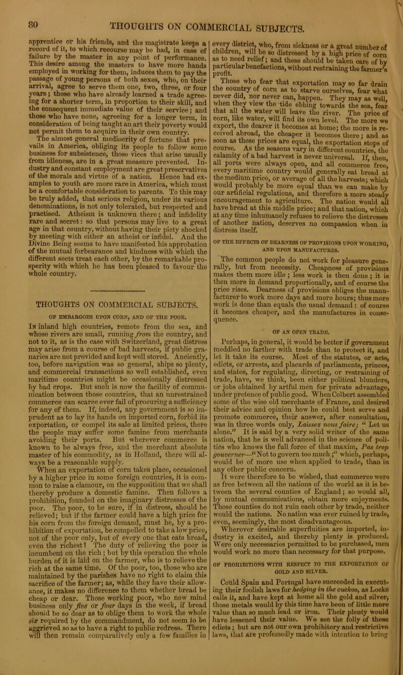 THOUGHTS ON COMMERCIAL SUBJECTS. apprentice or his friends, and the magistrate keeps a record of it, to which recourse may bo had, in case of iailure by the master in any point of performance. This desire amouj* the masters to have more hands employed in working for them, induces them to pay the passage of young persons of both sexes, who, on their arrival, agree to serve them one, two, three, or four years; those who have already learned a trade agree- ing for a shorter term, in proportion to their skill, and the consequent immediate value of their service; and those who have none, agreeing for a longer term, in consideration of being taught an art their poverty would not permit them to acquire in their own country. The almost general mediocrity of fortune that pre- vails in America, obliging its people to follow some business for subsistence, those vices that arise usually irom idleness, are in a great measure prevented. In- dustry and constant employment are great preservatives of the morals and virtue of a nation. Hence bad ex- amples to youth are more rare in America, which must be a comfortable consideration to parents. To this may be truly added, that serious religion, under its various denominations, is not only tolerated, but respected and practised. Atheism is unknown there; and infidelity rare and secret: so that persons may live to a great age in that country, without having their piety shocked by meeting with either an atheist or infidel. And the Divine Being seems to have manifested his approbation of the mutual forbearance and kindness with which the different sects treat each other, by the remarkable pro- sperity with which he has been pleased to favour the whole country. THOUGHTS ON COMMERCIAL SUBJECTS. OF EMBARGOES UPON CORN, AND OF THE POOR. In inland high countries, remote from the sea, and whose rivers are small, running from the country, and not to it, as is the case with Switzerland, great distress may arise from a course of bad harvests, if public gra- naries are not provided and kept well stored. Anciently, too, before navigation was so general, ships so plenty, and commercial transactions so well established, even maritime countries might be occasionally distressed by bad crops. But such is now the facility of commu- nication between those countries, that an unrestrained commerce can scarce ever fail of procuring a sufficiency for any of them. If, indeed, any government is so im- prudent as to lay its hands on imported corn, forbid its exportation, or compel its sale at Limited prices, there the people may suffer some famine from merchants avoiding their ports. But wherever commerce is known to be always free, and the merchant absolute master of his commodity, as in Holland, there will al- ways be a reasonable supply. When an exportation of corn takes place, occasioned by a higher price in some foreign countries, it is com- mon to raise a clamour, on the supposition that we shall thereby produce a domestic famine. Then follows a prohibition, founded on the imaginary distresses of the poor. The poor, to be sure, if in distress, should be relieved; but if the farmer could have a high price for his corn from the foreign demand, must he, by a pro- hibition of exportation, be compelled to take a low price, not of the poor only, but of every one that eats bread, even the richest ? The duty of relieving the poor is incumbent on the rich; but by this operation tho whole burden of it is laid on the farmer, who is to relieve the rich at the same time. Of the poor, too, those who are maintained by the parishes have no right to claim this sacrifice of the farmer; as, while they have their allow- ance, it makes no difference to them whether bread be cheap or dear. Those working poor, who now mind business only five or four days in the week, if bread should be so dear as to oblige them to work the whole site required by tho commandment, do not seem to be aggrieved so as to have a right to public redress. There will then remain comparatively only a few families in every district, who, from sickness or a great number of children, will bo so distressed by a high price of corn as to need relief; and these should be taken care of by particular benefactions, without restraining the farmer’s profit. Those who fear that exportation may so far drain the country of corn as to starve ourselves, fear what never did, nor never can, happen. They may as well, when they view the tide ebbing towards the sea, fear that all the water will leave the river. The price of corn, like wator, will find its own level. The more we export, the dearer it becomes at home; the more is re- ceived abroad, the cheaper it becomes there; and as soon as these prices are equal, the exportation stops of course. As the seasons vary in different countries, the calamity of a bad harvest is never universal. If then all ports were always open, and all commerce free’ every maritime country would generally eat bread at the medium price, or average of all the harvests; which would probably be more equal than we can make by our artificial regulations, and therefore a more steady encouragement to agriculture. Tho nation would all have bread at this middle price; and that nation, which at any time inhumanely refuses to relieve the distresses of another nation, deserves no compassion when in distress itself. OF THE EFFECTS OF DEARNESS OF PROVISIONS UPON WORKING, AND UPON MANUFACTURES. The common people do not work for pleasure gene- rally, but from necessity. Cheapness of provisions makes them more idle ; less work is then done ; it is then more in demand proportionally, and of course the price rises. Dearness of provisions obliges the manu- facturer to work more days and more hours; thus more work is done than equals the usual demand : of course it becomes cheaper, and the manufactures in conse- quence. OF AN OPEN TRADE. Perhaps, in general, it would be better if government meddled no farther with trade than to protect it, and let it take its course. Most of the statutes, or acts, edicts, or arrests, and placards of parliaments, princes, and states, for regulating, directing, or restraining of trade, have, we think, been either political blunders, or jobs obtained by artful men for private advantage, under pretence of public good. When Colbert assembled some of the wise old merchants of France, and desired their advice and opinion how he could best serve and promote commerce, their answer, after consultation, was in three words only, Laissez nous faire; “ Let us alone.” It is said by a very solid writer of the same nation, that he is well advanced in the science of poli- tics who knows the full force of that maxim, Pas trop gouverner—“Not to govern too much ;” which, perhaps, would be of more use when applied to trade, than iu any other public concern. It were therefore to be wished, that commerce were as free between all the nations of the world as it is be- tween the several counties of England; so would all, by mutual communications, obtain more enjoyments. Those counties do not ruin each other by trade, neither would the nations. No nation was ever ruined by trade, even, seemingly, the most disadvantageous. Wherever desirable superfluities are imported, in- dustry is excited, and thereby plenty is produced. Were only necessaries permitted to be purchased, men would work no more than necessary for that purpose. OF PROHIBITIONS WITH RESPECT TO THE EXPORTATION OF GOLD AND SILVER. Could Spain and Portugal have succeeded in execut- ing their foolish laws for hedging in the cuckoo, as Locke calls it, and have kept at home all the gold and silver, those metals would by this tune have been of little more value than so much lead or iron. Their plenty would have lessened their value. We see the folly of these edicts; but are not our own prohibitory and restrictive laws, that are professedly made with intention to bring