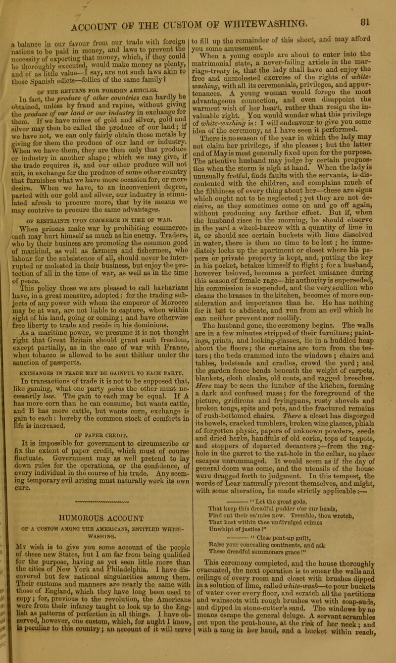 a balance in our favour from our trado with foreign nations to bo paid in money, and la\ys to prevent the necessity of exporting that money, which, if they could be thoroughly executed, would make money as plenty, and of as little value—I say, are not such laws akin to those Spanish edicts—follies of the same family 1 OF THE RETURNS FOR FOREIGN ARTICLES. In fact, the produce of other countries can hardly be obtained, unless by fraud and rapine, without giving the produce of our land or our industry in exchange for them. If we have mines of gold and silver, gold and silver may then be called the produce of our land; if we have not, we can only fairly obtain those metals by giving for them the produce of our land or industry. When we have-them, they are then only that produce or industry in another shape; which we may give, if the trade requires it, and our other produce will not suit, in exchange for the produce of some other country that furnishes what we have more occasion for, or more desire. When we have, to an inconvenient degree, parted with our gold and silver, our industry is stimu- lated afresh to procure more, that by its means we may contrive to procure the same advantages. OF RESTRAINTS UPON COMMERCE IN TIME OF WAR. When princes make war by prohibiting commerce, each may hurt himself as much as his enemy. Traders, who by their business are promoting the common good of mankind, as well as farmers and fishermen, who labour for the subsistence of all, should never be inter- rupted or molested in their business, but enjoy the pro- tection of all in the time of war, as well as in the time of peace. This policy those we are pleased to call barbarians have, in a great measure, adopted: for the trading sub- jects of any power with whom the emperor of Morocco may be at wax-, are not liable to capture, when within sight of his land, going or coming; and have otherwise free liberty to trade and reside in his dominions. As a maritime power, we presume it is not thought right that Great Britain should grant such freedom, except partially, as in the case of war with France, when tobacco is allowed to be sent thither under the sanction of passports. EXCHANGES IN TRADE MAY BE GAINFUL TO EACH PARTY. In transactions of trade it is not to be supposed that like gaming, what one party gains the other must ne- cessarily lose. The gain to each may be equal. If A has more corn than he can consume, but wants cattle, and B has more cattle, but wants com, exchange is gain to each: hereby the common stock of comforts in life is increased. OF PAPER CREDIT. It is impossible for government to circumscribe or fix the extent of paper credit, which must of course fluctuate. Government may as well pretend to lay down rules for the operations, or the confidence, of every individual in the course of his trade. Any seem- ing temporary evil arising must naturally work its own cure. HUMOROUS ACCOUNT OF A CUSTOM AMONG THE AMERICANS, ENTITLED WHITE- WASHING. My wish is to give you some account of the people of these new States, but I am far from being qualified for the purpose, having as yet seen little more than the cities of New York and Philadelphia. I have dis- covered but few national singularities among them. Their customs and manners are nearly the same with those of England, which they have long been used to copy; for, previous to the revolution, the Americans were from their infancy taught to look up to the Eng- lish as patterns of perfection in all things. I have ob- served, however, one custom, which, for aught I know, is peculiar to this country; an account of it will serve to fill up the remainder of this sheet, and may afford you some amusement. When a young couple are about to enter into the matrimonial state, a never-failing article in the mar- riage-treaty is, that the lady shall have and enjoy the free and unmolested exercise of the rights of white- washing, with all its ceremonials, privileges, and appur- tenances. A young woman would forego the most advantageous connection, and even disappoint the warmest wish of her heart, rather than resign the in- valuable right. You would wonder what this privilege of white-washing is: I will endeavour to give you some idea of the ceremony, as I have seen it performed. There is no season of the year in which the lady may not claim her privilege, if she pleases; but the latter end of Mayis most generally fixed upon for the purpose. The attentive husband may judge by certain prognos- tics when the storm is nigh at hand. When the lady is unusually fretful, finds faults with the servants, is dis- contented with the children, and complains much of the filthiness of every thing about her—these are signs which ought not to be neglected; yet they are not de- cisive, as they sometimes come on and go off again, without producing any farther effect. But if, when the husband rises in the morning, he should observe in the yard a wheel-barrow with a quantity of lime in it, or should see certain buckets with lime dissolved in water, there is then no time to be lost; he imme- diately locks up the apartment or closet where his pa- pers or private property is kept, and, putting the key in his pocket, betakes himself to flight; for a husband, however beloved, becomes a perfect nuisance during this season of female rage—his authority is superseded, his commission is suspended, and the very scullion who cleans the brasses in the kitchen, becomes of more con- sideration and importance than he. He has nothing for it but to abdicate, and run from an evil which he can neither prevent nor mollify. The husband gone, the ceremony begins. The walls are in a few minutes stripped of their furniture; paint- ings, prints, and looking-glasses, lie in a huddled heap about the floors; the curtains are tom from the tes- ters ; the beds crammed into the windows ; chairs and tables, bedsteads and cradles, crowd the yard; and the garden fence bends beneath the weight of carpets, blankets, cloth cloaks, old coats, and ragged breeches. Here may be seen the lumber of the kitchen, forming a dark and confused mass; for the foreground of the picture, gridirons and fryingpans, rusty shovels and broken tongs, spits and pots, and the fractured remains of rush-bottomed chairs. There a closet has disgorged its bowels, cracked tumblers, broken wine glasses, phials of forgotten physic, papers of unknown pow'ders, seeds and dried herbs, handfuls of old corks, tops of teapots, and stoppers of departed decanters;—from the rag- hole in the garret to the rat-hole in the cellar, no place escapes unrummaged. It would seem as if the day of general doom was come, and the utensils of the house were dragged forth to judgment. In this tempest, the words of Lear naturally present themselves, and might, with some alteration, be made strictly applicable:—- “Let the great gods. That keep this dreadful pudder o’er our heads, Find out their en’mies now. Tremble, thou wretch, That ha6t within thee undivulged crimes Unwhipt of justice!’’ “ Close pent-up guilt, Raise your concealing continents, and ask These dreadful 6ummoners grace!” This ceremony completed, and the house thoroughly evacuated, the next operation is to smear the walls and ceilings of every room and closet with brushes dipped in a solution of lime, called white-wash—to pour buckets of water over every floor, and scratch all the partitions and wainscots with rough brushes wet with soap-suds, and dipped in stone-cutter’s sand. The windows by no means escape the general deluge. A servant scrambles out upon the pent-house, at the risk of her neck • and with a mug in her hand, and a bucket within reach,