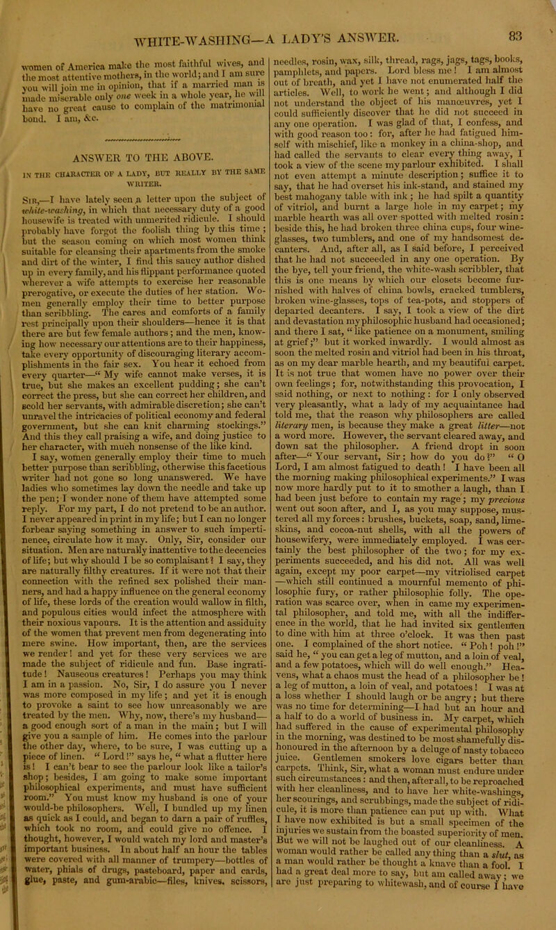WHITE-WASHING—A LADY'S ANSWER. women of America malco the moat faithful wives, and the most attentive mothers, in the world; and I am sure you will join me in opinion, that if a married man is made miserable only one week in a whole year, lie will have no great cause to complain of the matrimonial bond. I am, &c. ANSWER TO THE ABOVE. IN THE CHARACTER OF A LADY, DDT REALLY BY THE SAME WRITER. Sir,—I have lately seen .a letter upon the subject of ic/iite-washing, in which that necessary duty of a good housewife is treated with unmerited ridicule. I should probably have forgot the foolish thing by this time ; but the season coming on which most women think suitable for cleansing their apartments from the smoke and dirt of the winter, I find this saucy author dished up in every family, and his flippant performance quoted wherever a wife attempts to exercise her reasonable prerogative, or execute the duties of her station. Wo- men generally employ their time to better purpose than scribbling. The cares and comforts of a family rest principally upon their shoulders—hence it is that there are but few female authors; and the men, know- ing how necessary our attentions are to their happiness, take every opportunity of discouraging literary accom- plishments in the fair sex. You hear it echoed from every quarter'—“ My wife cannot make verses, it is true, but she makes an excellent pudding; she can’t correct the press, but she can correct her children, and Bcold her servants, with admirable discretion; she can’t unravel the intricacies of political economy and federal government, but she can knit charming stockings.” And this they call praising a wife, and doing justice to her character, with much nonsense of the like land. I say, women generally employ their time to much better purpose than scribbling, otherwise this facetious writer had not gone so long unanswered. We have ladies who sometimes lay down the needle and take up the pen; T wonder none of them have attempted some reply. For my part, I do not pretend to be an author. I never appeared in print in my life; but I can no longer forbear saying something in answer to such imperti- nence, circulate how it may. Only, Sir, consider our situation. Men are naturally inattentive to the decencies of life; but why should I be so complaisant? I say, they are naturally filthy creatures. If it were not that them connection with the refined sex polished their man- ners, and had a happy influence on the general economy of life, these lords of the creation would wallow in filth, and populous cities would infect the atmosphere with their noxious vapours. It is the attention and assiduity of the women that prevent men from degenerating into mere swine. How important, then, are the services we render! and yet for these very services we are made the subject of ridicule and fun. Base ingrati- tude 1 Nauseous creatures! Perhaps you may think I am in a passion. No, Sir, I do assure you I never was more composed in my life; and yet it is enough to provoke a saint to see how unreasonably we are treated by the men. Why, now, there’s my husband— a good enough sort of a man in the main; but I will give you a sample of him. He comes into the parlour the other day, where, to be sure, I was cutting up a piece of linen. “ Lord!” says he, “ what a flutter here is! I can’t bear to see the parlour look like a tailor’s shop; besides, I am going to make some important philosophical experiments, and must have sufficient room.” You must know my husband is one of your would-be philosophers. Well, I bundled up my linen as quick as I could, and began to darn a pair of ruffles, which took no room, and could give no offence. I thought, however, I would watch my lord and master’s important business. In about half an hour the tables were covered with all manner of trumpery—bottles of water, phials of drugs, pasteboard, paper and cards, glue, paste, and gum-arabic—files, knives, scissors, needles, rosin, wax, silk, thread, rags, jags, tags, books, pamphlets, and papers. Lord bless me ! 1 am almost out of breath, and yet I have not enumerated half the articles. Well, to work he went; and although I did not understand the object of his manoeuvres, yet I could sufficiently discover that he did not succeed in any one operation. I was glad of that, I confess, and with good reason too : for, after he had fatigued him- self with mischief, like a monkey in a china-shop, and had called the servants to clear every thing away, I took a view of the scene my parlour exhibited. I shall not even attempt a minute description; suffice it to say, that he had overset his ink-stand, and stained my best mahogany table with ink ; he had spilt a quantity of vitriol, and burnt a large hole in my carpet; my marble hearth was all over spotted with melted rosin: beside this, he had broken three china cups, four wine- glasses, two tumblers, and one of my handsomest de- canters. And, after all, as I said before, I perceived that he had not succeeded in any one operation. By the bye, tell your friend, the white-wash scribbler, that this is one means by which our closets become fur- nished with halves of china bowls, cracked tumblers, broken wine-glasses, tops of tea-pots, and stoppers of departed decanters. I say, I took a view of the dirt and devastation my philosopliic husband had occasioned; and there I sat, “ like patience on a monument, smiling at grief;” but it worked inwardly. I would almost as soon the melted rosin and vitriol had been in his throat, as on my dear marble hearth, and my beautiful carpet. It is not true that women have no power over their own feelings ; for, notwithstanding this provocation, I said nothing, or next to nothing: for I only observed very pleasantly, what a lady of my acquaintance had told me, that the reason why philosophers are called literary men, is because they make a great litter—not a word more. However, the servant cleared away, and down sat the philosopher. A friend dropt hi soon after—“Your servant, Sir; how do you do?” “O Lord, I am almost fatigued to death ! I have been all the morniug making philosophical experiments.” I was now more hardly put to it to smother a laugh, than I had been just before to contain my rage; my precious went out soon after, and I, as you may suppose, mus- tered all my forces: brushes, buckets, soap, sand, lime- skins, and cocoa-nut shells, with all the powers of housewifery, were immediately employed. I was cer- tainly the best philosopher of the two; for my ex- periments succeeded, and his did not. All was well again, except my poor carpet—my vitriolised carpet —which still continued a mournful memento of phi- losophic fury, or rather philosophic folly. The ope- ration was scarce over, when in came my experimen- tal philosopher, and told me, with all the indiffer- ence in the world, that he had invited six gentlemen to dine with him at three o’clock. It was then past one. I complained of the short notice. “ Poll! poh 1” said he, “ you can get a leg of mutton, and a lorn of veal, and a few potatoes, which will do well enough.” Hea- vens, what a chaos must the head of a philosopher be ! a leg of mutton, a loin of veal, and potatoes! I was at a loss whether I should laugh or be angry; but there was no time for determining—I had but an hour and a half to do a world of business in. My carpet, which had suffered in the cause of experimental philosophy in the morning, was destined to be most shamefully dis- honoured in the afternoon by a deluge of nasty tobacco juice. Gentlemen smokers love cigars better than carpets. Think, Sir, what a woman must endure under such circumstances: and then, after all, to be reproached with her cleanliness, and to have her wliite-wasliings, her scourings, and scrubbings, made the subject of ridi- cule, it is more than patience can put up with. What I have now exhibited is but a small specimen of the injuries we sustain from the boasted superiority of men. But we will not be laughed out of our cleanliness. A woman would rather be called any thing than a slut as a man would rather be thought a knave than a fool’ I had a great deal more to say, but am called away-’we are just preparing to whitewash, and of course I have