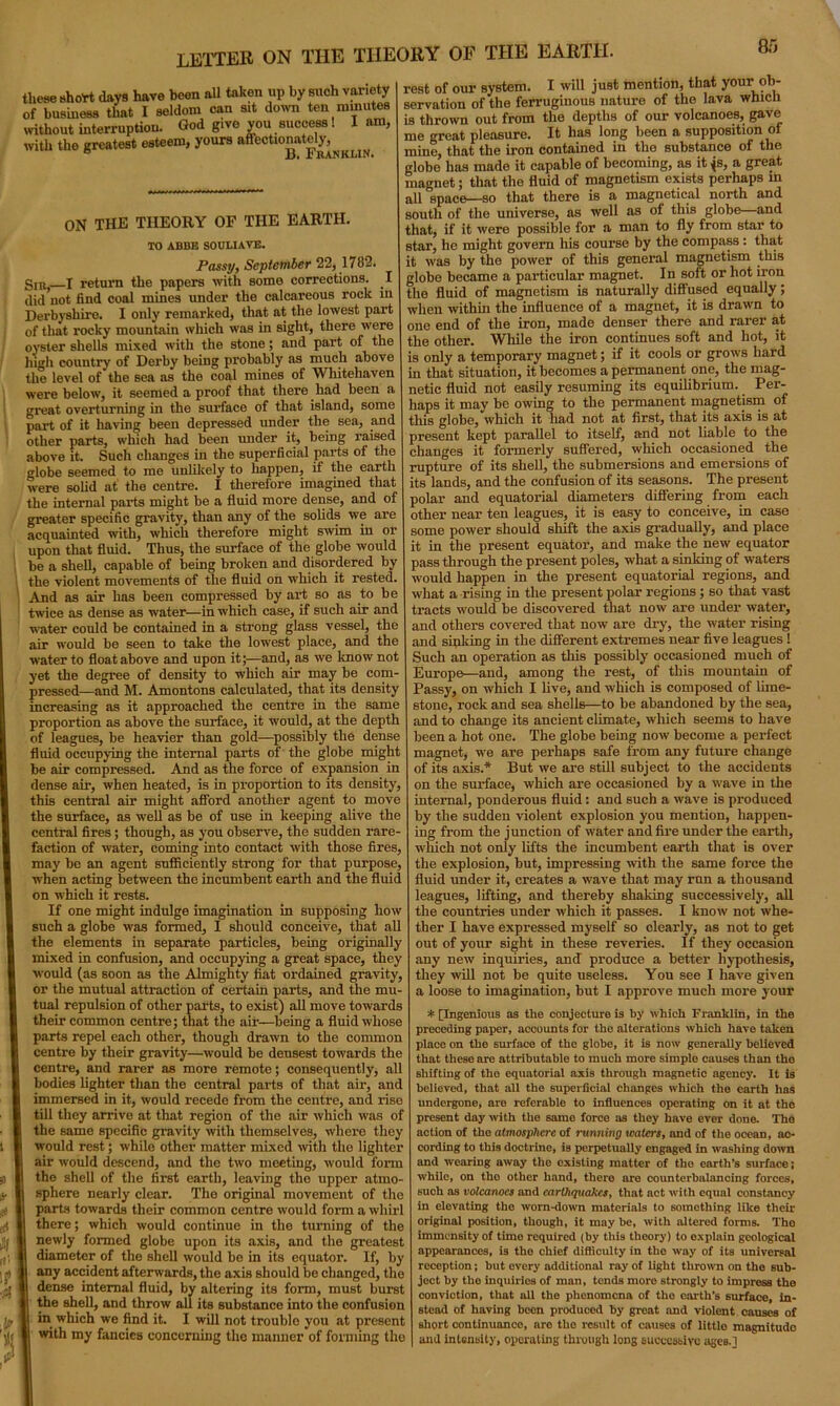 letter on the theory of the earth. 8 r, these short days have been all taken up by such variety of business that I seldom can sit down ten minutes without interruption. God give you success! with the greatest esteem, yours affectionately. I am, B. Franklin. ON THE THEORY OF THE EARTH. TO ABBE SOULIAVE. Passy, September 22, 1782. gin J return the papers with some corrections. I did not find coal mines under the calcareous rock in Derbyshire. I only remarked, that at the lowest part of that rocky mountain which was in sight, there were oyster shells mixed with the stone; and part of the high country of Derby being probably as much above the level of the sea as the coal mines of Whitehaven were below, it seemed a proof that there. had been a great overturning in the surface of that island, some part of it having been depressed under the sea, and other parts, which had been under it, being raised above it. Such changes in the superficial parts of the globe seemed to me unlikely to happen, if the earth were solid at the centre. I therefore imagined that the internal parts might be a fluid more dense, and of greater specific gravity, than any of the solids we are acquainted with, which therefore might swim in or upon that fluid. Thus, the surface of the globe would be a shell, capable of being broken and disordered by the violent movements of the fluid on which it rested. And as air has been compressed by art so as to be twice as dense as water—in which case, if such air and water could be contained in a strong glass vessel, the air would be seen to take the lowest place, and the water to float above and upon it;—and, as we know not yet the degree of density to which air may be com- pressed—and M. Amontons calculated, that its density increasing as it approached the centre in the same proportion as above the surface, it would, at the depth of leagues, be heavier than gold—possibly the dense fluid occupying the internal parts of the globe might be air compressed. And as the force of expansion in dense air, when heated, is in proportion to its density, this central air might afford another agent to move the surface, as well as be of use in keeping alive the central fires; though, as you observe, the sudden rare- faction of water, coming into contact with those fires, may be an agent sufficiently strong for that purpose, when acting between the incumbent earth and the fluid on which it rests. If one might indulge imagination in supposing how such a globe was formed, I should conceive, that all the elements in separate particles, being originally mixed in confusion, and occupying a great space, they would (as soon as the Almighty fiat ordained gravity, or the mutual attraction of certain parts, and the mu- tual repulsion of other parts, to exist) all move towards their common centre; that the air—being a fluid whose parts repel each other, though drawn to the common centre by their gravity—would be densest towards the centre, and rarer as more remote; consequently, all bodies lighter than the central parts of that air, and immersed in it, would recede from the centre, and rise till they arrive at that region of the air which was of the same specific gravity with themselves, where they would rest; while other matter mixed with the lighter air would descend, and the two meeting, would form the shell of the first earth, leaving the upper atmo- sphere nearly clear. The original movement of the parts towards their common centre would form a whirl there; which would continue in the turning of the newly formed globe upon its axis, and the greatest diameter of the shell would be in its equator. If, by any accident afterwards, the axis should be changed, the dense internal fluid, by altering its form, must burst the shell, and throw all its substance into the confusion in which we find it. I will not trouble you at present with my fancies concerning the manner of forming the rest of our system. I will just mention, that your ob- servation of the ferruginous nature of the lava which is thrown out from the depths of our volcanoes, gave me great pleasure. It lias long been a supposition of mine, that the iron contained in the substance of the globe has made it capable of becoming, as it js, a great magnet; that the fluid of magnetism exists perhaps in all space—so that there is a magnetical north and south of the universe, as well as of this globe—and that, if it were possible for a man to fly from star to star, he might govern his course by the compass: that it was by the power of this general magnetism this globe became a particular magnet. In soft or hot iron the fluid of magnetism is naturally diffused equally; when within the influence of a magnet, it is drawn to one end of the iron, made denser there and rarer at the other. While the iron continues soft and hot, it is only a temporary magnet; if it cools or grows hard in that situation, it becomes a permanent one, the mag- netic fluid not easily resuming its equilibrium. Per- haps it may be owing to the permanent magnetism of this globe, which it had not at first, that its axis is at present kept parallel to itself, and not liable to the changes it formerly suffered, which occasioned the rupture of its shell, the submersions and emersions of its lands, and the confusion of its seasons. The present polar and equatorial diameters differing from each other near ten leagues, it is easy to conceive, in case some power should shift the axis gradually, and place it in the present equator, and make the new equator pass through the present poles, what a sinking of waters would happen in the present equatorial regions, and what a rising in the present polar regions ; so that vast tracts would be discovered that now are under water, and others covered that now are dry, the water rising and sinking in the different extremes near five leagues 1 Such an operation as this possibly occasioned much of Europe—and, among the rest, of this mountain of Passy, on which I live, and which is composed of lime- stone, rock and sea shells—to be abandoned by the sea, and to change its ancient climate, which seems to have been a hot one. The globe being now become a perfect magnet, we are perhaps safe from any future change of its axis.* But we are still subject to the accidents on the surface, which are occasioned by a wave in the internal, ponderous fluid: and such a wave is produced by the sudden violent explosion you mention, happen- ing from the junction of water and fire under the earth, which not only lifts the incumbent earth that is over the explosion, but, impressing with the same force the fluid under it, creates a wave that may run a thousand leagues, lifting, and thereby shaking successively, all the countries under which it passes. I know not whe- ther I have expressed myself so clearly, as not to get out of your sight in these reveries. If they occasion any new inquiries, and produce a better hypothesis, they will not be quite useless. You see I have given a loose to imagination, but I approve much more your * [Ingenious as the conjecture is by which Franklin, in the preceding paper, accounts for the alterations which have taken place on the surface of the globe, it is now generally believed that these are attributable to much more simple causes than the shifting of tho equatorial axis through magnetic agency. It is believed, that all the superficial changes which tho earth has undergone, are referable to influences operating on it at the present day with the same force as they have ever done. Tho action of tho atmosphere of running waters, and of the ocean, ac- cording to this doctrine, is perpetually engaged in washing down and wearing away tho existing matter of the earth’s surface; while, on tho other hand, there are counterbalancing forces, such as volcanoes and earthquakes, that act with equal constancy in elevating tho worn-down materials to something like their original position, though, it may be, with altered forms. Tho immensity of time required (by this theory) to explain geological appearances, is the chief difficulty in the way of its universal reception; but every additional ray of light thrown on the sub- ject by the inquiries of man, tends more strongly to impress the conviction, that all the phenomena of tho earth’s surface, in- stead of having been producod by great and violent causes of short continuance, are the result of causes of little magnitude and intensity, operating through long successive ages.]