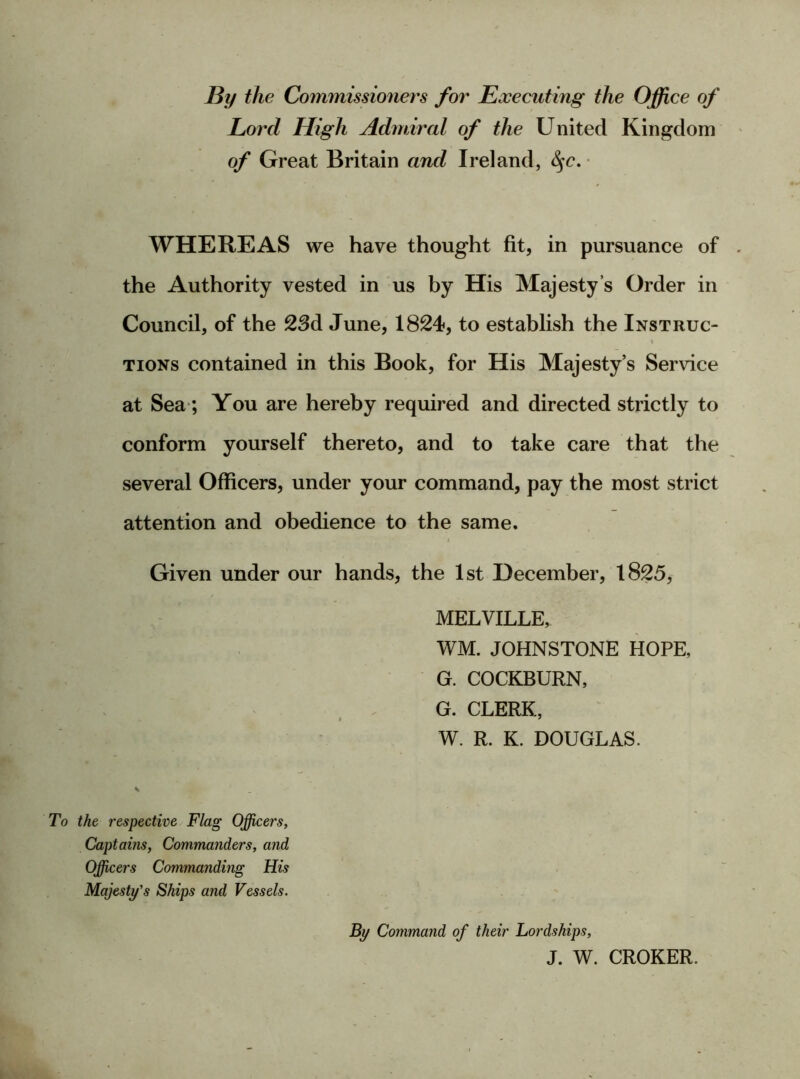 By the Commissioners for Executing the Office of Lord High Admiral of the United Kingdom of Great Britain and Ireland, fyc. WHEREAS we have thought fit, in pursuance of the Authority vested in us by His Majesty’s Order in Council, of the 23d June, 1824, to establish the Instruc- « tions contained in this Book, for His Majesty’s Service at Sea; You are hereby required and directed strictly to conform yourself thereto, and to take care that the several Officers, under your command, pay the most strict attention and obedience to the same. Given under our hands, the 1st December, 1825, MELVILLE, WM. JOHNSTONE HOPE, G. COCKBURN, ' ' V ' ' G. CLERK, V To the respective Flag Officers, Captains, Commanders, and Officers Commanding His W. R. K. DOUGLAS. Majesty's Ships and Vessels. By Command of their Lordships, J. W. CROKER