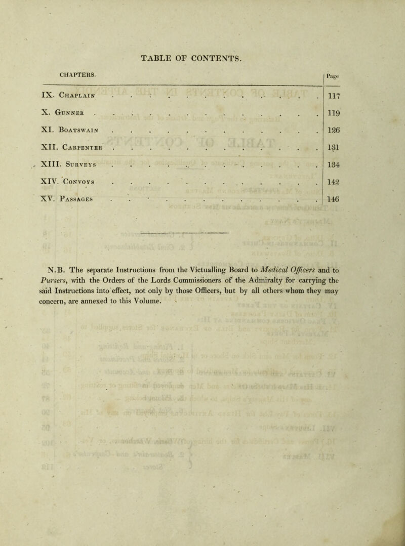 TABLE OF CONTENTS. CHAPTERS. IX. Chaplain X. Gunner XI. Boatswain XII. Carpenter . XIII. Surveys XIV. Convoys XV. Passages Page . 117 . 119 . 126 . 131 . 134 . 142 . 146 N.B. The separate Instructions from the Victualling Board to Medical Officers and to Pursers, with the Orders of the Lords Commissioners of the Admiralty for carrying the said Instructions into effect, not only by those Officers, but by all others whom they may concern, are annexed to this Volume.