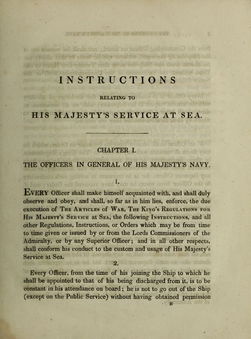 INSTRUCTIONS RELATING TO HIS MAJESTY’S SERVICE AT SEA. CHAPTER I. THE OFFICERS IN GENERAL OF HIS MAJESTY’S NAVY. 1. Every Officer shall make himself acquainted with, and shall duly observe and obey, and shall, so far as in him lies, enforce, the due execution of The Articles of War, The King’s Regulations for His Majesty’s Service at Sea, the following Instructions, and all other Regulations, Instructions, or Orders which may be from time to time given or issued by or from the Lords Commissioners of the Admiralty, or by any Superior Officer; and in all other respects, shall conform his conduct to the custom and usage of His Majesty’s Service at Sea. 2. Every Officer, from the time of his joining the Ship to which he shall be appointed to that of his being discharged from it, is to be constant in his attendance on board; he is not to go out of the Ship (except on the Public Service) without having obtained permission B