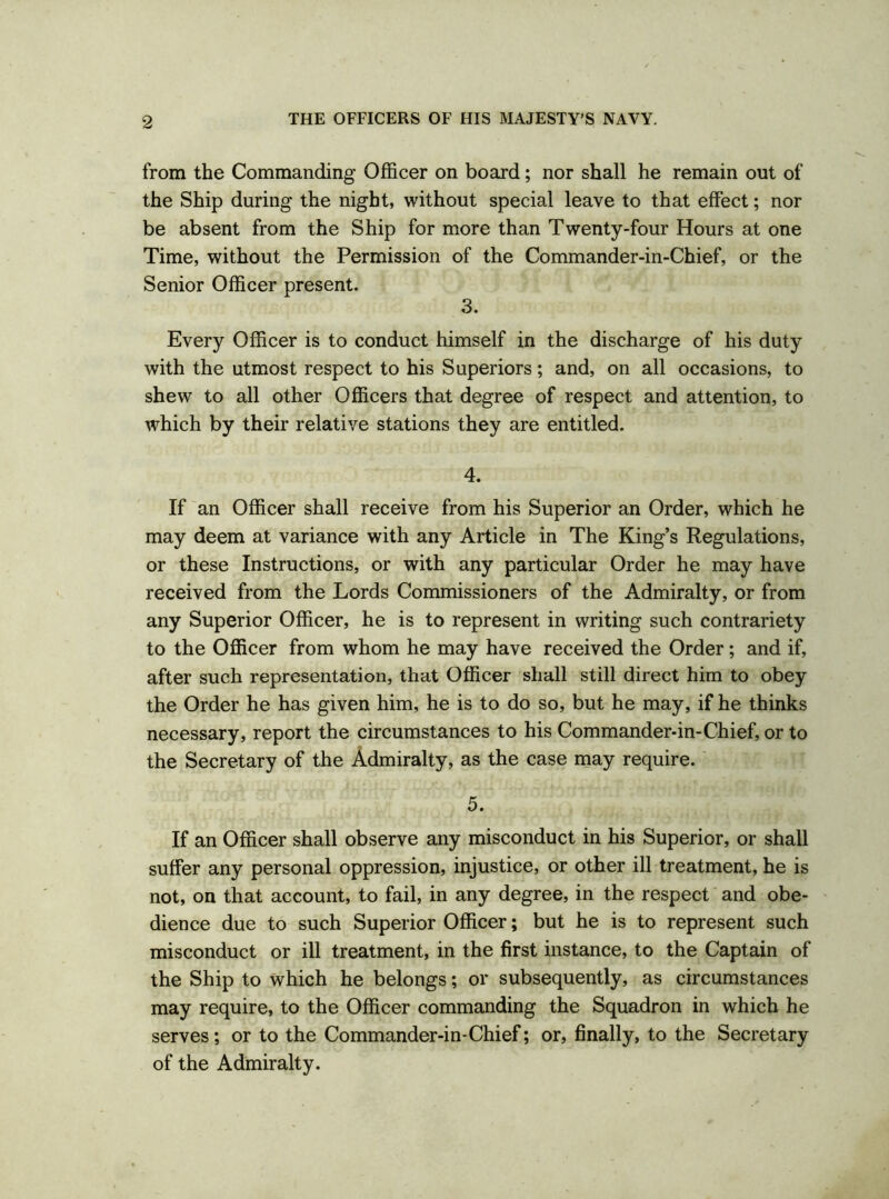 from the Commanding Officer on board; nor shall he remain out of the Ship during the night, without special leave to that effect; nor be absent from the Ship for more than Twenty-four Hours at one Time, without the Permission of the Commander-in-Chief, or the Senior Officer present. 3. Every Officer is to conduct himself in the discharge of his duty with the utmost respect to his Superiors; and, on all occasions, to shew to all other Officers that degree of respect and attention, to which by their relative stations they are entitled. 4. If an Officer shall receive from his Superior an Order, which he may deem at variance with any Article in The King’s Regulations, or these Instructions, or with any particular Order he may have received from the Lords Commissioners of the Admiralty, or from any Superior Officer, he is to represent in writing such contrariety to the Officer from whom he may have received the Order; and if, after such representation, that Officer shall still direct him to obey the Order he has given him, he is to do so, but he may, if he thinks necessary, report the circumstances to his Commander-in-Chief, or to the Secretary of the Admiralty, as the case may require. 5. If an Officer shall observe any misconduct in his Superior, or shall suffer any personal oppression, injustice, or other ill treatment, he is not, on that account, to fail, in any degree, in the respect and obe- dience due to such Superior Officer; but he is to represent such misconduct or ill treatment, in the first instance, to the Captain of the Ship to which he belongs; or subsequently, as circumstances may require, to the Officer commanding the Squadron in which he serves; or to the Commander-in-Chief; or, finally, to the Secretary of the Admiralty.