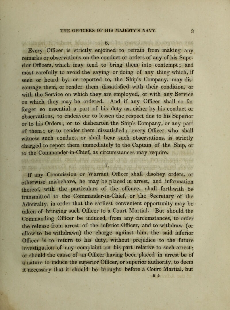 6. Every Officer is strictly enjoined to refrain from making any remarks or observations on the conduct or orders of any of his Supe- rior Officers, which may tend to bring them into contempt; and most carefully to avoid the saying or doing of any thing which, if seen or heard by, or reported to, the Ship’s Company, may dis- courage them, or render them dissatisfied with their condition, or with the Service on which they are employed, or with any Service on which they may be ordered. And if any Officer shall so far forget so essential a part of his duty as, either by his conduct or observations, to endeavour to lessen the respect due to his Superior or to his Orders; or to dishearten the Ship’s Company, or any part of them; or to render them dissatisfied; every Officer who shall witness such conduct, or shall hear such observations, is strictly charged to report them immediately to the Captain of the Ship, or to the Commander-in-Chief, as circumstances may require. 7. If any Commission or Warrant Officer shall disobey orders, or otherwise misbehave, he may be placed in arrest, and information thereof, with the particulars of the offence, shall forthwith be transmitted to the Commander-in-Chief, or the Secretary of the Admiralty, in order that the earliest convenient opportunity may be taken of bringing such Officer to a Court Martial. But should the Commanding Officer be induced, from any circumstances, to order the release from arrest of the inferior Officer, and to withdraw (or allow to be withdrawn) the charge against him, the said inferior Officer is to return to his duty, without prejudice to the future investigation of any complaint on his part relative to such arrest; or should the cause of an Officer having been placed in arrest be of a nature to induce the superior Officer, or superior authority, to deem it necessary that it should be brought before a Court Martial, but