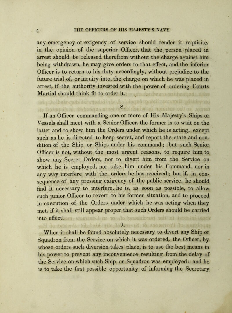 any emergency or exigency of service should render it requisite, in the opinion of the superior Officer, that the person placed in arrest should be released therefrom without the charge against him being withdrawn, he may give orders to that effect, and the inferior Officer is to return to his duty accordingly, without prejudice to the future trial of, or inquiry into, the charge on which he was placed in arrest, if the authority invested with the power of ordering Courts Martial should think fit to order it. 8. If an Officer commanding one or more of His Majesty’s Ships or Vessels shall meet with a Senior Officer, the former is to wait on the latter and to show him the Orders under which he is acting, except such as he is directed to keep secret, and report the state and con- dition of the Ship or Ships under his command; but such Senior Officer is not, without the most urgent reasons, to require him to show any Secret Orders, nor to divert him from the Service on which he is employed, nor take him under his Command, nor in any way interfere with the orders he has received; but if, in con- sequence of any pressing exigency of the public service, he should find it necessary to interfere, he is, as soon as possible, to allow such junior Officer to revert to his former situation, and to proceed in execution of the Orders under which he was acting when they met, if it shall still appear proper that such Orders should be carried into effect. 9. When it shall be found absolutely necessary to divert any Ship or Squadron from the Service on which it was ordered, the Officer, by whose orders such diversion takes place, is to use the best means in his power to prevent any inconvenience resulting from the delay of the Service on which such Ship or Squadron was employed; and he is to take the first possible opportunity of informing the Secretary