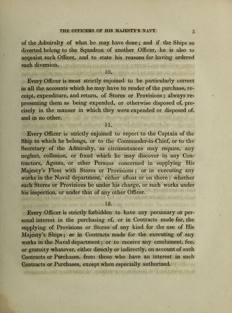 of the Admiralty of what he may have done; and if the Ships so diverted belong to the Squadron of another Officer, he is also to acquaint such Officer, and to state his reasons for having ordered such diversion. 10. Every Officer is most strictly enjoined to be particularly correct in all the accounts which he may have to render of the purchase, re- ceipt, expenditure, and return, of Stores or Provisions; always re- presenting them as being expended, or otherwise disposed of, pre- cisely in the manner in which they were expended or disposed of, and in no other. 11. Every Officer is strictly enjoined to report to the Captain of the Ship to which he belongs, or to the Commander-in-Chief, or to the Secretary of the Admiralty, as circumstances may require, any neglect, collusion, or fraud which he may discover in any Con- tractors, Agents, or other Persons concerned in supplying His Majesty’s Fleet with Stores or Provisions ; or in executing any works in the Naval department, either afloat or on shore ; whether such Stores or Provisions be under his charge, or such works under his inspection, or under that of any other Officer. 12. Every Officer is strictly forbidden to have any pecuniary or per- sonal interest in the purchasing of, or in Contracts made for, the supplying of Provisions or Stores of any kind for the use of His Majesty’s Ships; or in Contracts made for the executing of any works in the Naval department; or to receive any emolument, fee, or gratuity whatever, either directly or indirectly, on account of such Contracts or Purchases, from those who have an interest in such Contracts or Purchases, except when especially authorized.