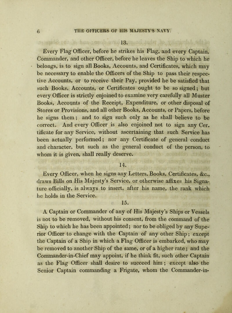 13. Every Flag Officer, before he strikes his Flag, and every Captain, Commander, and other Officer, before he leaves the Ship to which he belongs, is to sign all Books, Accounts, and Certificates, which may be necessary to enable the Officers of the Ship to pass their respec- tive Accounts, or to receive their Pay, provided he be satisfied that such Books, Accounts, or Certificates ought to be so signed; but every Officer is strictly enjoined to examine very carefully all Muster Books, Accounts of the Receipt, Expenditure, or other disposal of Stores or Provisions, and all other Books, Accounts, or Papers, before he signs them; and to sign such only as he shall believe to be correct. And every Officer is also enjoined not to sign any Cer- tificate for any Service, without ascertaining that such Service has been actually performed; nor any Certificate of general conduct and character, but such as the general conduct of the person, to whom it is given, shall really deserve. 14. Every Officer, when he signs any Letters, Books, Certificates, &c., draws Bills on His Majesty’s Service, or otherwise affixes his Signa- ture officially, is always to insert, after his name, the rank which he holds in the Service. 15. A Captain or Commander of any of His Majesty’s Ships or Vessels is not to be removed, without his consent, from the command of the Ship to which he has been appointed; nor to be obliged by any Supe- rior Officer to change with the Captain of any other Ship; except the Captain of a Ship in which a Flag Officer is embarked, who may be removed to another Ship of the same, or of a higher rate; and the Commander-in-Chief may appoint, if he think fit, such other Captain as the Flag Officer shall desire to succeed him ; except also the Senior Captain commanding a Frigate, whom the Commander-in-