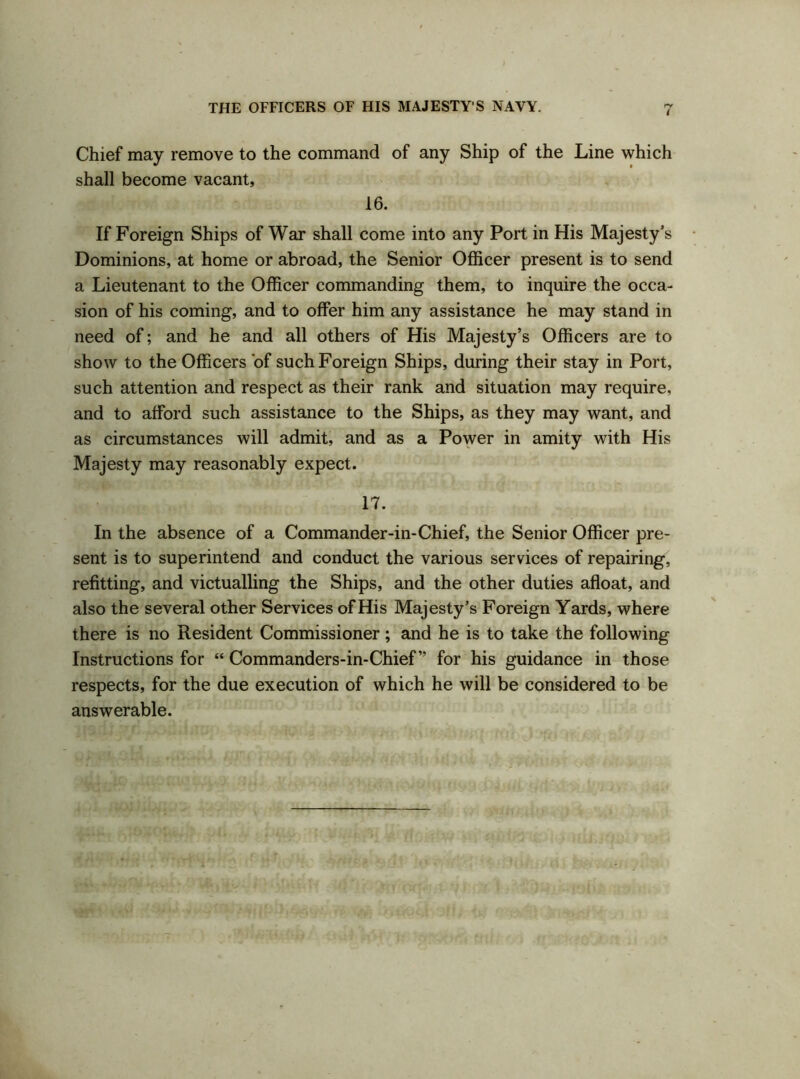 Chief may remove to the command of any Ship of the Line which shall become vacant, 16. If Foreign Ships of War shall come into any Port in His Majesty’s Dominions, at home or abroad, the Senior Officer present is to send a Lieutenant to the Officer commanding them, to inquire the occa- sion of his coming, and to offer him any assistance he may stand in need of; and he and all others of His Majesty’s Officers are to show to the Officers of such Foreign Ships, during their stay in Port, such attention and respect as their rank and situation may require, and to afford such assistance to the Ships, as they may want, and as circumstances will admit, and as a Power in amity with His Majesty may reasonably expect. 17. In the absence of a Commander-in-Chief, the Senior Officer pre- sent is to superintend and conduct the various services of repairing, refitting, and victualling the Ships, and the other duties afloat, and also the several other Services of His Majesty’s Foreign Yards, where there is no Resident Commissioner; and he is to take the following Instructions for “ Commanders-in-Chief” for his guidance in those respects, for the due execution of which he will be considered to be answerable.