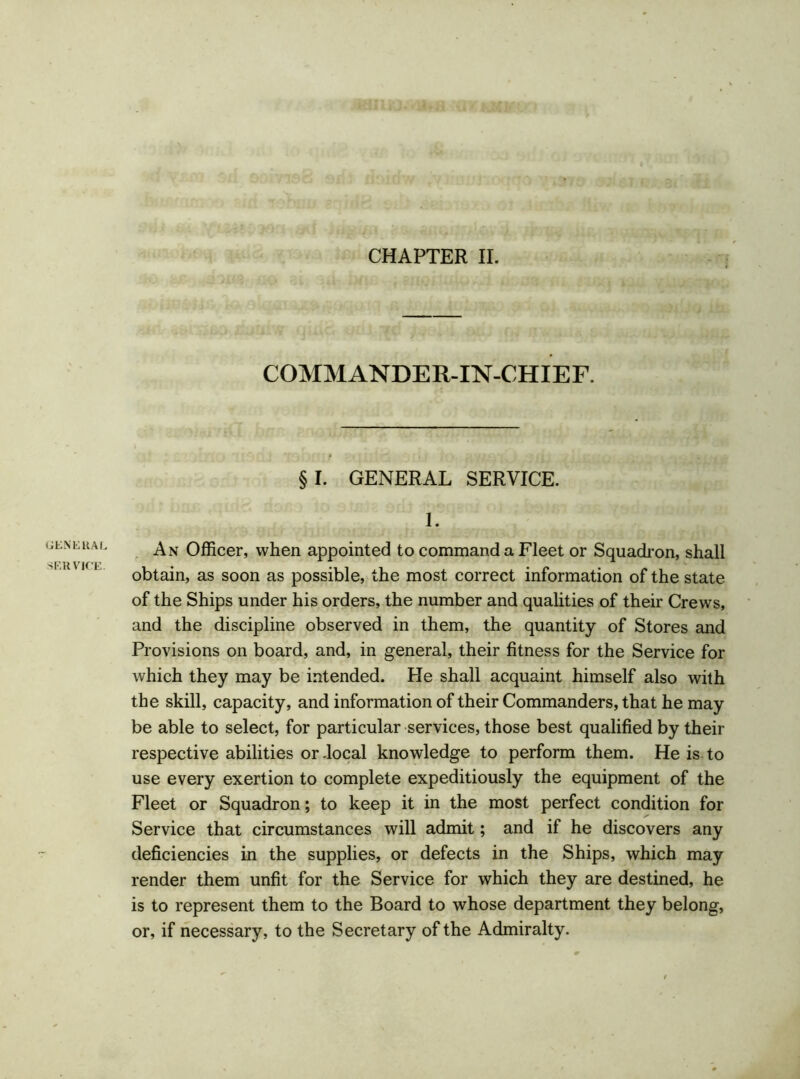 CHAPTER II. GENERAL SERVICE. COMMANDER-IN-CHIEF. §1. GENERAL SERVICE. 1. An Officer, when appointed to command a Fleet or Squadron, shall obtain, as soon as possible, the most correct information of the state of the Ships under his orders, the number and qualities of their Crews, and the discipline observed in them, the quantity of Stores and Provisions on board, and, in general, their fitness for the Service for which they may be intended. He shall acquaint himself also with the skill, capacity, and information of their Commanders, that he may be able to select, for particular services, those best qualified by their respective abilities or .local knowledge to perform them. He is to use every exertion to complete expeditiously the equipment of the Fleet or Squadron; to keep it in the most perfect condition for Service that circumstances will admit; and if he discovers any deficiencies in the supplies, or defects in the Ships, which may render them unfit for the Service for which they are destined, he is to represent them to the Board to whose department they belong, or, if necessary, to the Secretary of the Admiralty.