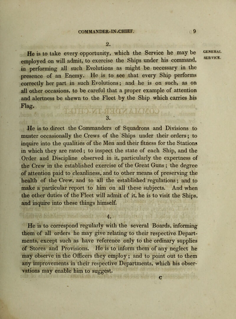 2. He is to take every opportunity, which the Service he may be employed on will admit, to exercise the Ships under his command, in performing all such Evolutions as might be necessary in the presence of an Enemy. He is to see that every Ship performs correctly her part in such Evolutions; and he is on such, as on all other occasions, to be careful that a proper example of attention and alertness be shewn to the Fleet by the Ship which carries his Flag. 3. He is to direct the Commanders of Squadrons and Divisions to muster occasionally the Crews of the Ships under their orders; to inquire into the qualities of the Men and their fitness for the Stations in which they are rated; to inspect the state of each Ship, and the Order and Discipline observed in it, particularly the expertness of the Crew in the established exercise of the Great Guns ; the degree of attention paid to cleanliness, and to other means of preserving the health of the Crew, and to all the established regulations; and to make a particular report to him on all these subjects. And when the other duties of the Fleet will admit of it, he is to visit the Ships, and inquire into these things himself. 4. He is to correspond regularly with the several Boards, informing them of all orders he may give relating to their respective Depart- ments, except such as have reference only to the ordinary supplies of Stores and Provisions. He is to inform them of any neglect he may observe in the Officers they employ; and to point out to them any improvements in their respective Departments, which his obser- vations may enable him to suggest. c GENERAL