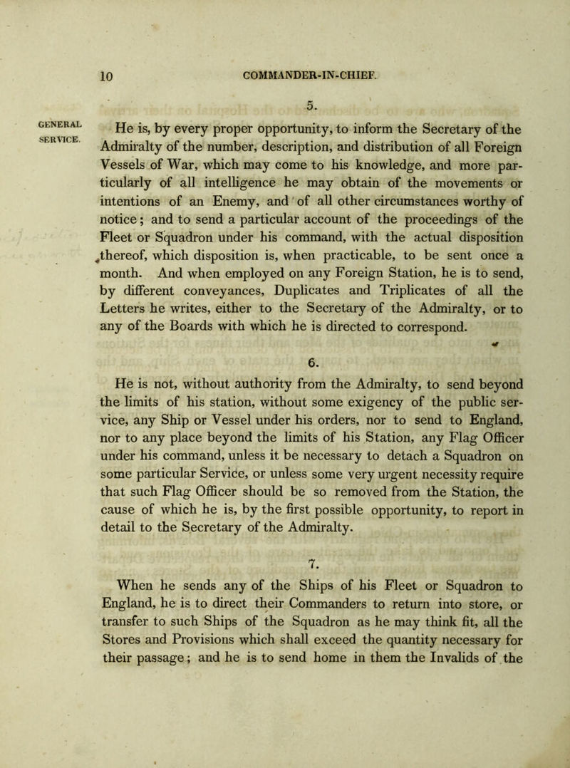 GENERAL SERVICE. 5. He is, by every proper opportunity, to inform the Secretary of the Admiralty of the number, description, and distribution of all Foreign Vessels of War, which may come to his knowledge, and more par- ticularly of all intelligence he may obtain of the movements or intentions of an Enemy, and of all other circumstances worthy of notice; and to send a particular account of the proceedings of the Fleet or Squadron under his command, with the actual disposition ^thereof, which disposition is, when practicable, to be sent once a month. And when employed on any Foreign Station, he is to send, by different conveyances, Duplicates and Triplicates of all the Letters he writes, either to the Secretary of the Admiralty, or to any of the Boards with which he is directed to correspond. 6. He is not, without authority from the Admiralty, to send beyond the limits of his station, without some exigency of the public ser- vice, any Ship or Vessel under his orders, nor to send to England, nor to any place beyond the limits of his Station, any Flag Officer under his command, unless it be necessary to detach a Squadron on some particular Service, or unless some very urgent necessity require that such Flag Officer should be so removed from the Station, the cause of which he is, by the first possible opportunity, to report in detail to the Secretary of the Admiralty. 7. When he sends any of the Ships of his Fleet or Squadron to England, he is to direct their Commanders to return into store, or transfer to such Ships of the Squadron as he may think fit, all the Stores and Provisions which shall exceed the quantity necessary for their passage; and he is to send home in them the Invalids of the