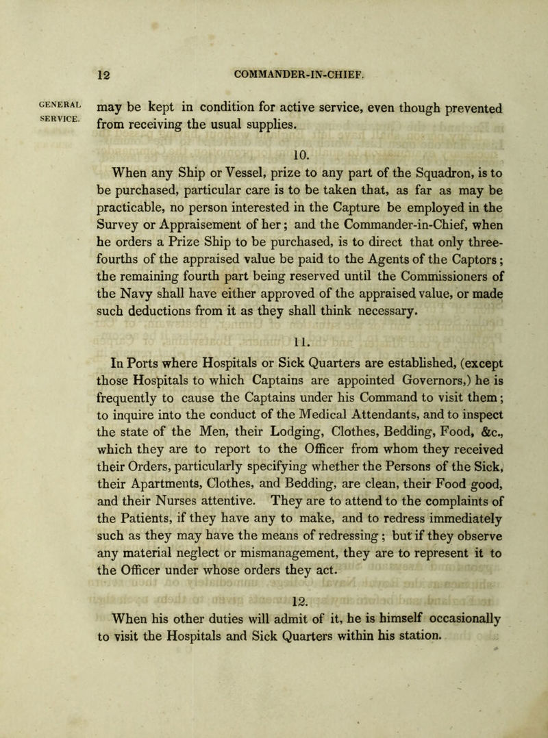 GENERAL SERVICE. may be kept in condition for active service, even though prevented from receiving the usual supplies. 10. When any Ship or Vessel, prize to any part of the Squadron, is to be purchased, particular care is to be taken that, as far as may be practicable, no person interested in the Capture be employed in the Survey or Appraisement of her; and the Commander-in-Chief, when he orders a Prize Ship to be purchased, is to direct that only three- fourths of the appraised value be paid to the Agents of the Captors; the remaining fourth part being reserved until the Commissioners of the Navy shall have either approved of the appraised value, or made such deductions from it as they shall think necessary. 11. In Ports where Hospitals or Sick Quarters are established, (except those Hospitals to which Captains are appointed Governors,) he is frequently to cause the Captains under his Command to visit them; to inquire into the conduct of the Medical Attendants, and to inspect the state of the Men, their Lodging, Clothes, Bedding, Food, &c., which they are to report to the Officer from whom they received their Orders, particularly specifying whether the Persons of the Sick, their Apartments, Clothes, and Bedding, are clean, their Food good, and their Nurses attentive. They are to attend to the complaints of the Patients, if they have any to make, and to redress immediately such as they may have the means of redressing; but if they observe any material neglect or mismanagement, they are to represent it to the Officer under whose orders they act. 12. When his other duties will admit of it, he is himself occasionally to visit the Hospitals and Sick Quarters within his station.