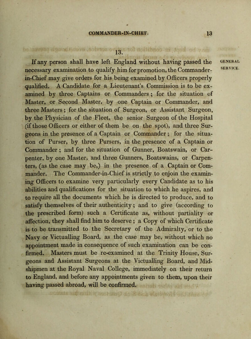 13. If any person shall have left England without having passed the necessary examination to qualify him for promotion, the Commander- in-Chief may give orders for his being examined by Officers properly qualified. A Candidate for a Lieutenant’s Commission is to be ex- amined by three Captains or Commanders ; for the situation of Master, or Second Master, by one Captain or Commander, and three Masters ; for the situation of Surgeon, or Assistant Surgeon, by the Physician of the Fleet, the senior Surgeon of the Hospital (if those Officers or either of them be on the spot), and three Sur- geons in the presence of a Captain or Commander ; for the situa- tion of Purser, by three Pursers, in the presence of a Captain or Commander; and for the situation of Gunner, Boatswain, or Car- penter, by one Master, and three Gunners, Boatswains, or Carpen- ters, (as the case may be,) in the presence of a Captain or Com- mander. The Commander-in-Chief is strictly to enjoin the examin- ing Officers to examine very particularly every Candidate as to his abilities and qualifications for the situation to which he aspires, and to require all the documents wdiich he is directed to produce, and to satisfy themselves of their authenticity; and to give (according to the prescribed form) such a Certificate as, without partiality or affection, they shall find him to deserve ; a Copy of which Certificate is to be transmitted to the Secretary of the Admiralty, or to the Navy or Victualling Board, as the case may be, without which no appointment made in consequence of such examination can be con- firmed. Masters must be re-examined at the Trinity House, Sur- geons and Assistant Surgeons at the Victualling Board, and Mid- shipmen at the Royal Naval College, immediately on their return to England, and before any appointments given to them, upon their having passed abroad, will be confirmed. GENERAL